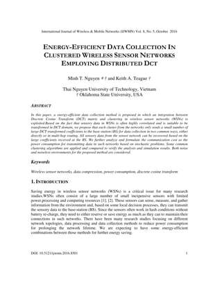 International Journal of Wireless & Mobile Networks (IJWMN) Vol. 8, No. 5, October 2016
DOI: 10.5121/ijwmn.2016.8501 1
ENERGY-EFFICIENT DATA COLLECTION IN
CLUSTERED WIRELESS SENSOR NETWORKS
EMPLOYING DISTRIBUTED DCT
Minh T. Nguyen ∗ † and Keith A. Teague †
Thai Nguyen University of Technology, Vietnam
† Oklahoma State University, USA
ABSTRACT
In this paper, a energy-efficient data collection method is proposed in which an integration between
Discrete Cosine Transform (DCT) matrix and clustering in wireless sensor networks (WSNs) is
exploited.Based on the fact that sensory data in WSNs is often highly correlated and is suitable to be
transformed in DCT domain, we propose that each cluster from the networks only sends a small number of
large DCT transformed coefficients to the base-station (BS) for data collection in two common ways, either
directly or in multi-hop routing. All sensory data from the sensor network can be recovered based on the
large coefficients received at the BS. We further analyze and formulate the communication cost as the
power consumption for transmitting data in such networks based on stochastic problems. Some common
clustering algorithms are applied and compared to verify the analysis and simulation results. Both noise
and noiseless environments for the proposed method are considered.
Keywords
Wireless sensor networks, data compression, power consumption, discrete cosine transform
1. INTRODUCTION
Saving energy in wireless sensor networks (WSNs) is a critical issue for many research
studies.WSNs often consist of a large number of small inexpensive sensors with limited
power,processing and computing resources [1], [2]. These sensors can sense, measure, and gather
information from the environment and, based on some local decision processes, they can transmit
the sensory data to the base-station (BS). Since the sensors often work in hash conditions without
battery re-charge, they need to either reserve or save energy as much as they can to maintain their
connections in such networks. There have been many research studies focusing on different
network topologies, data processing and data collection methods to reduce power consumption
for prolonging the network lifetime. We are expecting to have some energy-efficient
combinations between those methods for further energy saving.
 