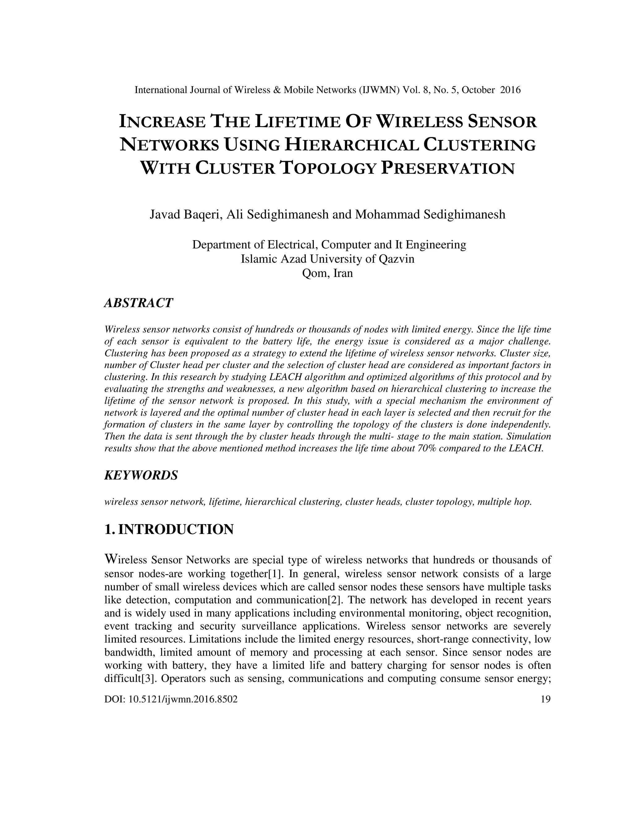 International Journal of Wireless & Mobile Networks (IJWMN) Vol. 8, No. 5, October 2016
DOI: 10.5121/ijwmn.2016.8502 19
INCREASE THE LIFETIME OF WIRELESS SENSOR
NETWORKS USING HIERARCHICAL CLUSTERING
WITH CLUSTER TOPOLOGY PRESERVATION
Javad Baqeri, Ali Sedighimanesh and Mohammad Sedighimanesh
Department of Electrical, Computer and It Engineering
Islamic Azad University of Qazvin
Qom, Iran
ABSTRACT
Wireless sensor networks consist of hundreds or thousands of nodes with limited energy. Since the life time
of each sensor is equivalent to the battery life, the energy issue is considered as a major challenge.
Clustering has been proposed as a strategy to extend the lifetime of wireless sensor networks. Cluster size,
number of Cluster head per cluster and the selection of cluster head are considered as important factors in
clustering. In this research by studying LEACH algorithm and optimized algorithms of this protocol and by
evaluating the strengths and weaknesses, a new algorithm based on hierarchical clustering to increase the
lifetime of the sensor network is proposed. In this study, with a special mechanism the environment of
network is layered and the optimal number of cluster head in each layer is selected and then recruit for the
formation of clusters in the same layer by controlling the topology of the clusters is done independently.
Then the data is sent through the by cluster heads through the multi- stage to the main station. Simulation
results show that the above mentioned method increases the life time about 70% compared to the LEACH.
KEYWORDS
wireless sensor network, lifetime, hierarchical clustering, cluster heads, cluster topology, multiple hop.
1. INTRODUCTION
Wireless Sensor Networks are special type of wireless networks that hundreds or thousands of
sensor nodes-are working together[1]. In general, wireless sensor network consists of a large
number of small wireless devices which are called sensor nodes these sensors have multiple tasks
like detection, computation and communication[2]. The network has developed in recent years
and is widely used in many applications including environmental monitoring, object recognition,
event tracking and security surveillance applications. Wireless sensor networks are severely
limited resources. Limitations include the limited energy resources, short-range connectivity, low
bandwidth, limited amount of memory and processing at each sensor. Since sensor nodes are
working with battery, they have a limited life and battery charging for sensor nodes is often
difficult[3]. Operators such as sensing, communications and computing consume sensor energy;
 