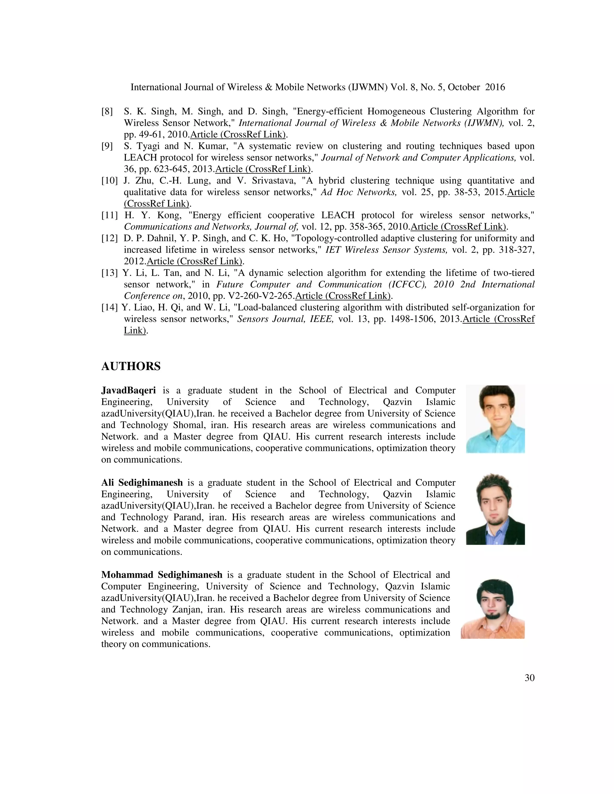 International Journal of Wireless  Mobile Networks (IJWMN) Vol. 8, No. 5, October 2016
29
6. CONCLUSION
In this study, a method is presented to increase the lifetime of wireless sensor networks using
hierarchical clustering which operates based on layering network environment, as if divides the
network environment into heterogeneous sections. The size of layers of network increases with
distance from the base station, and in each layer after determining the number of sensor nodes,
using a new method,the optimal number of CHs in each layer can be determined separately. In the
proposed mechanism, heterogeneous clustering is a function of size of layer and the number of
nodes in the layer. Also the method of transmitting data in the proposed mechanism is from the
lower layers to the upper layers in a multi-stage manner. In chapter four, the proposed mechanism
has been discussed in detail.Simulation results show that the mechanism of layering and making
symmetric the clusters and multi-stage transmission of data to the base station in the proposed
mechanism is working properly. Comparison of the life in the proposed mechanism with the E-
LEACH and LEACH protocols has shown an increase about 70% and 60%.
In future research in line with this study, the following are recommended:
- To inter-cluster routing and data transmission to the base station in the proposed mechanism in
each layer of ant population algorithm should be utilized independently.
- Layering of network environment should be done dynamically and with regard to abundance of
nodes in the network environment and the network environment size.
- The optimal time to replace CHs in the proposed mechanism be considered.
- The mobile sensor nodes or mobile base stations should be used.
REFERENCE
[1] P. Rawat, K. D. Singh, H. Chaouchi, and J. M. Bonnin, Wireless sensor networks: a survey on recent
developments and potential synergies, The Journal of supercomputing, vol. 68, pp. 1-48, 2014.
Article (CrossRef Link).
[2] A. A. Aziz, Y. A. Sekercioglu, P. Fitzpatrick, and M. Ivanovich, A survey on distributed topology
control techniques for extending the lifetime of battery powered wireless sensor networks,
Communications Surveys  Tutorials, IEEE, vol. 15, pp. 121-144, 2013.Article (CrossRef Link).
[3] S.-S. Wang and Z.-P. Chen, LCM: a link-aware clustering mechanism for energy-efficient routing in
wireless sensor networks, Sensors Journal, IEEE, vol. 13, pp. 728-736, 2013.Article (CrossRef
Link).
[4] O. Younis and S. Fahmy, HEED: a hybrid, energy-efficient, distributed clustering approach for ad
hoc sensor networks, Mobile Computing, IEEE Transactions on, vol. 3, pp. 366-379, 2004.Article
(CrossRef Link).
[5] E. Fadel, V. Gungor, L. Nassef, N. Akkari, M. A. Maik, S. Almasri, et al., A survey on wireless
sensor networks for smart grid, Computer Communications, vol. 71, pp. 22-33, 2015.Article
(CrossRef Link).
[6] S. P. Singh and S. Sharma, A Survey on Cluster Based Routing Protocols in Wireless Sensor
Networks, Procedia Computer Science, vol. 45, pp. 687-695, 2015.Article (CrossRef Link).
[7] T. Amgoth and P. K. Jana, Energy-aware routing algorithm for wireless sensor networks, Computers
 Electrical Engineering, 2014.Article (CrossRef Link).
 