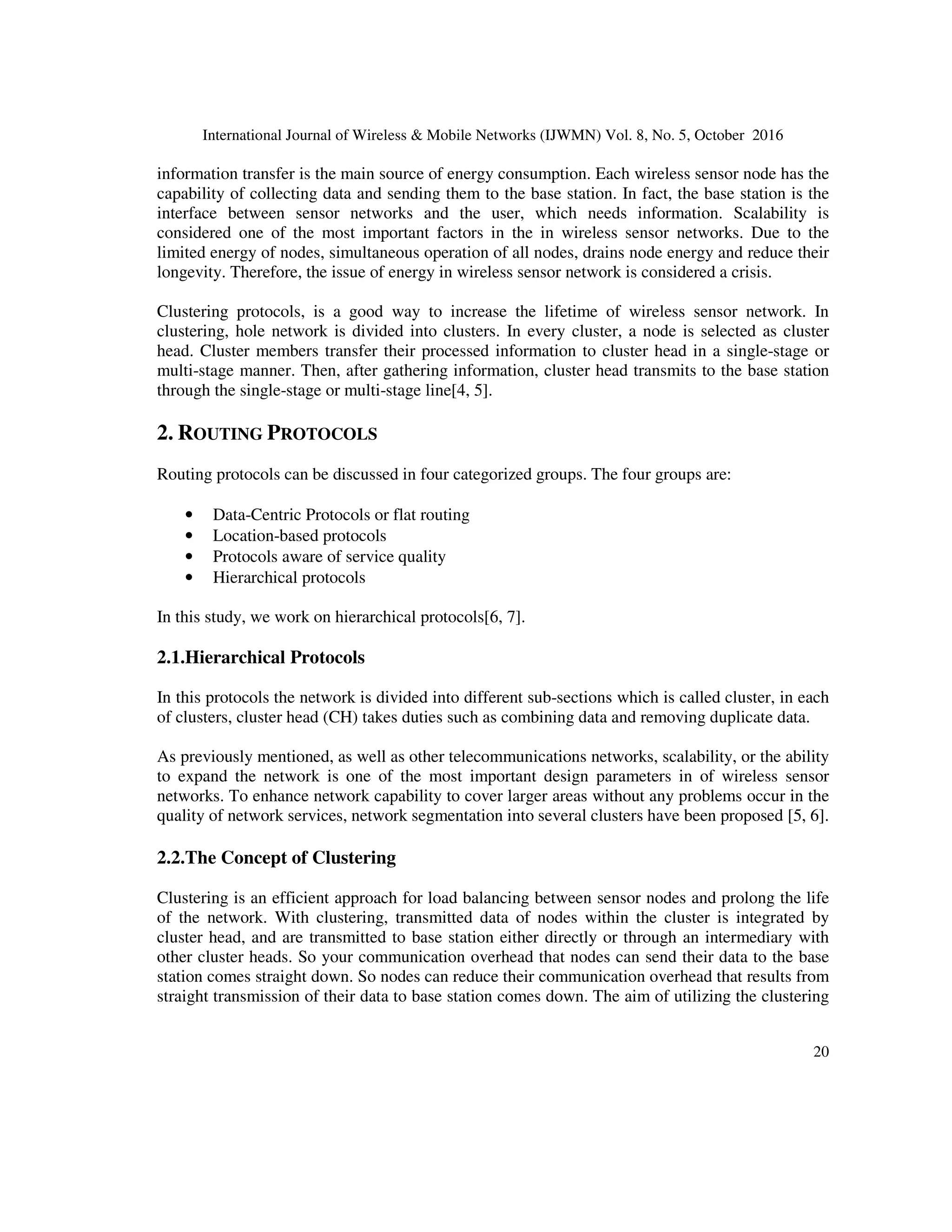 International Journal of Wireless & Mobile Networks (IJWMN) Vol. 8, No. 5, October 2016
20
information transfer is the main source of energy consumption. Each wireless sensor node has the
capability of collecting data and sending them to the base station. In fact, the base station is the
interface between sensor networks and the user, which needs information. Scalability is
considered one of the most important factors in the in wireless sensor networks. Due to the
limited energy of nodes, simultaneous operation of all nodes, drains node energy and reduce their
longevity. Therefore, the issue of energy in wireless sensor network is considered a crisis.
Clustering protocols, is a good way to increase the lifetime of wireless sensor network. In
clustering, hole network is divided into clusters. In every cluster, a node is selected as cluster
head. Cluster members transfer their processed information to cluster head in a single-stage or
multi-stage manner. Then, after gathering information, cluster head transmits to the base station
through the single-stage or multi-stage line[4, 5].
2. ROUTING PROTOCOLS
Routing protocols can be discussed in four categorized groups. The four groups are:
• Data-Centric Protocols or flat routing
• Location-based protocols
• Protocols aware of service quality
• Hierarchical protocols
In this study, we work on hierarchical protocols[6, 7].
2.1.Hierarchical Protocols
In this protocols the network is divided into different sub-sections which is called cluster, in each
of clusters, cluster head (CH) takes duties such as combining data and removing duplicate data.
As previously mentioned, as well as other telecommunications networks, scalability, or the ability
to expand the network is one of the most important design parameters in of wireless sensor
networks. To enhance network capability to cover larger areas without any problems occur in the
quality of network services, network segmentation into several clusters have been proposed [5, 6].
2.2.The Concept of Clustering
Clustering is an efficient approach for load balancing between sensor nodes and prolong the life
of the network. With clustering, transmitted data of nodes within the cluster is integrated by
cluster head, and are transmitted to base station either directly or through an intermediary with
other cluster heads. So your communication overhead that nodes can send their data to the base
station comes straight down. So nodes can reduce their communication overhead that results from
straight transmission of their data to base station comes down. The aim of utilizing the clustering
 