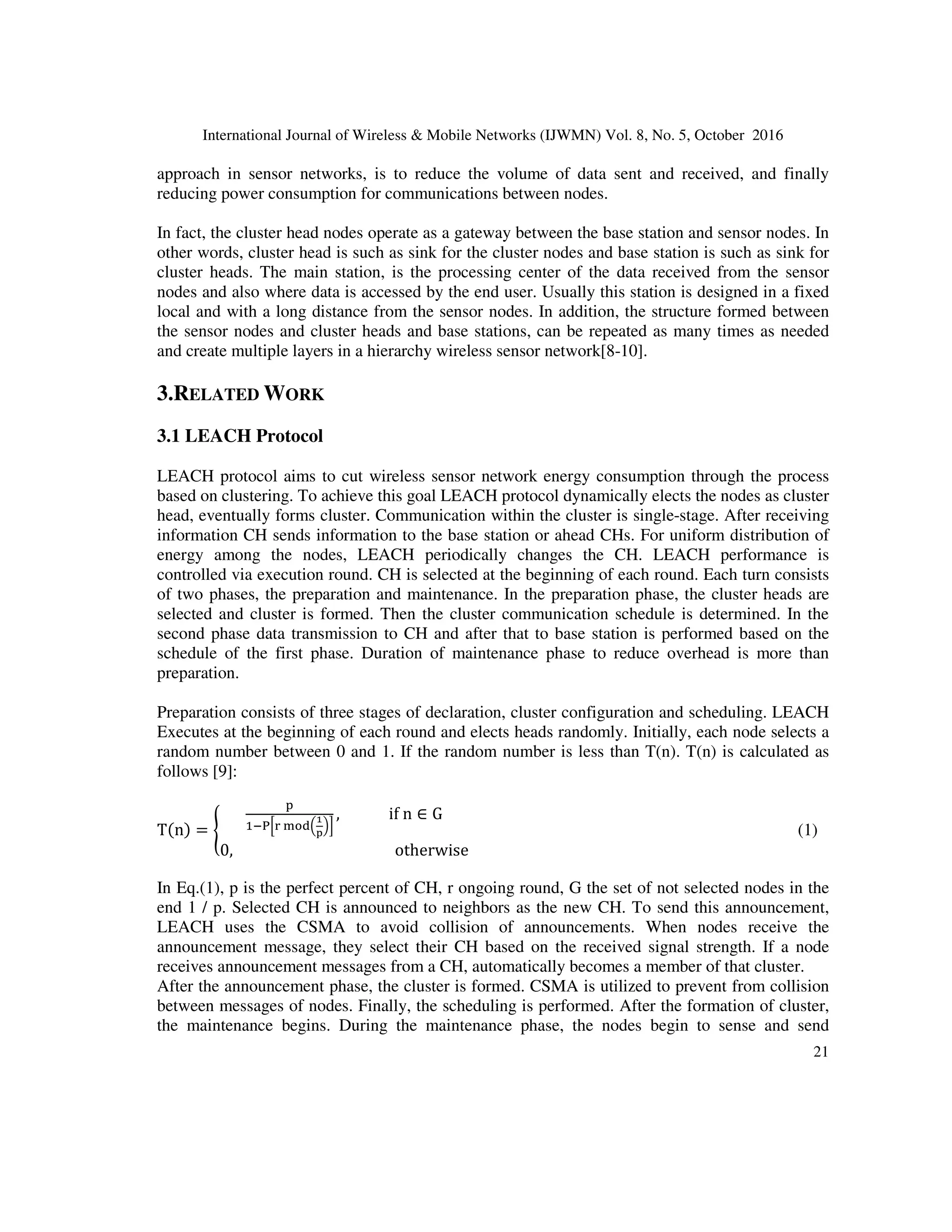 International Journal of Wireless & Mobile Networks (IJWMN) Vol. 8, No. 5, October 2016
21
approach in sensor networks, is to reduce the volume of data sent and received, and finally
reducing power consumption for communications between nodes.
In fact, the cluster head nodes operate as a gateway between the base station and sensor nodes. In
other words, cluster head is such as sink for the cluster nodes and base station is such as sink for
cluster heads. The main station, is the processing center of the data received from the sensor
nodes and also where data is accessed by the end user. Usually this station is designed in a fixed
local and with a long distance from the sensor nodes. In addition, the structure formed between
the sensor nodes and cluster heads and base stations, can be repeated as many times as needed
and create multiple layers in a hierarchy wireless sensor network[8-10].
3.RELATED WORK
3.1 LEACH Protocol
LEACH protocol aims to cut wireless sensor network energy consumption through the process
based on clustering. To achieve this goal LEACH protocol dynamically elects the nodes as cluster
head, eventually forms cluster. Communication within the cluster is single-stage. After receiving
information CH sends information to the base station or ahead CHs. For uniform distribution of
energy among the nodes, LEACH periodically changes the CH. LEACH performance is
controlled via execution round. CH is selected at the beginning of each round. Each turn consists
of two phases, the preparation and maintenance. In the preparation phase, the cluster heads are
selected and cluster is formed. Then the cluster communication schedule is determined. In the
second phase data transmission to CH and after that to base station is performed based on the
schedule of the first phase. Duration of maintenance phase to reduce overhead is more than
preparation.
Preparation consists of three stages of declaration, cluster configuration and scheduling. LEACH
Executes at the beginning of each round and elects heads randomly. Initially, each node selects a
random number between 0 and 1. If the random number is less than T(n). T(n) is calculated as
follows [9]:
Tn = 

	
 