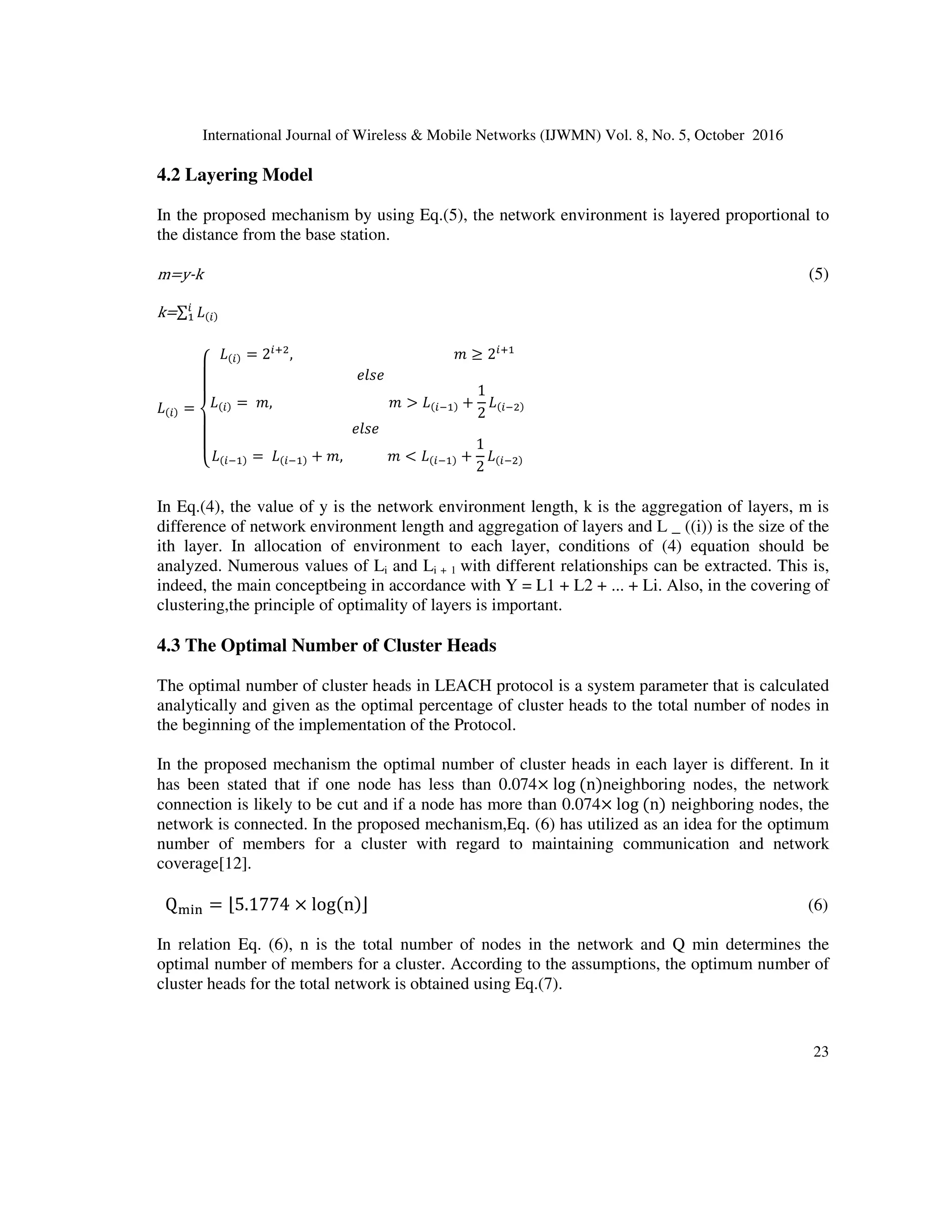 International Journal of Wireless  Mobile Networks (IJWMN) Vol. 8, No. 5, October 2016
22
information to CH. Then CH compresses the information and sends them to the base station.
After the maintenance phase the preparation phase begins again. This trend continues during the
lifetime of the network. The continuous change of CH leads to an equal distribution of power
between the nodes. During the maintenance phase, only one node is active at any moment. Which
will lead to increased longevity. LEACH ends in a few execution rounds. LEACH doesn't
guarantee about the location and number of CH, and change in cluster size is high. Therefore,
other versions of LEACH have been proposed[11-13].
4. PRESENTATION OF PROPOSED APPROACH
LEACH protocol is one of the most famous clustering protocols in wireless sensor networks in
which the selection criteria for cluster head is a random probability function in the entire network.
In the proposed mechanism the network environment is layered and the basis of this layering is
such that every layer environment from the side of main station to the end of network
environment is increased with a certain factor. Then in the execution of the algorithm the
environment of every layer is treated like the environment of entire network. Due to layering of
the network environment instead of using a single phase transmission, the multi-stage
transmission of data from lower layers to higher layers up to the base station is utilized.
4.1 Modeling the Consumed Energy
Consumed energy in the wireless sensor network consists of three parts: data, data reception and
data processing. Energy model is given in Eq. (2)[7,12]:
$
PK = E)*)+ ∗ K + E. ∗ d0
∗ K
P1K = E)*)+ ∗ k
P+3K = E+3 ∗ k
# (2)
PT, PR and Pcpu represent the consumed energy of transmission, receiving and processing k bits of
data respectively. EelecEamp and Ecpu represent energy consumption (nJ / bit) per bit transmission in
radio domain, required energy for transmitting in a larger domain than Eelec and required energy to
processing per bit, respectively. According to Eq.(2), the total energy consumption of k bits is as
shown inEq.(3)[8, 14].
456789 = 45:8;,=7 + 4??=@? + 4A:6B? (3)
(4) PC.* = k2E)*)+ + E+3 + E. × d0

In Eq. (3,4), we will see that energy consumption has a direct relationship with the amount of data
transmission. If the transmitted data is less, we will use less energy. If the transmission distance is
less than the threshold, the consumed energy will have a relationship with d2
. If the transmission
distance is greater than the threshold, it has a relationship with d4
. Therefore, as the transmission
distance is lower, energy consumption can be reduced.
 