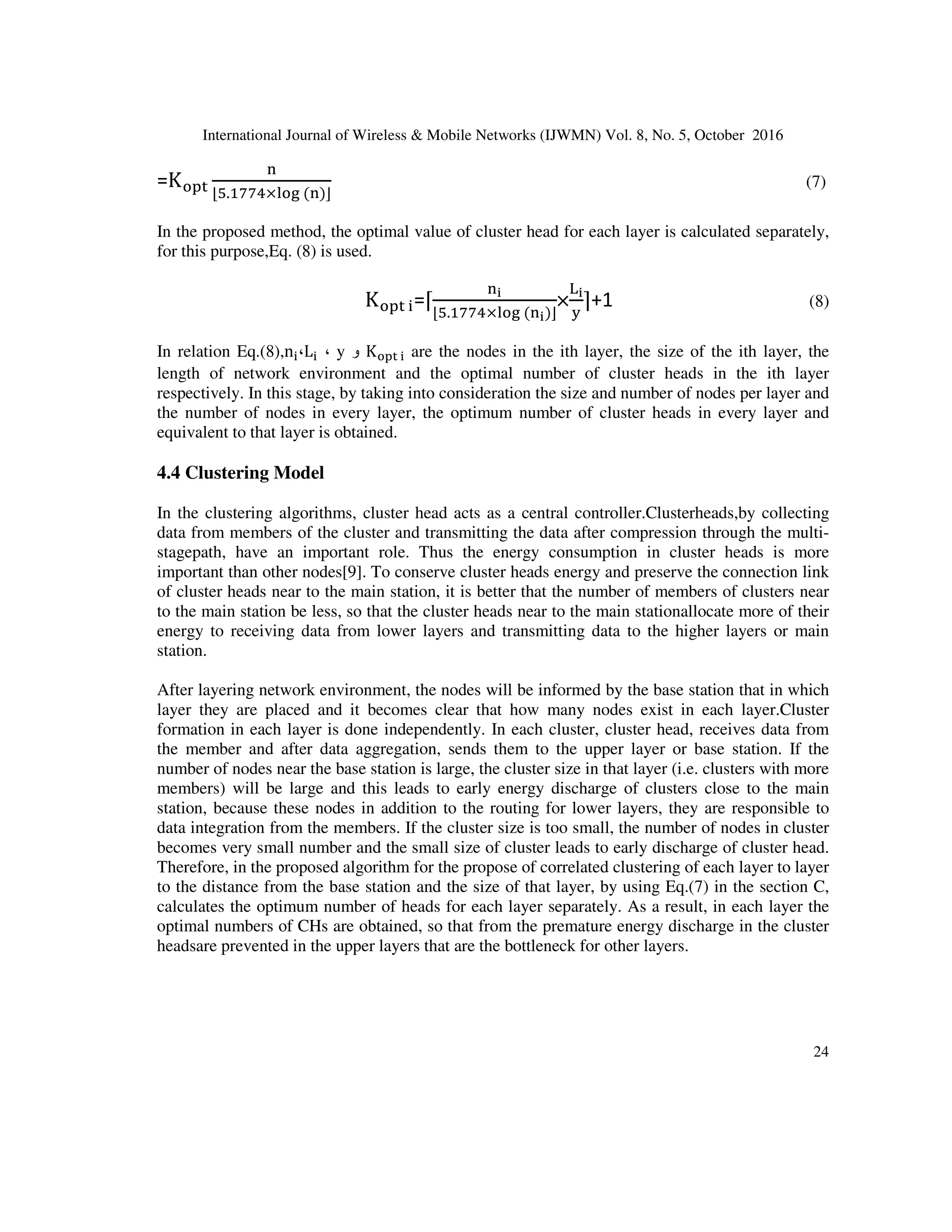 International Journal of Wireless  Mobile Networks (IJWMN) Vol. 8, No. 5, October 2016
23
4.2 Layering Model
In the proposed mechanism by using Eq.(5), the network environment is layered proportional to
the distance from the base station.
m=y-k (5)
k=∑ J=
=

J= =
K
L
L
M
L
L
N
J= = 2=OP
, Q ≥ 2=O
STUS
J= = Q, Q  J=	 +
1
2
J=	P
STUS
J=	 = J=	 + Q, Q  J=	 +
1
2
J=	P
#
In Eq.(4), the value of y is the network environment length, k is the aggregation of layers, m is
difference of network environment length and aggregation of layers and L _ ((i)) is the size of the
ith layer. In allocation of environment to each layer, conditions of (4) equation should be
analyzed. Numerous values of Li and Li + 1 with different relationships can be extracted. This is,
indeed, the main conceptbeing in accordance with Y = L1 + L2 + ... + Li. Also, in the covering of
clustering,the principle of optimality of layers is important.
4.3 The Optimal Number of Cluster Heads
The optimal number of cluster heads in LEACH protocol is a system parameter that is calculated
analytically and given as the optimal percentage of cluster heads to the total number of nodes in
the beginning of the implementation of the Protocol.
In the proposed mechanism the optimal number of cluster heads in each layer is different. In it
has been stated that if one node has less than 0.074× log nneighboring nodes, the network
connection is likely to be cut and if a node has more than 0.074× log n neighboring nodes, the
network is connected. In the proposed mechanism,Eq. (6) has utilized as an idea for the optimum
number of members for a cluster with regard to maintaining communication and network
coverage[12].
Q] = ^5.1774 × lognc (6)
In relation Eq. (6), n is the total number of nodes in the network and Q min determines the
optimal number of members for a cluster. According to the assumptions, the optimum number of
cluster heads for the total network is obtained using Eq.(7).
 