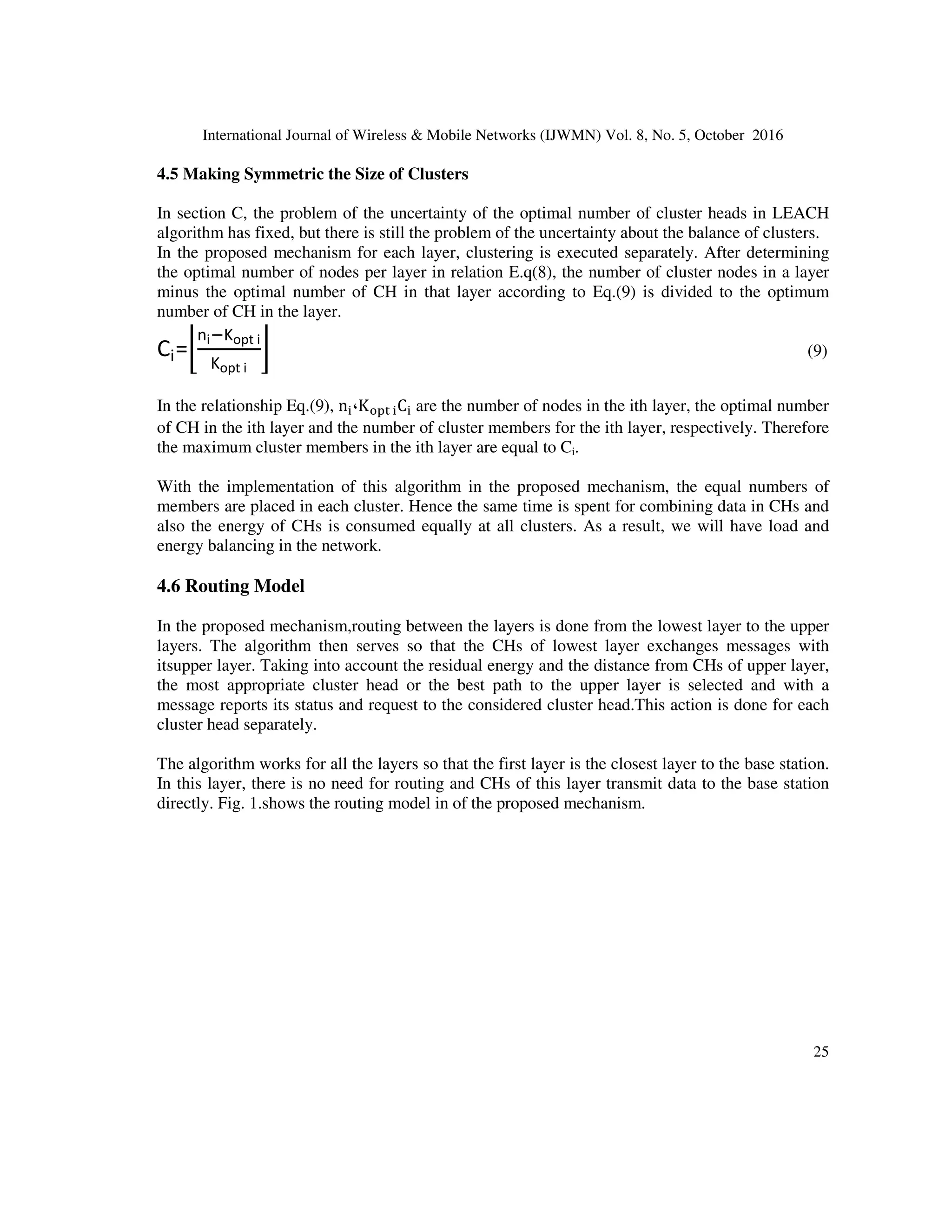 International Journal of Wireless  Mobile Networks (IJWMN) Vol. 8, No. 5, October 2016
24
=KC
]
^d.eef×*g ]c
(7)
In the proposed method, the optimal value of cluster head for each layer is calculated separately,
for this purpose,Eq. (8) is used.
(8)
+1
⌉
ij
k
×
KC =⌈
]j
^d.eef×*g ]jc
In relation Eq.(8),n،L ، y ‫و‬ KC  are the nodes in the ith layer, the size of the ith layer, the
length of network environment and the optimal number of cluster heads in the ith layer
respectively. In this stage, by taking into consideration the size and number of nodes per layer and
the number of nodes in every layer, the optimum number of cluster heads in every layer and
equivalent to that layer is obtained.
4.4 Clustering Model
In the clustering algorithms, cluster head acts as a central controller.Clusterheads,by collecting
data from members of the cluster and transmitting the data after compression through the multi-
stagepath, have an important role. Thus the energy consumption in cluster heads is more
important than other nodes[9]. To conserve cluster heads energy and preserve the connection link
of cluster heads near to the main station, it is better that the number of members of clusters near
to the main station be less, so that the cluster heads near to the main stationallocate more of their
energy to receiving data from lower layers and transmitting data to the higher layers or main
station.
After layering network environment, the nodes will be informed by the base station that in which
layer they are placed and it becomes clear that how many nodes exist in each layer.Cluster
formation in each layer is done independently. In each cluster, cluster head, receives data from
the member and after data aggregation, sends them to the upper layer or base station. If the
number of nodes near the base station is large, the cluster size in that layer (i.e. clusters with more
members) will be large and this leads to early energy discharge of clusters close to the main
station, because these nodes in addition to the routing for lower layers, they are responsible to
data integration from the members. If the cluster size is too small, the number of nodes in cluster
becomes very small number and the small size of cluster leads to early discharge of cluster head.
Therefore, in the proposed algorithm for the propose of correlated clustering of each layer to layer
to the distance from the base station and the size of that layer, by using Eq.(7) in the section C,
calculates the optimum number of heads for each layer separately. As a result, in each layer the
optimal numbers of CHs are obtained, so that from the premature energy discharge in the cluster
headsare prevented in the upper layers that are the bottleneck for other layers.
 
