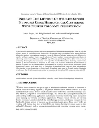 International Journal of Wireless & Mobile Networks (IJWMN) Vol. 8, No. 5, October 2016
DOI: 10.5121/ijwmn.2016.8502 19
INCREASE THE LIFETIME OF WIRELESS SENSOR
NETWORKS USING HIERARCHICAL CLUSTERING
WITH CLUSTER TOPOLOGY PRESERVATION
Javad Baqeri, Ali Sedighimanesh and Mohammad Sedighimanesh
Department of Electrical, Computer and It Engineering
Islamic Azad University of Qazvin
Qom, Iran
ABSTRACT
Wireless sensor networks consist of hundreds or thousands of nodes with limited energy. Since the life time
of each sensor is equivalent to the battery life, the energy issue is considered as a major challenge.
Clustering has been proposed as a strategy to extend the lifetime of wireless sensor networks. Cluster size,
number of Cluster head per cluster and the selection of cluster head are considered as important factors in
clustering. In this research by studying LEACH algorithm and optimized algorithms of this protocol and by
evaluating the strengths and weaknesses, a new algorithm based on hierarchical clustering to increase the
lifetime of the sensor network is proposed. In this study, with a special mechanism the environment of
network is layered and the optimal number of cluster head in each layer is selected and then recruit for the
formation of clusters in the same layer by controlling the topology of the clusters is done independently.
Then the data is sent through the by cluster heads through the multi- stage to the main station. Simulation
results show that the above mentioned method increases the life time about 70% compared to the LEACH.
KEYWORDS
wireless sensor network, lifetime, hierarchical clustering, cluster heads, cluster topology, multiple hop.
1. INTRODUCTION
Wireless Sensor Networks are special type of wireless networks that hundreds or thousands of
sensor nodes-are working together[1]. In general, wireless sensor network consists of a large
number of small wireless devices which are called sensor nodes these sensors have multiple tasks
like detection, computation and communication[2]. The network has developed in recent years
and is widely used in many applications including environmental monitoring, object recognition,
event tracking and security surveillance applications. Wireless sensor networks are severely
limited resources. Limitations include the limited energy resources, short-range connectivity, low
bandwidth, limited amount of memory and processing at each sensor. Since sensor nodes are
working with battery, they have a limited life and battery charging for sensor nodes is often
difficult[3]. Operators such as sensing, communications and computing consume sensor energy;
 