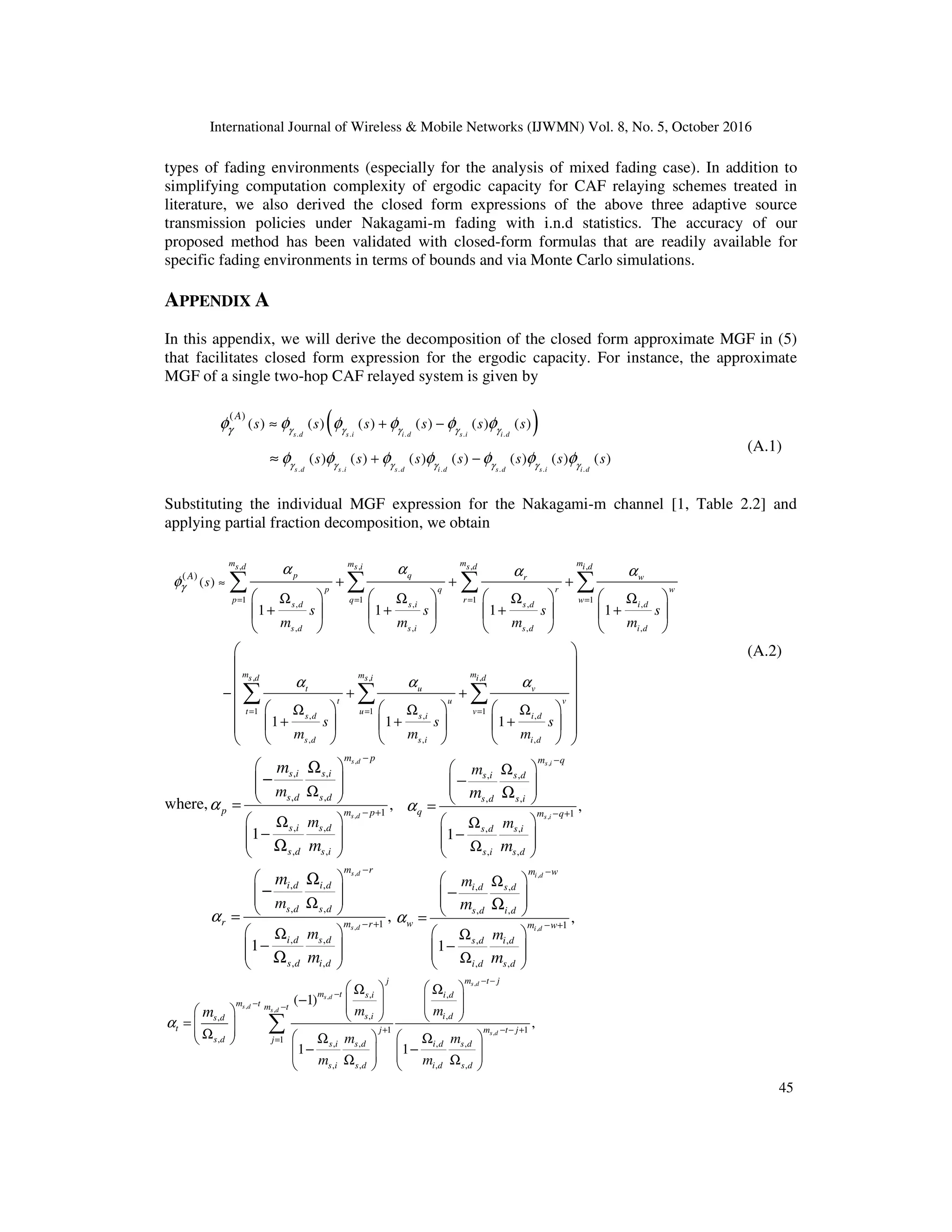 International Journal of Wireless & Mobile Networks (IJWMN) Vol. 8, No. 5, October 2016
45
types of fading environments (especially for the analysis of mixed fading case). In addition to
simplifying computation complexity of ergodic capacity for CAF relaying schemes treated in
literature, we also derived the closed form expressions of the above three adaptive source
transmission policies under Nakagami-m fading with i.n.d statistics. The accuracy of our
proposed method has been validated with closed-form formulas that are readily available for
specific fading environments in terms of bounds and via Monte Carlo simulations.
APPENDIX A
In this appendix, we will derive the decomposition of the closed form approximate MGF in (5)
that facilitates closed form expression for the ergodic capacity. For instance, the approximate
MGF of a single two-hop CAF relayed system is given by
( )
. . . . .
. . . . . . .
( )
( ) ( ) ( ) ( ) ( ) ( )
( ) ( ) ( ) ( ) ( ) ( ) ( )
s d s i i d s i i d
s d s i s d i d s d s i i d
A
s s s s s s
s s s s s s s
γ γ γ γ γ
γ γ γ γ γ γ γ
γ
φ φ φ φ φ φ
φ φ φ φ φ φ φ
≈ + −
+ −
≈
(A.1)
Substituting the individual MGF expression for the Nakagami-m channel [1, Table 2.2] and
applying partial fraction decomposition, we obtain
, , , ,
1 1 1 1
, , , ,
, , , ,
, ,
1 1
, , ,
, , ,
( )
( )
1 1 1 1
1 1 1
m m m
m
s d s i s d i d
p q w
r
p q r w
p q r w
s d s i s d i d
s d s i s d i d
m m
s d s i
t u v
t u
t u
s d s i i d
s d s i i d
A
s
s s s s
m m m m
s s s
m m m
γ
α α α
α
φ
α α α
= = = =
= =
≈ + + +
Ω Ω Ω Ω
+ + + +
− + +
Ω Ω Ω
+ + +
       
       
       
    
    
    
∑ ∑ ∑ ∑
∑ ∑
,
1
mi d
v
v=
 
 
 
 

 

 

 
∑
(A.2)
where,
,
,
, ,
, ,
1
, ,
, ,
,
1
s d
s d
m p
s i s i
s d s d
p m p
s i s d
s d s i
m
m
m
m
α
−
− +
 
 
 
Ω
 
=
 
Ω
−
 
 
 
Ω
−
Ω
,
,
, ,
, ,
1
, ,
, ,
,
1
s i
s i
m q
s i s d
s d s i
q m q
s d s i
s i s d
m
m
m
m
α
−
− +
 
Ω
 
 
 
=
 
Ω
−
 
 
Ω
 
−
Ω
,
,
, ,
, ,
1
, ,
, ,
,
1
s d
s d
m r
i d i d
s d s d
r m r
i d s d
s d i d
m
m
m
m
α
−
− +
 
 
 
Ω
 
=
 
Ω
−
 
 
 
Ω
−
Ω
,
,
, ,
, ,
1
, ,
, ,
,
1
i d
i d
m w
i d s d
s d i d
w m w
s d i d
i d s d
m
m
m
m
α
−
− +
 
Ω
 
 
 
=
 
Ω
−
 
 
Ω
 
−
Ω
,
,
,
,
,
, ,
, ,
,
1 1
, 1 , , , ,
, , , ,
( 1)
,
1 1
s d
s d
s d
s d
s d
j m t j
m t s i i d
m t m t
s i i d
s d
t j m t j
s d j s i s d i d s d
s i s d i d s d
m m
m m
m m
m
α
− −
−
− −
+ − − +
=
   
Ω Ω
−    
   
     
=  
 
Ω    
Ω Ω
 
− −
   
   
Ω Ω
   
∑
 