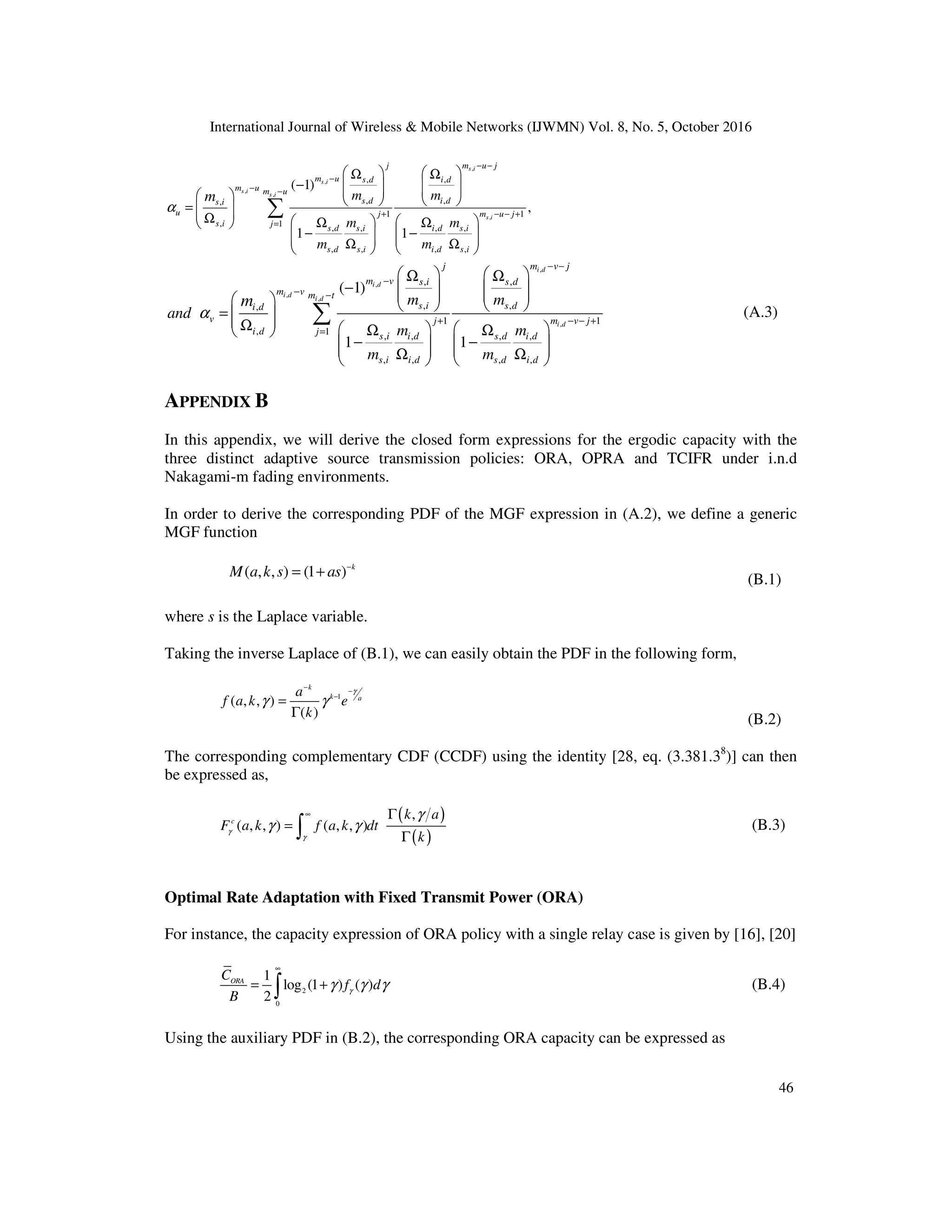 International Journal of Wireless & Mobile Networks (IJWMN) Vol. 8, No. 5, October 2016
46
,
,
,
,
,
, ,
, ,
,
1 1
, 1 , , , ,
, , , ,
( 1)
,
1 1
s i
s i
s i
s i
s i
j m u j
m u s d i d
m u m u
s d i d
s i
u j m u j
s i j s d s i i d s i
s d s i i d s i
m m
m m
m m
m
α
− −
−
− −
+ − − +
=
   
Ω Ω
−    
   
     
=  
 
Ω    
Ω Ω
 
− −
   
   
Ω Ω
   
∑
,
,
,
,
,
, ,
, ,
,
1 1
, 1 , , , ,
, , , ,
( 1)
1 1
i d
i d
i d
i d
i d
j m v j
m v s i s d
m v m t
s i s d
i d
v j m v j
i d j s i i d s d i d
s i i d s d i d
m m
and
m m
m m
m
α
− −
−
− −
+ − − +
=
   
Ω Ω
−    
   
     
=  
 
Ω    
Ω Ω
 
− −
   
   
Ω Ω
   
∑ (A.3)
APPENDIX B
In this appendix, we will derive the closed form expressions for the ergodic capacity with the
three distinct adaptive source transmission policies: ORA, OPRA and TCIFR under i.n.d
Nakagami-m fading environments.
In order to derive the corresponding PDF of the MGF expression in (A.2), we define a generic
MGF function
( , , ) (1 ) k
M a k s as −
= + (B.1)
where s is the Laplace variable.
Taking the inverse Laplace of (B.1), we can easily obtain the PDF in the following form,
1
( , , )
( )
k
k a
a
f a k e
k
γ
γ γ
−
−
−
=
Γ (B.2)
The corresponding complementary CDF (CCDF) using the identity [28, eq. (3.381.38
)] can then
be expressed as,
( )
( )
,
( , , ) ( , , )
c
k a
F a k f a k dt
k
γ
γ
γ
γ γ
∞ Γ
=
Γ
∫ (B.3)
Optimal Rate Adaptation with Fixed Transmit Power (ORA)
For instance, the capacity expression of ORA policy with a single relay case is given by [16], [20]
2
0
1
log (1 ) ( )
2
ORA
C
f d
B
γ
γ γ γ
∞
= +
∫ (B.4)
Using the auxiliary PDF in (B.2), the corresponding ORA capacity can be expressed as
 