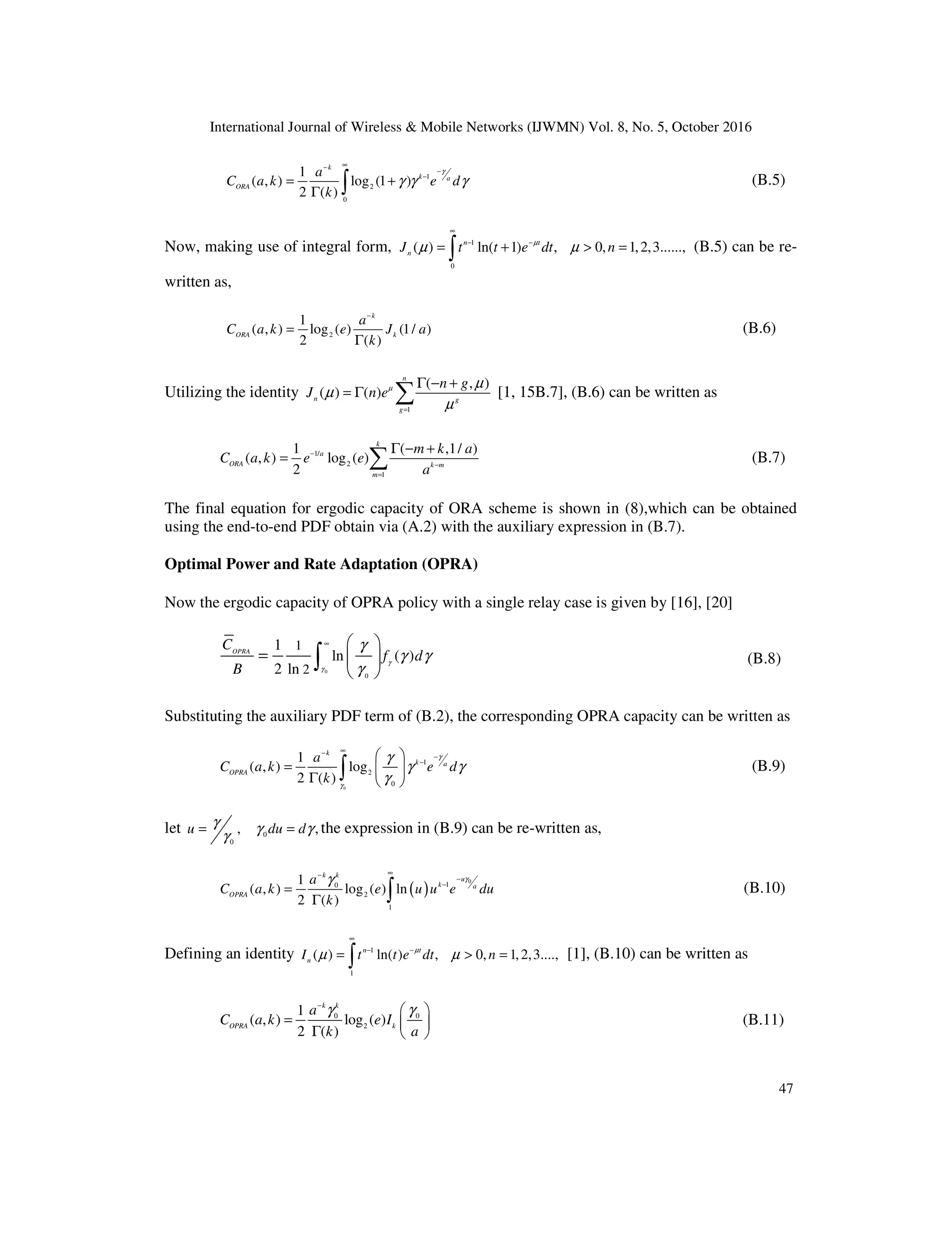 International Journal of Wireless & Mobile Networks (IJWMN) Vol. 8, No. 5, October 2016
47
1
2
0
1
( , ) log (1 )
2 ( )
k
k a
ORA
a
C a k e d
k
γ
γ γ γ
∞
−
−
−
= +
Γ ∫ (B.5)
Now, making use of integral form, 1
0
( ) ln( 1) , 0, 1,2,3......,
n t
n
J t t e dt n
µ
µ µ
∞
− −
= + > =
∫ (B.5) can be re-
written as,
2
1
( , ) log ( ) (1/ )
2 ( )
k
ORA k
a
C a k e J a
k
−
=
Γ
(B.6)
Utilizing the identity
1
( , )
( ) ( )
n
n g
g
n g
J n eµ µ
µ
µ
=
Γ − +
= Γ ∑ [1, 15B.7], (B.6) can be written as
1/
2
1
1 ( ,1/ )
( , ) log ( )
2
k
a
ORA k m
m
m k a
C a k e e
a
−
−
=
Γ − +
= ∑ (B.7)
The final equation for ergodic capacity of ORA scheme is shown in (8),which can be obtained
using the end-to-end PDF obtain via (A.2) with the auxiliary expression in (B.7).
Optimal Power and Rate Adaptation (OPRA)
Now the ergodic capacity of OPRA policy with a single relay case is given by [16], [20]
0
0
1
2
1
ln ( )
2 ln
OPRA
C
f d
B
γ
γ
γ
γ γ
γ
∞  
=  
 
∫ (B.8)
Substituting the auxiliary PDF term of (B.2), the corresponding OPRA capacity can be written as
0
1
2
0
1
( , ) log
2 ( )
k
k a
OPRA
a
C a k e d
k
γ
γ
γ
γ γ
γ
∞
−
−
−
 
=  
Γ  
∫ (B.9)
let 0
0
, ,
u du d
γ γ γ
γ
= = the expression in (B.9) can be re-written as,
( )
0
1
0
2
1
1
( , ) log ( ) ln
2 ( )
k k
u
k a
OPRA
a
C a k e u u e du
k
γ
γ
∞
−
−
−
=
Γ ∫ (B.10)
Defining an identity 1
1
( ) ln( ) , 0, 1,2,3....,
n t
n
I t t e dt n
µ
µ µ
∞
− −
= > =
∫ [1], (B.10) can be written as
0 0
2
1
( , ) log ( )
2 ( )
k k
OPRA k
a
C a k e I
k a
γ γ
−
 
=  
Γ  
(B.11)
 
