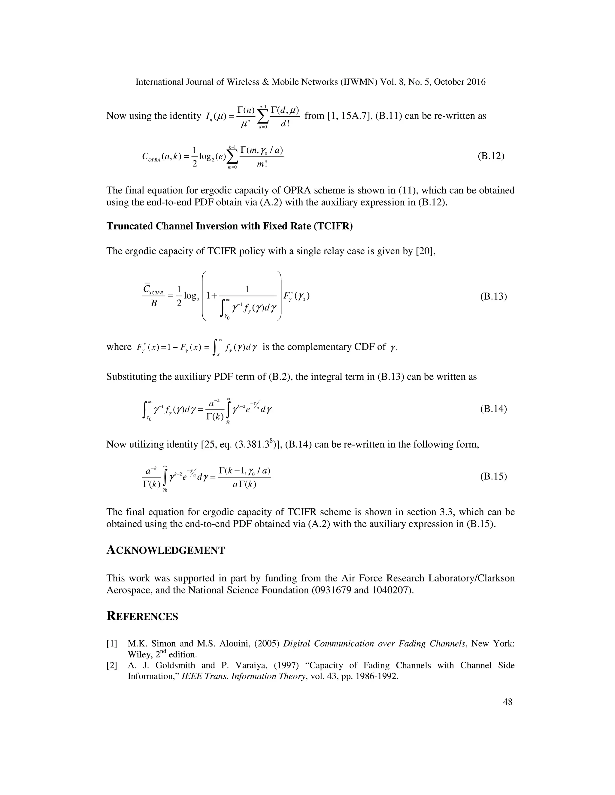 International Journal of Wireless & Mobile Networks (IJWMN) Vol. 8, No. 5, October 2016
48
Now using the identity
1
0
( ) ( , )
( )
!
n
n n
d
n d
I
d
µ
µ
µ
−
=
Γ Γ
= ∑ from [1, 15A.7], (B.11) can be re-written as
1
0
2
0
( , / )
1
( , ) log ( )
2 !
k
OPRA
m
m a
C a k e
m
γ
−
=
Γ
= ∑ (B.12)
The final equation for ergodic capacity of OPRA scheme is shown in (11), which can be obtained
using the end-to-end PDF obtain via (A.2) with the auxiliary expression in (B.12).
Truncated Channel Inversion with Fixed Rate (TCIFR)
The ergodic capacity of TCIFR policy with a single relay case is given by [20],
2 0
1
0
1 1
log 1 ( )
2 ( )
c
TCIFR
C
F
B f d
γ
γ
γ
γ
γ γ γ
∞
−
 
 
= +
 
 
 
 
∫
(B.13)
where ( ) 1 ( ) ( )
c
x
F x F x f d
γ γ γ γ γ
∞
= − = ∫ is the complementary CDF of .
γ
Substituting the auxiliary PDF term of (B.2), the integral term in (B.13) can be written as
0
1 2
0
( )
( )
k
k a
a
f d e d
k
γ
γ
γ
γ
γ γ γ γ γ
∞
−
∞ −
− −
=
Γ
∫ ∫ (B.14)
Now utilizing identity [25, eq. (3.381.38
)], (B.14) can be re-written in the following form,
0
2 0
( 1, / )
( ) ( )
k
k a
k a
a
e d
k a k
γ
γ
γ
γ γ
∞
−
−
− Γ −
=
Γ Γ
∫ (B.15)
The final equation for ergodic capacity of TCIFR scheme is shown in section 3.3, which can be
obtained using the end-to-end PDF obtained via (A.2) with the auxiliary expression in (B.15).
ACKNOWLEDGEMENT
This work was supported in part by funding from the Air Force Research Laboratory/Clarkson
Aerospace, and the National Science Foundation (0931679 and 1040207).
REFERENCES
[1] M.K. Simon and M.S. Alouini, (2005) Digital Communication over Fading Channels, New York:
Wiley, 2nd
edition.
[2] A. J. Goldsmith and P. Varaiya, (1997) “Capacity of Fading Channels with Channel Side
Information,” IEEE Trans. Information Theory, vol. 43, pp. 1986-1992.
 