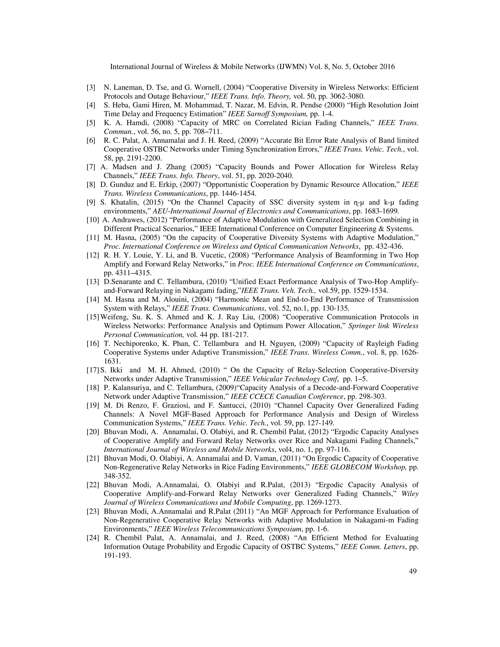 International Journal of Wireless & Mobile Networks (IJWMN) Vol. 8, No. 5, October 2016
49
[3] N. Laneman, D. Tse, and G. Wornell, (2004) “Cooperative Diversity in Wireless Networks: Efficient
Protocols and Outage Behaviour,” IEEE Trans. Info. Theory, vol. 50, pp. 3062-3080.
[4] S. Heba, Gami Hiren, M. Mohammad, T. Nazar, M. Edvin, R. Pendse (2000) “High Resolution Joint
Time Delay and Frequency Estimation” IEEE Sarnoff Symposium, pp. 1-4.
[5] K. A. Hamdi, (2008) “Capacity of MRC on Correlated Rician Fading Channels,” IEEE Trans.
Commun., vol. 56, no. 5, pp. 708–711.
[6] R. C. Palat, A. Annamalai and J. H. Reed, (2009) “Accurate Bit Error Rate Analysis of Band limited
Cooperative OSTBC Networks under Timing Synchronization Errors,” IEEE Trans. Vehic. Tech., vol.
58, pp. 2191-2200.
[7] A. Madsen and J. Zhang (2005) “Capacity Bounds and Power Allocation for Wireless Relay
Channels,” IEEE Trans. Info. Theory, vol. 51, pp. 2020-2040.
[8] D. Gunduz and E. Erkip, (2007) “Opportunistic Cooperation by Dynamic Resource Allocation,” IEEE
Trans. Wireless Communications, pp. 1446-1454.
[9] S. Khatalin, (2015) “On the Channel Capacity of SSC diversity system in ɳ-µ and k-µ fading
environments,” AEU-International Journal of Electronics and Communications, pp. 1683-1699.
[10] A. Andrawes, (2012) “Performance of Adaptive Modulation with Generalized Selection Combining in
Different Practical Scenarios,” IEEE International Conference on Computer Engineering & Systems.
[11] M. Hasna, (2005) “On the capacity of Cooperative Diversity Systems with Adaptive Modulation,”
Proc. International Conference on Wireless and Optical Communication Networks, pp. 432-436.
[12] R. H. Y. Louie, Y. Li, and B. Vucetic, (2008) “Performance Analysis of Beamforming in Two Hop
Amplify and Forward Relay Networks,” in Proc. IEEE International Conference on Communications,
pp. 4311–4315.
[13] D.Senarante and C. Tellambura, (2010) “Unified Exact Performance Analysis of Two-Hop Amplify-
and-Forward Relaying in Nakagami fading,”IEEE Trans. Veh. Tech., vol.59, pp. 1529-1534.
[14] M. Hasna and M. Alouini, (2004) “Harmonic Mean and End-to-End Performance of Transmission
System with Relays,” IEEE Trans. Communications, vol. 52, no.1, pp. 130-135.
[15]Weifeng, Su. K. S. Ahmed and K. J. Ray Liu, (2008) “Cooperative Communication Protocols in
Wireless Networks: Performance Analysis and Optimum Power Allocation,” Springer link Wireless
Personal Communication, vol. 44 pp. 181-217.
[16] T. Nechiporenko, K. Phan, C. Tellambura and H. Nguyen, (2009) “Capacity of Rayleigh Fading
Cooperative Systems under Adaptive Transmission,” IEEE Trans. Wireless Comm., vol. 8, pp. 1626-
1631.
[17]S. Ikki and M. H. Ahmed, (2010) “ On the Capacity of Relay-Selection Cooperative-Diversity
Networks under Adaptive Transmission,” IEEE Vehicular Technology Conf, pp. 1–5.
[18] P. Kalansuriya, and C. Tellambura, (2009)“Capacity Analysis of a Decode-and-Forward Cooperative
Network under Adaptive Transmission,” IEEE CCECE Canadian Conference, pp. 298-303.
[19] M. Di Renzo, F. Graziosi, and F. Santucci, (2010) “Channel Capacity Over Generalized Fading
Channels: A Novel MGF-Based Approach for Performance Analysis and Design of Wireless
Communication Systems,” IEEE Trans. Vehic. Tech., vol. 59, pp. 127-149.
[20] Bhuvan Modi, A. Annamalai, O. Olabiyi, and R. Chembil Palat, (2012) “Ergodic Capacity Analyses
of Cooperative Amplify and Forward Relay Networks over Rice and Nakagami Fading Channels,”
International Journal of Wireless and Mobile Networks, vol4, no. 1, pp. 97-116.
[21] Bhuvan Modi, O. Olabiyi, A. Annamalai and D. Vaman, (2011) “On Ergodic Capacity of Cooperative
Non-Regenerative Relay Networks in Rice Fading Environments,” IEEE GLOBECOM Workshop, pp.
348-352.
[22] Bhuvan Modi, A.Annamalai, O. Olabiyi and R.Palat, (2013) “Ergodic Capacity Analysis of
Cooperative Amplify-and-Forward Relay Networks over Generalized Fading Channels,” Wiley
Journal of Wireless Communications and Mobile Computing, pp. 1269-1273.
[23] Bhuvan Modi, A.Annamalai and R.Palat (2011) “An MGF Approach for Performance Evaluation of
Non-Regenerative Cooperative Relay Networks with Adaptive Modulation in Nakagami-m Fading
Environments,” IEEE Wireless Telecommunications Symposium, pp. 1-6.
[24] R. Chembil Palat, A. Annamalai, and J. Reed, (2008) “An Efficient Method for Evaluating
Information Outage Probability and Ergodic Capacity of OSTBC Systems,” IEEE Comm. Letters, pp.
191-193.
 