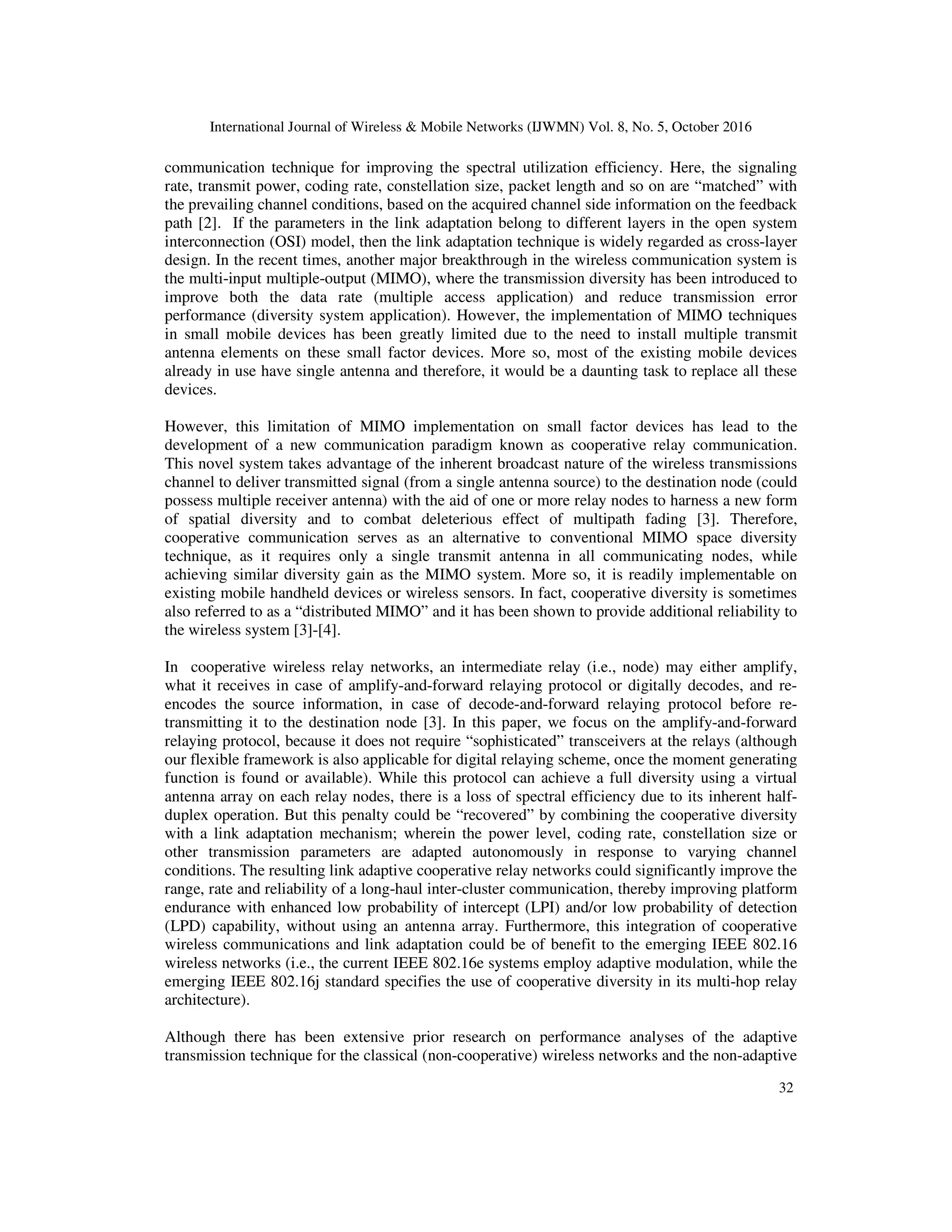 International Journal of Wireless & Mobile Networks (IJWMN) Vol. 8, No. 5, October 2016
32
communication technique for improving the spectral utilization efficiency. Here, the signaling
rate, transmit power, coding rate, constellation size, packet length and so on are “matched” with
the prevailing channel conditions, based on the acquired channel side information on the feedback
path [2]. If the parameters in the link adaptation belong to different layers in the open system
interconnection (OSI) model, then the link adaptation technique is widely regarded as cross-layer
design. In the recent times, another major breakthrough in the wireless communication system is
the multi-input multiple-output (MIMO), where the transmission diversity has been introduced to
improve both the data rate (multiple access application) and reduce transmission error
performance (diversity system application). However, the implementation of MIMO techniques
in small mobile devices has been greatly limited due to the need to install multiple transmit
antenna elements on these small factor devices. More so, most of the existing mobile devices
already in use have single antenna and therefore, it would be a daunting task to replace all these
devices.
However, this limitation of MIMO implementation on small factor devices has lead to the
development of a new communication paradigm known as cooperative relay communication.
This novel system takes advantage of the inherent broadcast nature of the wireless transmissions
channel to deliver transmitted signal (from a single antenna source) to the destination node (could
possess multiple receiver antenna) with the aid of one or more relay nodes to harness a new form
of spatial diversity and to combat deleterious effect of multipath fading [3]. Therefore,
cooperative communication serves as an alternative to conventional MIMO space diversity
technique, as it requires only a single transmit antenna in all communicating nodes, while
achieving similar diversity gain as the MIMO system. More so, it is readily implementable on
existing mobile handheld devices or wireless sensors. In fact, cooperative diversity is sometimes
also referred to as a “distributed MIMO” and it has been shown to provide additional reliability to
the wireless system [3]-[4].
In cooperative wireless relay networks, an intermediate relay (i.e., node) may either amplify,
what it receives in case of amplify-and-forward relaying protocol or digitally decodes, and re-
encodes the source information, in case of decode-and-forward relaying protocol before re-
transmitting it to the destination node [3]. In this paper, we focus on the amplify-and-forward
relaying protocol, because it does not require “sophisticated” transceivers at the relays (although
our flexible framework is also applicable for digital relaying scheme, once the moment generating
function is found or available). While this protocol can achieve a full diversity using a virtual
antenna array on each relay nodes, there is a loss of spectral efficiency due to its inherent half-
duplex operation. But this penalty could be “recovered” by combining the cooperative diversity
with a link adaptation mechanism; wherein the power level, coding rate, constellation size or
other transmission parameters are adapted autonomously in response to varying channel
conditions. The resulting link adaptive cooperative relay networks could significantly improve the
range, rate and reliability of a long-haul inter-cluster communication, thereby improving platform
endurance with enhanced low probability of intercept (LPI) and/or low probability of detection
(LPD) capability, without using an antenna array. Furthermore, this integration of cooperative
wireless communications and link adaptation could be of benefit to the emerging IEEE 802.16
wireless networks (i.e., the current IEEE 802.16e systems employ adaptive modulation, while the
emerging IEEE 802.16j standard specifies the use of cooperative diversity in its multi-hop relay
architecture).
Although there has been extensive prior research on performance analyses of the adaptive
transmission technique for the classical (non-cooperative) wireless networks and the non-adaptive
 