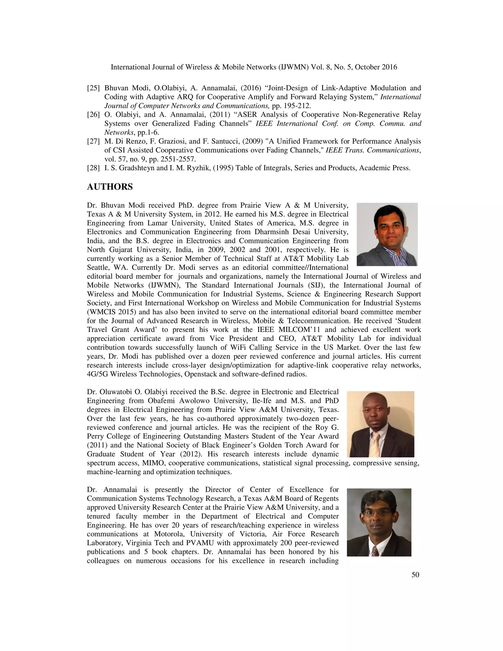 International Journal of Wireless & Mobile Networks (IJWMN) Vol. 8, No. 5, October 2016
50
[25] Bhuvan Modi, O.Olabiyi, A. Annamalai, (2016) “Joint-Design of Link-Adaptive Modulation and
Coding with Adaptive ARQ for Cooperative Amplify and Forward Relaying System,” International
Journal of Computer Networks and Communications, pp. 195-212.
[26] O. Olabiyi, and A. Annamalai, (2011) “ASER Analysis of Cooperative Non-Regenerative Relay
Systems over Generalized Fading Channels” IEEE International Conf. on Comp. Commu. and
Networks, pp.1-6.
[27] M. Di Renzo, F. Graziosi, and F. Santucci, (2009) "A Unified Framework for Performance Analysis
of CSI Assisted Cooperative Communications over Fading Channels," IEEE Trans. Communications,
vol. 57, no. 9, pp. 2551-2557.
[28] I. S. Gradshteyn and I. M. Ryzhik, (1995) Table of Integrals, Series and Products, Academic Press.
AUTHORS
Dr. Bhuvan Modi received PhD. degree from Prairie View A & M University,
Texas A & M University System, in 2012. He earned his M.S. degree in Electrical
Engineering from Lamar University, United States of America, M.S. degree in
Electronics and Communication Engineering from Dharmsinh Desai University,
India, and the B.S. degree in Electronics and Communication Engineering from
North Gujarat University, India, in 2009, 2002 and 2001, respectively. He is
currently working as a Senior Member of Technical Staff at AT&T Mobility Lab
Seattle, WA. Currently Dr. Modi serves as an editorial committee//International
editorial board member for journals and organizations, namely the International Journal of Wireless and
Mobile Networks (IJWMN), The Standard International Journals (SIJ), the International Journal of
Wireless and Mobile Communication for Industrial Systems, Science & Engineering Research Support
Society, and First International Workshop on Wireless and Mobile Communication for Industrial Systems
(WMCIS 2015) and has also been invited to serve on the international editorial board committee member
for the Journal of Advanced Research in Wireless, Mobile & Telecommunication. He received ‘Student
Travel Grant Award’ to present his work at the IEEE MILCOM’11 and achieved excellent work
appreciation certificate award from Vice President and CEO, AT&T Mobility Lab for individual
contribution towards successfully launch of WiFi Calling Service in the US Market. Over the last few
years, Dr. Modi has published over a dozen peer reviewed conference and journal articles. His current
research interests include cross-layer design/optimization for adaptive-link cooperative relay networks,
4G/5G Wireless Technologies, Openstack and software-defined radios.
Dr. Oluwatobi O. Olabiyi received the B.Sc. degree in Electronic and Electrical
Engineering from Obafemi Awolowo University, Ile-Ife and M.S. and PhD
degrees in Electrical Engineering from Prairie View A&M University, Texas.
Over the last few years, he has co-authored approximately two-dozen peer-
reviewed conference and journal articles. He was the recipient of the Roy G.
Perry College of Engineering Outstanding Masters Student of the Year Award
(2011) and the National Society of Black Engineer’s Golden Torch Award for
Graduate Student of Year (2012). His research interests include dynamic
spectrum access, MIMO, cooperative communications, statistical signal processing, compressive sensing,
machine-learning and optimization techniques.
Dr. Annamalai is presently the Director of Center of Excellence for
Communication Systems Technology Research, a Texas A&M Board of Regents
approved University Research Center at the Prairie View A&M University, and a
tenured faculty member in the Department of Electrical and Computer
Engineering. He has over 20 years of research/teaching experience in wireless
communications at Motorola, University of Victoria, Air Force Research
Laboratory, Virginia Tech and PVAMU with approximately 200 peer-reviewed
publications and 5 book chapters. Dr. Annamalai has been honored by his
colleagues on numerous occasions for his excellence in research including
 