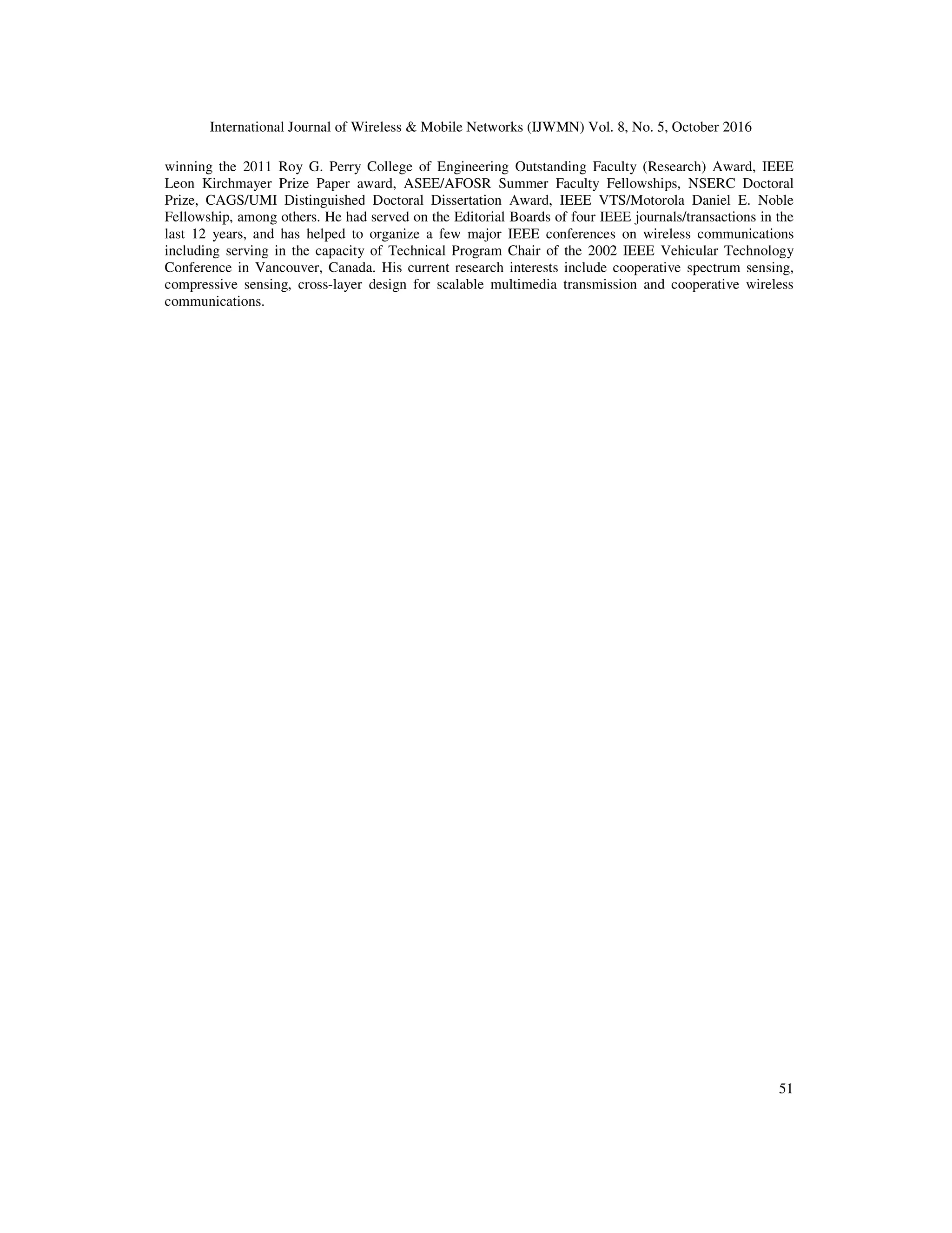 International Journal of Wireless & Mobile Networks (IJWMN) Vol. 8, No. 5, October 2016
51
winning the 2011 Roy G. Perry College of Engineering Outstanding Faculty (Research) Award, IEEE
Leon Kirchmayer Prize Paper award, ASEE/AFOSR Summer Faculty Fellowships, NSERC Doctoral
Prize, CAGS/UMI Distinguished Doctoral Dissertation Award, IEEE VTS/Motorola Daniel E. Noble
Fellowship, among others. He had served on the Editorial Boards of four IEEE journals/transactions in the
last 12 years, and has helped to organize a few major IEEE conferences on wireless communications
including serving in the capacity of Technical Program Chair of the 2002 IEEE Vehicular Technology
Conference in Vancouver, Canada. His current research interests include cooperative spectrum sensing,
compressive sensing, cross-layer design for scalable multimedia transmission and cooperative wireless
communications.
 