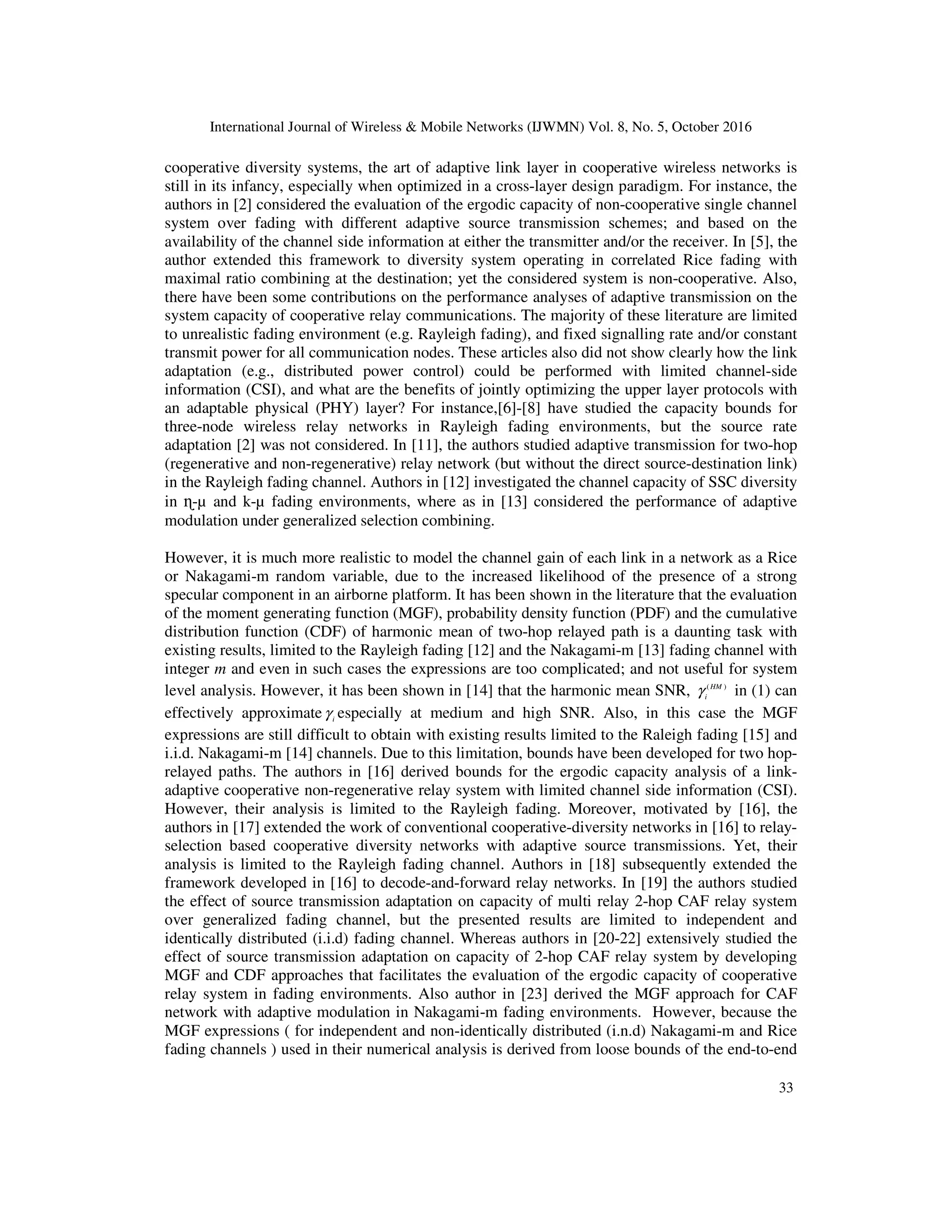 International Journal of Wireless & Mobile Networks (IJWMN) Vol. 8, No. 5, October 2016
33
cooperative diversity systems, the art of adaptive link layer in cooperative wireless networks is
still in its infancy, especially when optimized in a cross-layer design paradigm. For instance, the
authors in [2] considered the evaluation of the ergodic capacity of non-cooperative single channel
system over fading with different adaptive source transmission schemes; and based on the
availability of the channel side information at either the transmitter and/or the receiver. In [5], the
author extended this framework to diversity system operating in correlated Rice fading with
maximal ratio combining at the destination; yet the considered system is non-cooperative. Also,
there have been some contributions on the performance analyses of adaptive transmission on the
system capacity of cooperative relay communications. The majority of these literature are limited
to unrealistic fading environment (e.g. Rayleigh fading), and fixed signalling rate and/or constant
transmit power for all communication nodes. These articles also did not show clearly how the link
adaptation (e.g., distributed power control) could be performed with limited channel-side
information (CSI), and what are the benefits of jointly optimizing the upper layer protocols with
an adaptable physical (PHY) layer? For instance,[6]-[8] have studied the capacity bounds for
three-node wireless relay networks in Rayleigh fading environments, but the source rate
adaptation [2] was not considered. In [11], the authors studied adaptive transmission for two-hop
(regenerative and non-regenerative) relay network (but without the direct source-destination link)
in the Rayleigh fading channel. Authors in [12] investigated the channel capacity of SSC diversity
in ɳ-µ and k-µ fading environments, where as in [13] considered the performance of adaptive
modulation under generalized selection combining.
However, it is much more realistic to model the channel gain of each link in a network as a Rice
or Nakagami-m random variable, due to the increased likelihood of the presence of a strong
specular component in an airborne platform. It has been shown in the literature that the evaluation
of the moment generating function (MGF), probability density function (PDF) and the cumulative
distribution function (CDF) of harmonic mean of two-hop relayed path is a daunting task with
existing results, limited to the Rayleigh fading [12] and the Nakagami-m [13] fading channel with
integer m and even in such cases the expressions are too complicated; and not useful for system
level analysis. However, it has been shown in [14] that the harmonic mean SNR, ( )
HM
i
γ in (1) can
effectively approximate i
γ especially at medium and high SNR. Also, in this case the MGF
expressions are still difficult to obtain with existing results limited to the Raleigh fading [15] and
i.i.d. Nakagami-m [14] channels. Due to this limitation, bounds have been developed for two hop-
relayed paths. The authors in [16] derived bounds for the ergodic capacity analysis of a link-
adaptive cooperative non-regenerative relay system with limited channel side information (CSI).
However, their analysis is limited to the Rayleigh fading. Moreover, motivated by [16], the
authors in [17] extended the work of conventional cooperative-diversity networks in [16] to relay-
selection based cooperative diversity networks with adaptive source transmissions. Yet, their
analysis is limited to the Rayleigh fading channel. Authors in [18] subsequently extended the
framework developed in [16] to decode-and-forward relay networks. In [19] the authors studied
the effect of source transmission adaptation on capacity of multi relay 2-hop CAF relay system
over generalized fading channel, but the presented results are limited to independent and
identically distributed (i.i.d) fading channel. Whereas authors in [20-22] extensively studied the
effect of source transmission adaptation on capacity of 2-hop CAF relay system by developing
MGF and CDF approaches that facilitates the evaluation of the ergodic capacity of cooperative
relay system in fading environments. Also author in [23] derived the MGF approach for CAF
network with adaptive modulation in Nakagami-m fading environments. However, because the
MGF expressions ( for independent and non-identically distributed (i.n.d) Nakagami-m and Rice
fading channels ) used in their numerical analysis is derived from loose bounds of the end-to-end
 