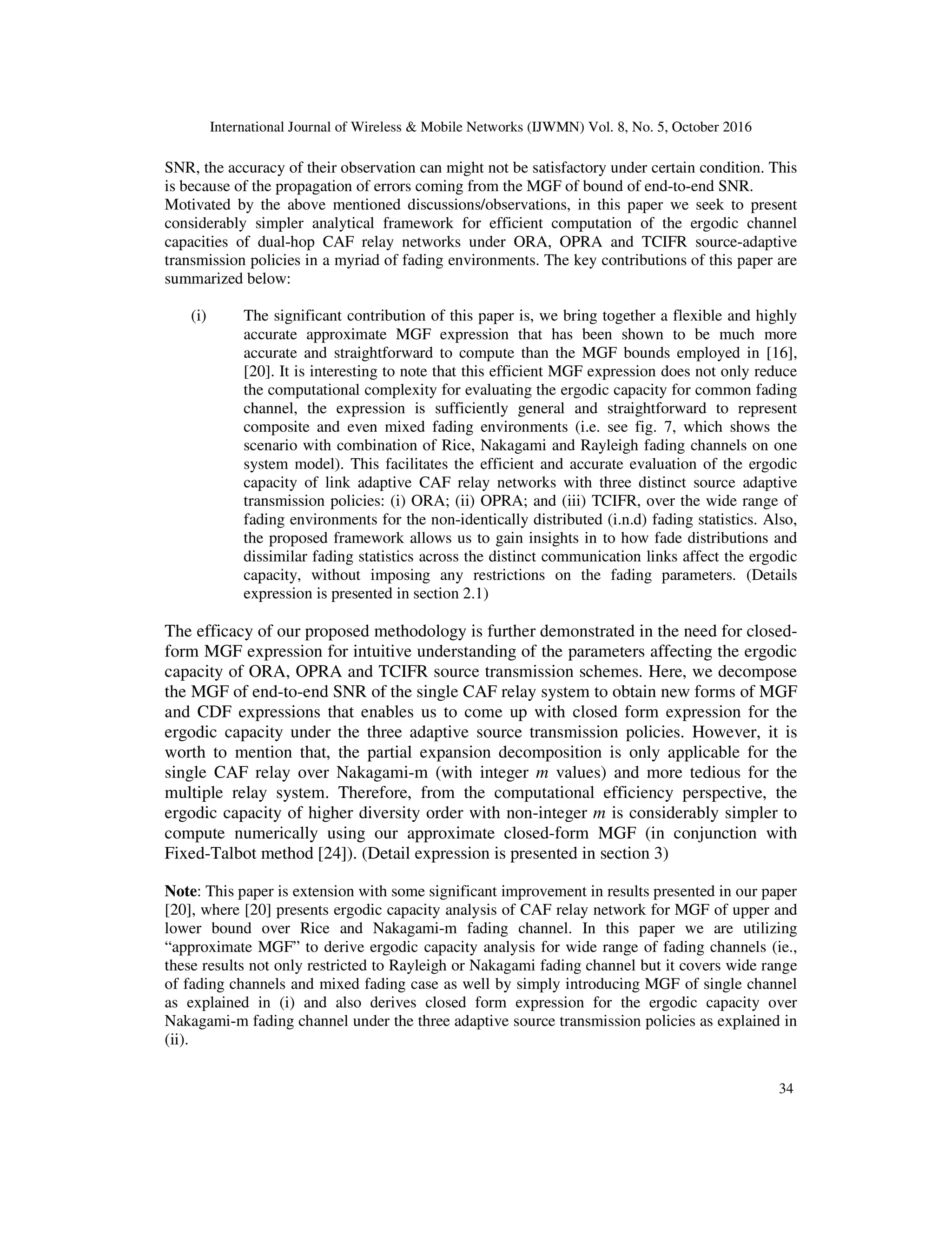 International Journal of Wireless & Mobile Networks (IJWMN) Vol. 8, No. 5, October 2016
34
SNR, the accuracy of their observation can might not be satisfactory under certain condition. This
is because of the propagation of errors coming from the MGF of bound of end-to-end SNR.
Motivated by the above mentioned discussions/observations, in this paper we seek to present
considerably simpler analytical framework for efficient computation of the ergodic channel
capacities of dual-hop CAF relay networks under ORA, OPRA and TCIFR source-adaptive
transmission policies in a myriad of fading environments. The key contributions of this paper are
summarized below:
(i) The significant contribution of this paper is, we bring together a flexible and highly
accurate approximate MGF expression that has been shown to be much more
accurate and straightforward to compute than the MGF bounds employed in [16],
[20]. It is interesting to note that this efficient MGF expression does not only reduce
the computational complexity for evaluating the ergodic capacity for common fading
channel, the expression is sufficiently general and straightforward to represent
composite and even mixed fading environments (i.e. see fig. 7, which shows the
scenario with combination of Rice, Nakagami and Rayleigh fading channels on one
system model). This facilitates the efficient and accurate evaluation of the ergodic
capacity of link adaptive CAF relay networks with three distinct source adaptive
transmission policies: (i) ORA; (ii) OPRA; and (iii) TCIFR, over the wide range of
fading environments for the non-identically distributed (i.n.d) fading statistics. Also,
the proposed framework allows us to gain insights in to how fade distributions and
dissimilar fading statistics across the distinct communication links affect the ergodic
capacity, without imposing any restrictions on the fading parameters. (Details
expression is presented in section 2.1)
The efficacy of our proposed methodology is further demonstrated in the need for closed-
form MGF expression for intuitive understanding of the parameters affecting the ergodic
capacity of ORA, OPRA and TCIFR source transmission schemes. Here, we decompose
the MGF of end-to-end SNR of the single CAF relay system to obtain new forms of MGF
and CDF expressions that enables us to come up with closed form expression for the
ergodic capacity under the three adaptive source transmission policies. However, it is
worth to mention that, the partial expansion decomposition is only applicable for the
single CAF relay over Nakagami-m (with integer m values) and more tedious for the
multiple relay system. Therefore, from the computational efficiency perspective, the
ergodic capacity of higher diversity order with non-integer m is considerably simpler to
compute numerically using our approximate closed-form MGF (in conjunction with
Fixed-Talbot method [24]). (Detail expression is presented in section 3)
Note: This paper is extension with some significant improvement in results presented in our paper
[20], where [20] presents ergodic capacity analysis of CAF relay network for MGF of upper and
lower bound over Rice and Nakagami-m fading channel. In this paper we are utilizing
“approximate MGF” to derive ergodic capacity analysis for wide range of fading channels (ie.,
these results not only restricted to Rayleigh or Nakagami fading channel but it covers wide range
of fading channels and mixed fading case as well by simply introducing MGF of single channel
as explained in (i) and also derives closed form expression for the ergodic capacity over
Nakagami-m fading channel under the three adaptive source transmission policies as explained in
(ii).
 