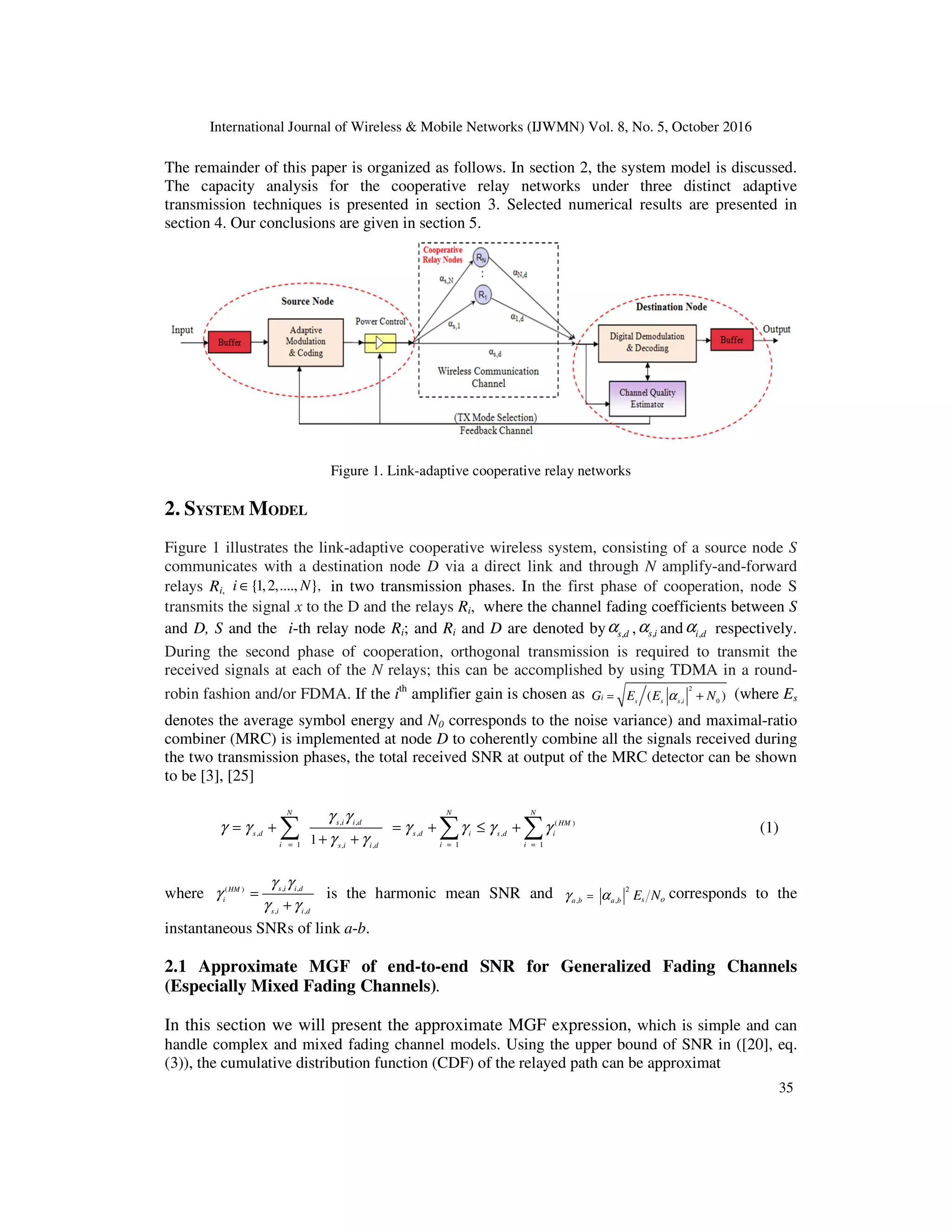 International Journal of Wireless & Mobile Networks (IJWMN) Vol. 8, No. 5, October 2016
35
The remainder of this paper is organized as follows. In section 2, the system model is discussed.
The capacity analysis for the cooperative relay networks under three distinct adaptive
transmission techniques is presented in section 3. Selected numerical results are presented in
section 4. Our conclusions are given in section 5.
Figure 1. Link-adaptive cooperative relay networks
2. SYSTEM MODEL
Figure 1 illustrates the link-adaptive cooperative wireless system, consisting of a source node S
communicates with a destination node D via a direct link and through N amplify-and-forward
relays Ri, ,
{1,2,...., }
i N
∈ in two transmission phases. In the first phase of cooperation, node S
transmits the signal x to the D and the relays Ri, where the channel fading coefficients between S
and D, S and the i-th relay node Ri; and Ri and D are denoted by ,
s d
α , ,
s i
α and ,
i d
α respectively.
During the second phase of cooperation, orthogonal transmission is required to transmit the
received signals at each of the N relays; this can be accomplished by using TDMA in a round-
robin fashion and/or FDMA. If the ith
amplifier gain is chosen as
2
, 0
( )
s s s i
i
G E E N
α
= + (where Es
denotes the average symbol energy and N0 corresponds to the noise variance) and maximal-ratio
combiner (MRC) is implemented at node D to coherently combine all the signals received during
the two transmission phases, the total received SNR at output of the MRC detector can be shown
to be [3], [25]
, , ( )
, , ,
1 1 1
, ,
1
N N N
s i i d HM
s d s d i s d i
i i i
s i i d
γ γ
γ γ γ γ γ γ
γ γ
= = =
= + = + ≤ +
+ +
∑ ∑ ∑ (1)
where , ,
( )
, ,
s i i d
HM
i
s i i d
γ γ
γ
γ γ
=
+
is the harmonic mean SNR and 2
, , s
a b a b o
E N
γ α
= corresponds to the
instantaneous SNRs of link a-b.
2.1 Approximate MGF of end-to-end SNR for Generalized Fading Channels
(Especially Mixed Fading Channels).
In this section we will present the approximate MGF expression, which is simple and can
handle complex and mixed fading channel models. Using the upper bound of SNR in ([20], eq.
(3)), the cumulative distribution function (CDF) of the relayed path can be approximat
 