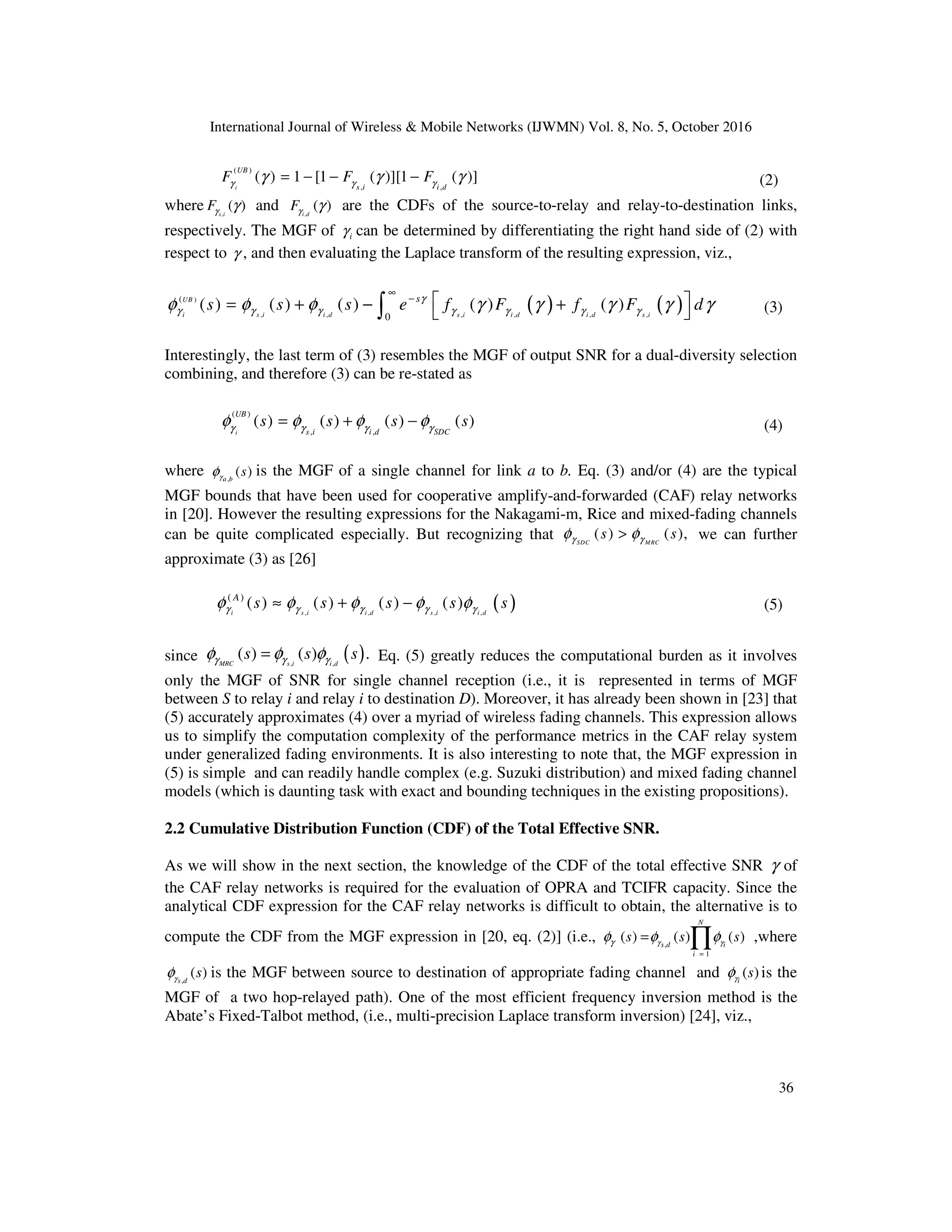 International Journal of Wireless & Mobile Networks (IJWMN) Vol. 8, No. 5, October 2016
36
( )
, ,
( ) 1 [1 ( )][1 ( )]
i
UB
s i i d
F F F
γ γ γ
γ γ γ
= − − − (2)
where ,
( )
s i
Fγ γ and ,
( )
i d
Fγ γ are the CDFs of the source-to-relay and relay-to-destination links,
respectively. The MGF of i
γ can be determined by differentiating the right hand side of (2) with
respect to γ , and then evaluating the Laplace transform of the resulting expression, viz.,
( ) ( )
)
, , , , , ,
(
0
( ) ( ) ( ) ( ) ( )
UB
i s i i d s i i d i d s i
s
s s s e f F f F d
γ
γ γ γ γ γ γ γ
φ φ φ γ γ γ γ γ
∞
−  
= + − +
 
∫ (3)
Interestingly, the last term of (3) resembles the MGF of output SNR for a dual-diversity selection
combining, and therefore (3) can be re-stated as
( )
, ,
( ) ( ) ( ) ( )
i
UB
s i i d SDC
s s s s
γ γ γ γ
φ φ φ φ
= + − (4)
where ,
( )
a b
s
γ
φ is the MGF of a single channel for link a to b. Eq. (3) and/or (4) are the typical
MGF bounds that have been used for cooperative amplify-and-forwarded (CAF) relay networks
in [20]. However the resulting expressions for the Nakagami-m, Rice and mixed-fading channels
can be quite complicated especially. But recognizing that ( ) ( ),
SDC MRC
s s
γ γ
φ φ
> we can further
approximate (3) as [26]
( )
, , , ,
( )
( ) ( ) ( ) ( )
i s i i d s i i d
A
s s s s s
γ γ γ γ γ
φ φ φ φ φ
≈ + − (5)
since ( )
, ,
( ) ( ) .
MRC s i i d
s s s
γ γ γ
φ φ φ
= Eq. (5) greatly reduces the computational burden as it involves
only the MGF of SNR for single channel reception (i.e., it is represented in terms of MGF
between S to relay i and relay i to destination D). Moreover, it has already been shown in [23] that
(5) accurately approximates (4) over a myriad of wireless fading channels. This expression allows
us to simplify the computation complexity of the performance metrics in the CAF relay system
under generalized fading environments. It is also interesting to note that, the MGF expression in
(5) is simple and can readily handle complex (e.g. Suzuki distribution) and mixed fading channel
models (which is daunting task with exact and bounding techniques in the existing propositions).
2.2 Cumulative Distribution Function (CDF) of the Total Effective SNR.
As we will show in the next section, the knowledge of the CDF of the total effective SNR γ of
the CAF relay networks is required for the evaluation of OPRA and TCIFR capacity. Since the
analytical CDF expression for the CAF relay networks is difficult to obtain, the alternative is to
compute the CDF from the MGF expression in [20, eq. (2)] (i.e., ,
1
( ) ( ) ( )
N
s d i
i
s s s
γ γ
γ
φ φ φ
=
= ∏ ,where
,
( )
s d
s
γ
φ is the MGF between source to destination of appropriate fading channel and ( )
i
s
γ
φ is the
MGF of a two hop-relayed path). One of the most efficient frequency inversion method is the
Abate’s Fixed-Talbot method, (i.e., multi-precision Laplace transform inversion) [24], viz.,
 