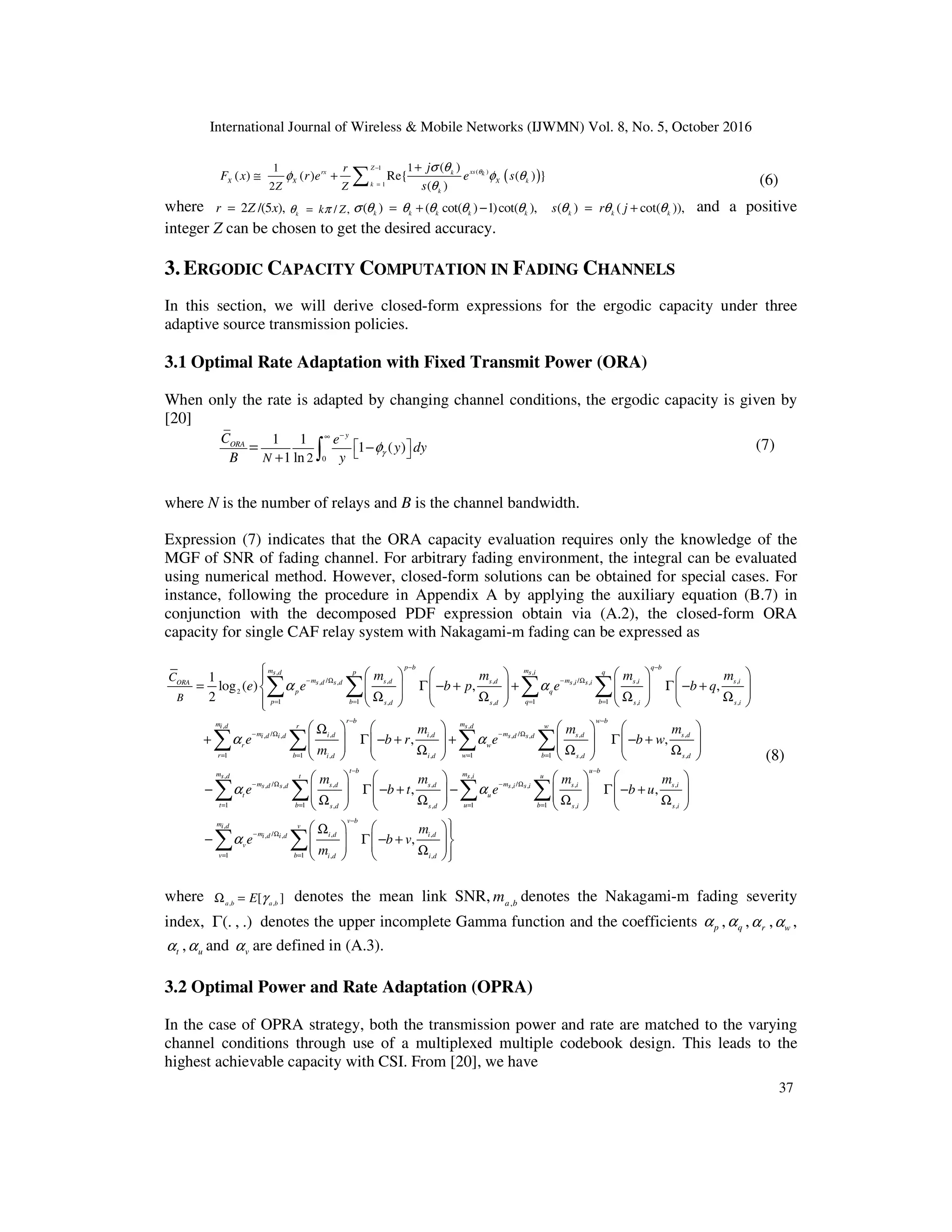 International Journal of Wireless & Mobile Networks (IJWMN) Vol. 8, No. 5, October 2016
37
( )
1
( )
1
1
1
2
( )
( ) ( ) Re{ ( ) }
( )
Z
xs
rx k k
X X X k
k
k
r
Z Z
j
F x r e e s
s
θ
σ θ
φ φ θ
θ
−
=
+
≅ + ∑ (6)
where 2 /(5 ),
r Z x
= / ,
k k Z
θ π
= ( ) ( cot( ) 1)cot( ),
k k k k k
σ θ θ θ θ θ
= + − ( ) ( cot( )),
k k k
s r j
θ θ θ
= + and a positive
integer Z can be chosen to get the desired accuracy.
3. ERGODIC CAPACITY COMPUTATION IN FADING CHANNELS
In this section, we will derive closed-form expressions for the ergodic capacity under three
adaptive source transmission policies.
3.1 Optimal Rate Adaptation with Fixed Transmit Power (ORA)
When only the rate is adapted by changing channel conditions, the ergodic capacity is given by
[20]
0
2
1 1
1 ( )
1 ln
y
ORA
N
C e
y dy
B y γ
φ
−
∞
 
 
−
+
= ∫ (7)
where N is the number of relays and B is the channel bandwidth.
Expression (7) indicates that the ORA capacity evaluation requires only the knowledge of the
MGF of SNR of fading channel. For arbitrary fading environment, the integral can be evaluated
using numerical method. However, closed-form solutions can be obtained for special cases. For
instance, following the procedure in Appendix A by applying the auxiliary equation (B.7) in
conjunction with the decomposed PDF expression obtain via (A.2), the closed-form ORA
capacity for single CAF relay system with Nakagami-m fading can be expressed as
, ,
/ /
, , , ,
, , , ,
2
1 1 1 1
, , , ,
/ , ,
, ,
,
1
log ( ) , ,
2
,
p b q b
m m
p q
s d s i
m m
s d s d s i s i
s d s d s i s i
ORA
p q
p b q b
s d s d s i s i
r b
m i d i d
i d i d
r
i d i
B
C m m m m
e e b p e b q
m
e b r
m
α α
α
− −
− Ω − Ω
= = = =
−
− Ω
        

= Γ − + + Γ − +
       
        
Ω Ω Ω Ω
        

 
Ω
+ Γ − +
 
  Ω
 
∑ ∑ ∑ ∑
, ,
/ , ,
, ,
1 1 1 1
, , ,
,
/ /
, , ,
, , , ,
1 1 , , ,
,
,
w b
m m
r w
i d s d
m s d s d
s d s d
w
r b w b
d s d s d
t b u
m t
s d
m m
s d s d s i
s d s d s i s i
t u
t b s d s d s i
m m
e b w
m m m
e b t e
α
α α
−
− Ω
= = = =
−
− Ω − Ω
= =
     
+ Γ − +
     
     
Ω Ω
     
     
− Γ − + −
     
     
Ω Ω Ω
     
∑ ∑ ∑ ∑
∑ ∑
,
,
1 1 ,
,
/ , ,
, ,
1 1 , ,
,
,
b
m u
s i
s i
u b s i
v b
m v
i d
m i d i d
i d i d
v
v b i d i d
m
b u
m
e b v
m
α
−
= =
−
− Ω
= =
 
Γ − +
 
 
Ω
 

   
Ω 
− Γ − +
   
   
Ω 
   
∑ ∑
∑ ∑
(8)
where , ,
[ ]
a b a b
E γ
Ω = denotes the mean link SNR, ,
a b
m denotes the Nakagami-m fading severity
index, (. , .)
Γ denotes the upper incomplete Gamma function and the coefficients p
α , q
α , r
α , w
α ,
t
α , u
α and v
α are defined in (A.3).
3.2 Optimal Power and Rate Adaptation (OPRA)
In the case of OPRA strategy, both the transmission power and rate are matched to the varying
channel conditions through use of a multiplexed multiple codebook design. This leads to the
highest achievable capacity with CSI. From [20], we have
 