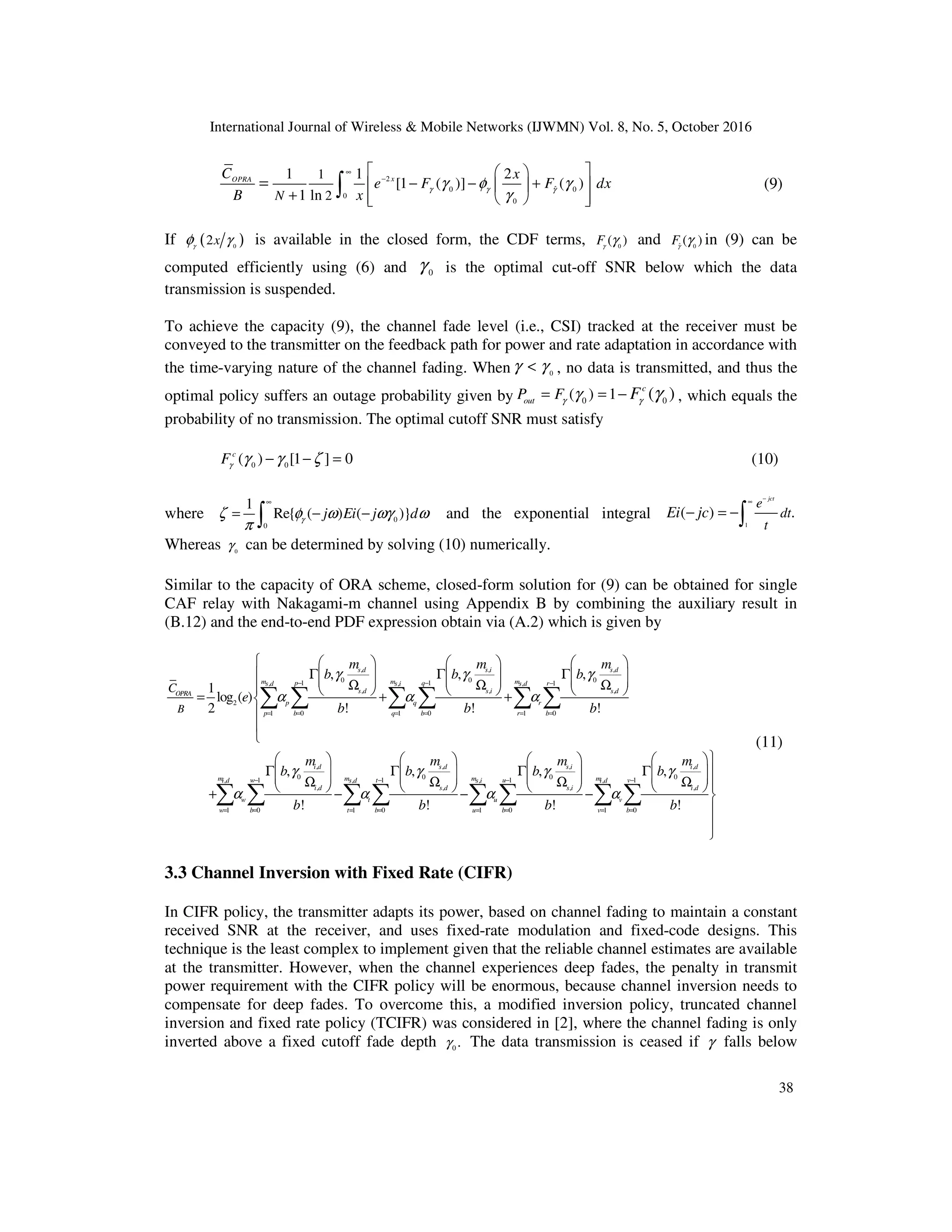 International Journal of Wireless & Mobile Networks (IJWMN) Vol. 8, No. 5, October 2016
38
2
ˆ
0 0
0
0
1
2
1 1 2
[1 ( )] ( )
1 ln
x
OPRA
N
C x
e F F dx
B x
γ γ γ
γ φ γ
γ
∞
−
 
 
− − +
 
 
+  
 
 
= ∫ (9)
If ( )
0
2x
γ
γ
φ is available in the closed form, the CDF terms, 0
( )
Fγ
γ and ˆ 0
( )
Fγ
γ in (9) can be
computed efficiently using (6) and 0
γ is the optimal cut-off SNR below which the data
transmission is suspended.
To achieve the capacity (9), the channel fade level (i.e., CSI) tracked at the receiver must be
conveyed to the transmitter on the feedback path for power and rate adaptation in accordance with
the time-varying nature of the channel fading. When 0
γ γ
< , no data is transmitted, and thus the
optimal policy suffers an outage probability given by 0 0
( ) 1 ( )
c
out
P F F
γ γ
γ γ
= = − , which equals the
probability of no transmission. The optimal cutoff SNR must satisfy
0 0
( ) [1 ] 0
c
Fγ
γ γ ζ
− − = (10)
where 0
0
1
Re{ ( ) ( )}
j Ei j d
γ
ζ φ ω ωγ ω
π
∞
= − −
∫ and the exponential integral
1
( ) .
jct
e
dt
t
Ei jc
−
∞
− = −∫
Whereas 0
γ can be determined by solving (10) numerically.
Similar to the capacity of ORA scheme, closed-form solution for (9) can be obtained for single
CAF relay with Nakagami-m channel using Appendix B by combining the auxiliary result in
(B.12) and the end-to-end PDF expression obtain via (A.2) which is given by
, , ,
0 0 0
1 1 1
, , ,
, , ,
2
1 0 1 0 1 0
,
0
1
, ,
,
1 0 1
, , ,
1
log ( )
2 ! ! !
, ,
!
s d s i s d
m m m
p q r
s d s i s d
s d s i s d
OPRA
p q r
p b q b r b
i d
m m
w
i d s d
i d
w t
w b t
B
C
m m m
b b b
e
b b b
m
b b
b
γ γ γ
α α α
γ
α α
− − −
= = = = = =
−
= = =
      
Γ Γ Γ
      
     
Ω Ω Ω
      
= + +




 
Γ Γ
 
 
Ω
 
+ −
∑ ∑ ∑ ∑ ∑ ∑
∑ ∑ ∑
, , ,
0 0 0
1 1 1
, ,
, , ,
0 1 0 1 0
, ,
! ! !
s d s i i d
m m
t u v
s i i d
s d s i i d
u v
b u b v b
m m m
b b
b b b
γ γ γ
α α
− − −
= = = = =

     
Γ Γ 
     
     
Ω Ω Ω 
     
− − 



∑ ∑ ∑ ∑ ∑
(11)
3.3 Channel Inversion with Fixed Rate (CIFR)
In CIFR policy, the transmitter adapts its power, based on channel fading to maintain a constant
received SNR at the receiver, and uses fixed-rate modulation and fixed-code designs. This
technique is the least complex to implement given that the reliable channel estimates are available
at the transmitter. However, when the channel experiences deep fades, the penalty in transmit
power requirement with the CIFR policy will be enormous, because channel inversion needs to
compensate for deep fades. To overcome this, a modified inversion policy, truncated channel
inversion and fixed rate policy (TCIFR) was considered in [2], where the channel fading is only
inverted above a fixed cutoff fade depth 0
.
γ The data transmission is ceased if γ falls below
 