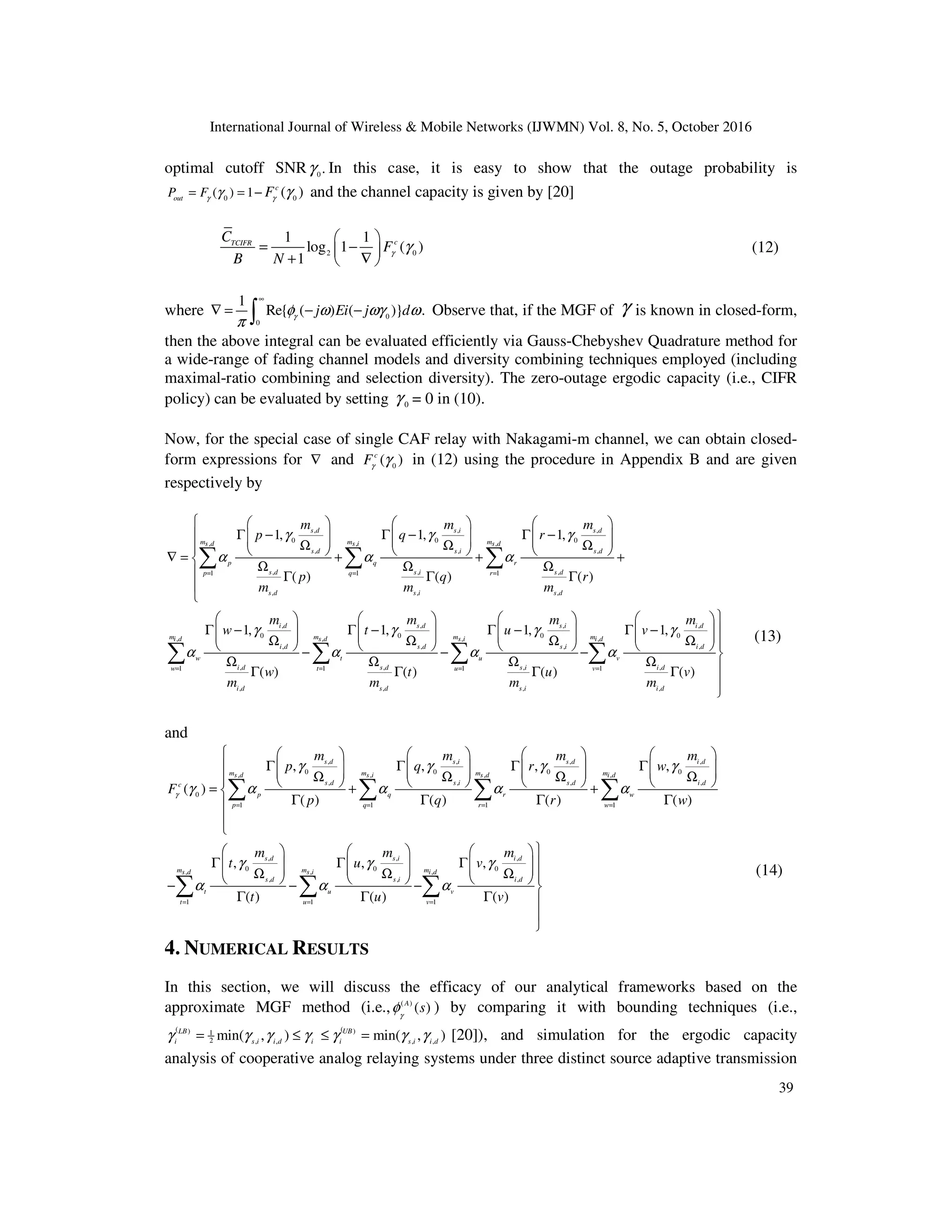 International Journal of Wireless & Mobile Networks (IJWMN) Vol. 8, No. 5, October 2016
39
optimal cutoff SNR 0
.
γ In this case, it is easy to show that the outage probability is
0 0
( ) 1 ( )
c
out
P F F
γ γ
γ γ
= = − and the channel capacity is given by [20]
2 0
1 1
log 1 ( )
1
c
TCIFR
C
F
B N
γ γ
 
= −
 
+ ∇
 
(12)
where 0
0
1
Re{ ( ) ( )} .
j Ei j d
γ
φ ω ωγ ω
π
∞
∇ = − −
∫ Observe that, if the MGF of γ is known in closed-form,
then the above integral can be evaluated efficiently via Gauss-Chebyshev Quadrature method for
a wide-range of fading channel models and diversity combining techniques employed (including
maximal-ratio combining and selection diversity). The zero-outage ergodic capacity (i.e., CIFR
policy) can be evaluated by setting 0
γ = 0 in (10).
Now, for the special case of single CAF relay with Nakagami-m channel, we can obtain closed-
form expressions for ∇ and 0
( )
c
Fγ
γ in (12) using the procedure in Appendix B and are given
respectively by
, , ,
0 0 0
, , ,
, , ,
, , ,
1 1 1
, , ,
,
0
,
,
,
1 1
,
1, 1, 1,
( ) ( ) ( )
1,
( )
s d s i s d
m m m
s d s i s d
s d s i s d
p q r
s d s i s d
p q r
s d s i s d
i d
m m
i d s
i d
w t
i d
w t
i d
m m m
p q r
p q r
m m m
m
w
w
m
γ γ γ
α α α
γ
α α
= = =
= =
      
Γ − Γ − Γ −
      
     
Ω Ω Ω
      
∇ = + + +
 Ω Ω Ω
 Γ Γ Γ


 
Γ −
 
 
Ω
  −
Ω
Γ
∑ ∑ ∑
∑
, , ,
0 0 0
, , ,
, , ,
, , ,
1 1
, , ,
1, 1, 1,
( ) ( ) ( )
s d s i i d
m m
d s i i d
s d s i i d
u v
s d s i i d
u v
s d s i i d
m m m
t u v
t u v
m m m
γ γ γ
α α
= =

     
Γ − Γ − Γ − 
     
     
Ω Ω Ω 
     
− − 
Ω Ω Ω 
Γ Γ Γ


∑ ∑ ∑
(13)
and
, , , ,
0 0 0 0
, , , ,
, , , ,
0
1 1 1 1
,
0
,
,
1 1
, , , ,
( )
( ) ( ) ( ) ( )
,
( )
s d s i s d i d
m m m m
s d s i s d i d
s d s i s d i d
c
p q r w
p q r w
s d
m m
s d
s d
t u
t u
m m m m
p q r w
F
p q r w
m
t
t
γ
γ γ γ γ
γ α α α α
γ
α α
= = = =
= =
        
Γ Γ Γ Γ
        
       
Ω Ω Ω Ω
        
= + +

Γ Γ Γ Γ



 
Γ 
 
Ω
 
− −
Γ
∑ ∑ ∑ ∑
∑
, ,
0 0
, ,
, ,
1
, ,
( ) ( )
s i i d
m
s i i d
s i i d
v
v
m m
u v
u v
γ γ
α
=

   
Γ Γ 
   
   
Ω Ω 
   
− 
Γ Γ 


∑ ∑
(14)
4. NUMERICAL RESULTS
In this section, we will discuss the efficacy of our analytical frameworks based on the
approximate MGF method (i.e., ( )
( )
A
s
γ
φ ) by comparing it with bounding techniques (i.e.,
( (
) )
1
2 , , , ,
min( , ) min( , )
LB UB
i s i i d i i s i i d
γ γ γ γ γ γ γ
= ≤ ≤ = [20]), and simulation for the ergodic capacity
analysis of cooperative analog relaying systems under three distinct source adaptive transmission
 