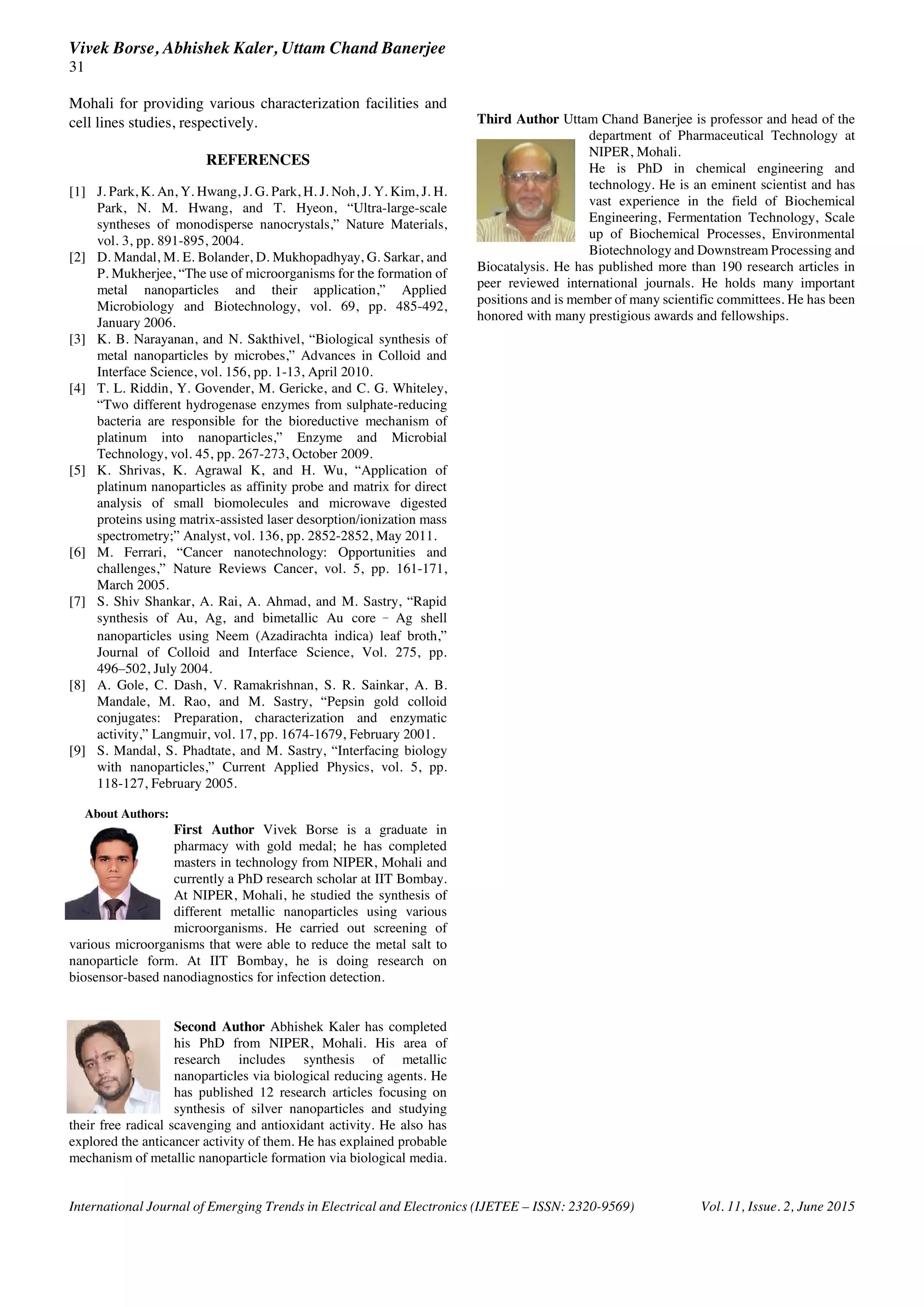 Vivek Borse, Abhishek Kaler, Uttam Chand Banerjee
31
International Journal of Emerging Trends in Electrical and Electronics (IJETEE – ISSN: 2320-9569) Vol. 11, Issue. 2, June 2015
Mohali for providing various characterization facilities and
cell lines studies, respectively.
REFERENCES
[1] J. Park, K. An, Y. Hwang, J. G. Park, H. J. Noh, J. Y. Kim, J. H.
Park, N. M. Hwang, and T. Hyeon, “Ultra-large-scale
syntheses of monodisperse nanocrystals,” Nature Materials,
vol. 3, pp. 891-895, 2004.
[2] D. Mandal, M. E. Bolander, D. Mukhopadhyay, G. Sarkar, and
P. Mukherjee, “The use of microorganisms for the formation of
metal nanoparticles and their application,” Applied
Microbiology and Biotechnology, vol. 69, pp. 485-492,
January 2006.
[3] K. B. Narayanan, and N. Sakthivel, “Biological synthesis of
metal nanoparticles by microbes,” Advances in Colloid and
Interface Science, vol. 156, pp. 1-13, April 2010.
[4] T. L. Riddin, Y. Govender, M. Gericke, and C. G. Whiteley,
“Two different hydrogenase enzymes from sulphate-reducing
bacteria are responsible for the bioreductive mechanism of
platinum into nanoparticles,” Enzyme and Microbial
Technology, vol. 45, pp. 267-273, October 2009.
[5] K. Shrivas, K. Agrawal K, and H. Wu, “Application of
platinum nanoparticles as affinity probe and matrix for direct
analysis of small biomolecules and microwave digested
proteins using matrix-assisted laser desorption/ionization mass
spectrometry;” Analyst, vol. 136, pp. 2852-2852, May 2011.
[6] M. Ferrari, “Cancer nanotechnology: Opportunities and
challenges,” Nature Reviews Cancer, vol. 5, pp. 161-171,
March 2005.
[7] S. Shiv Shankar, A. Rai, A. Ahmad, and M. Sastry, “Rapid
synthesis of Au, Ag, and bimetallic Au core Ag shell
nanoparticles using Neem (Azadirachta indica) leaf broth,”
Journal of Colloid and Interface Science, Vol. 275, pp.
496–502, July 2004.
[8] A. Gole, C. Dash, V. Ramakrishnan, S. R. Sainkar, A. B.
Mandale, M. Rao, and M. Sastry, “Pepsin gold colloid
conjugates: Preparation, characterization and enzymatic
activity,” Langmuir, vol. 17, pp. 1674-1679, February 2001.
[9] S. Mandal, S. Phadtate, and M. Sastry, “Interfacing biology
with nanoparticles,” Current Applied Physics, vol. 5, pp.
118-127, February 2005.
About Authors:
First Author Vivek Borse is a graduate in
pharmacy with gold medal; he has completed
masters in technology from NIPER, Mohali and
currently a PhD research scholar at IIT Bombay.
At NIPER, Mohali, he studied the synthesis of
different metallic nanoparticles using various
microorganisms. He carried out screening of
various microorganisms that were able to reduce the metal salt to
nanoparticle form. At IIT Bombay, he is doing research on
biosensor-based nanodiagnostics for infection detection.
Second Author Abhishek Kaler has completed
his PhD from NIPER, Mohali. His area of
research includes synthesis of metallic
nanoparticles via biological reducing agents. He
has published 12 research articles focusing on
synthesis of silver nanoparticles and studying
their free radical scavenging and antioxidant activity. He also has
explored the anticancer activity of them. He has explained probable
mechanism of metallic nanoparticle formation via biological media.
Third Author Uttam Chand Banerjee is professor and head of the
department of Pharmaceutical Technology at
NIPER, Mohali.
He is PhD in chemical engineering and
technology. He is an eminent scientist and has
vast experience in the field of Biochemical
Engineering, Fermentation Technology, Scale
up of Biochemical Processes, Environmental
Biotechnology and Downstream Processing and
Biocatalysis. He has published more than 190 research articles in
peer reviewed international journals. He holds many important
positions and is member of many scientific committees. He has been
honored with many prestigious awards and fellowships.
 