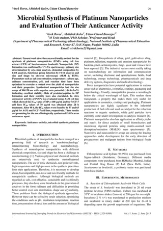 Vivek Borse, Abhishek Kaler, Uttam Chand Banerjee 26
International Journal of Emerging Trends in Electrical and Electronics (IJETEE – ISSN: 2320-9569) Vol. 11, Issue. 2, June 2015
.
Microbial Synthesis of Platinum Nanoparticles
and Evaluation of Their Anticancer Activity
Vivek Borse1
, Abhishek Kaler2
, Uttam Chand Banerjee3*
1
M Tech student, 2
PhD Scholar, 3
Professor and Head
Department of Pharmaceutical Technology (Biotechnology), National Institute of Pharmaceutical Education
and Research, Sector-67, SAS Nagar, Punjab 160062, India
Email: vivekborse22@gmail.com
Abstract: Present work describes an eco-friendly method for the
synthesis of platinum nanoparticles (PtNPs) using cell free
extract (CFE) of Saccharomyces boulardii. Nanoparticle (NP)
formation was confirmed by UV-Vis spectroscopy, primary size
determination by zeta sizer analysis, elemental composition by
EDX analysis, functional group detection by FTIR analysis and
size and shape by electron microscopy (SEM & TEM).
Parameters such as salt concentration, temperature, culture age,
cellmass concentration, pH, and reaction time have been
optimized to exercise a control over the yield of nanoparticles
and their properties. Synthesized nanoparticles had the size
range of 80-150 ±3 mV)
indicating excellent stability. Role of proteins/peptides in NP
formation and their stability were also elucidated. In vitro
anticancer activity of PtNPs was evaluated using A431 cell line
which showed the IC50 value of NPs >100 µg/ml and for MCF-7
cell lines IC50 values of 70 µg/ml was obtained after 24 h
treatment. After 48 h, the IC50 values were found to be 57 and 65
µg/ml for A431 and MCF-7 cell lines, respectively. These results
are promising for the use of biologically synthesized PtNPs as an
anticancer agent.
Keywords: Anticancer activity, microbial synthesis, platinum
nanoparticles.
I. INTRODUCTION
Microbial synthesis of nanoparticles has been emerged as a
promising field of research as ‘nanobiotechnology’
interconnecting biotechnology and nanotechnology.
Synthesis of monodisperse nanoparticles with different
chemical composition, size and shape has been a challenge in
nanotechnology [1]. Various physical and chemical methods
are extensively used to synthesize monodispersed
nanoparticles. The use of toxic chemicals, non-polar solvents,
high temperature and high pressure in the synthesis procedure
limit their applications. Therefore, it is necessary to develop
clean, biocompatible, non-toxic and eco-friendly methods for
nanoparticle synthesis. Although biological methods are
regarded as safe, cost-effective, sustainable and eco-friendly
processes, they also have some drawbacks in the generation of
catalysts in the form cellmass and difficulties in providing
better control over size distribution, shape and crystallinity.
These problems limits the biological synthesis approaches.
However these can be solved by strain selection, optimizing
the conditions such as pH, incubation temperature, reaction
time, concentration of metal ions and the amount of biological
material [2]. Biosynthesis of silver, gold, gold–silver alloy,
platinum, tellurium, magnetite and uranium nanoparticles by
bacteria, plant, actinomycetes, fungi, yeast and viruses have
been reported [3]. The industrial sectors most readily taking
on nanotechnology are information and communication
sector, including electronic and optoelectronic fields, food
technology, energy technology, pharmaceuticals and drug
delivery systems, diagnostics and medical technology.
Metal nanoparticles have potential applications in various
areas such as electronics, cosmetics, coatings, packaging and
biotechnology. Usually, nanoparticles possess a wavelength
below the critical wavelength of light. This renders them
transparent, a property that makes them very useful for
applications in cosmetics, coatings and packaging. Platinum
nanoparticles are highly signiﬁcant in the industrial
production of fuel cells and used as catalyst for the reduction
reactions in organic synthesis, while gold particles have
currently come under investigation in catalysis research [4].
Platinum nanoparticles also has application as affinity probe
and matrix for direct analysis of small biomolecules and
microwave digested proteins using matrix-assisted laser
desorption/ionization (MALDI) mass spectrometry [5].
Nanowires and nanocantilever arrays are among the leading
approaches under development for the early detection of
precancerous and malignant lesions from biological fluids
[6].
II. MATERIALS
Chloroplatinic acid hydrate (99.99%) was purchased from
Sigma-Aldrich (Steinheim, Germany). Different media
components were purchased from HiMedia (Mumbai, India)
and Central Drug House (P) Ltd. (New Delhi, India).
Saccharomyces boulardii, a probiotic strain was purchased
from local market.
III. EXPERIMENTAL METHODOLOGY
A. Reaction of Chloroplatinic Acid with Whole Cells
The strain of S. boulardii was inoculated in 20 ml yeast
peptone dextrose (YPD) medium. Culture was incubated at
35°C in incubator shaker (Innova) at 200 rpm for overnight.
Inoculum (2 % v/v) was transferred to production medium
and incubated in rotary shaker at 200 rpm for 24-48 h
depending upon the growth requirement of organisms. The
 