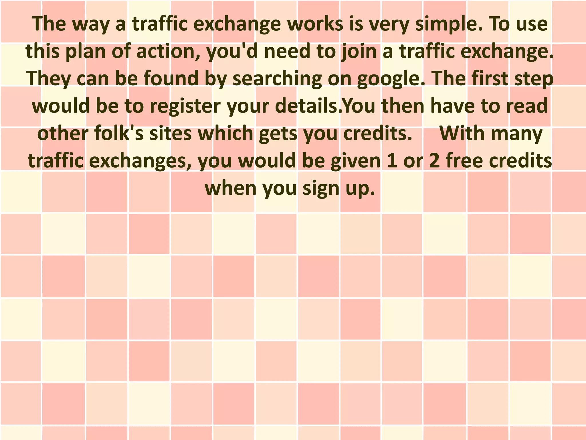 The way a traffic exchange works is very simple. To use
this plan of action, you'd need to join a traffic exchange.
They can be found by searching on google. The first step
 would be to register your details.You then have to read
 other folk's sites which gets you credits. With many
traffic exchanges, you would be given 1 or 2 free credits
                     when you sign up.
 