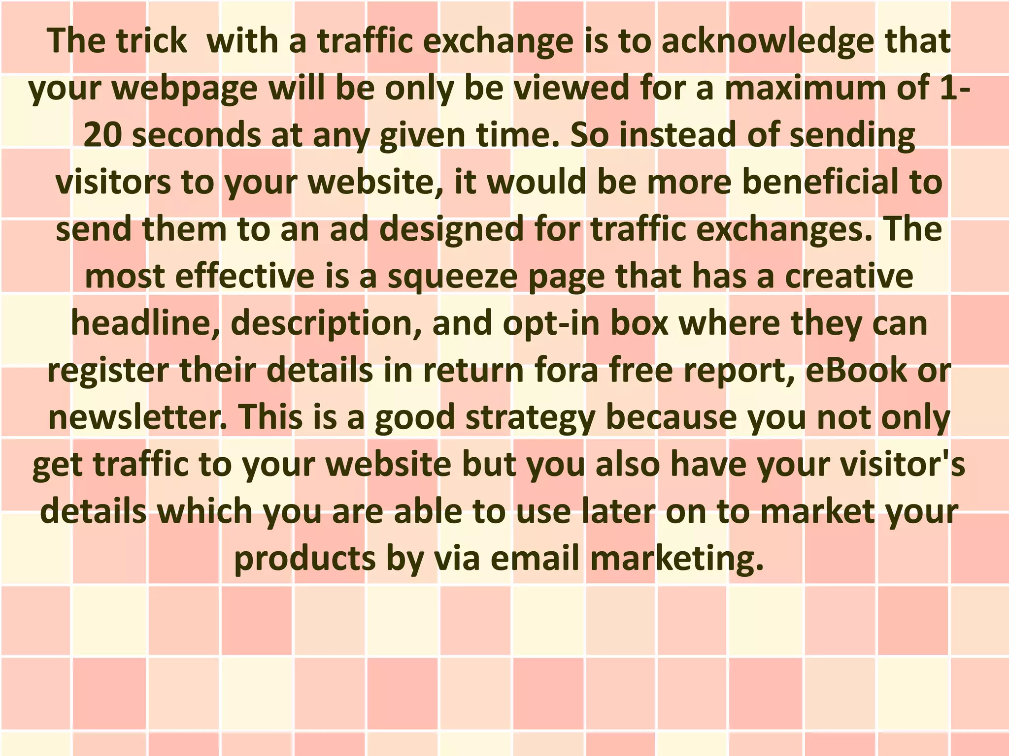 The trick with a traffic exchange is to acknowledge that
your webpage will be only be viewed for a maximum of 1-
    20 seconds at any given time. So instead of sending
  visitors to your website, it would be more beneficial to
  send them to an ad designed for traffic exchanges. The
    most effective is a squeeze page that has a creative
   headline, description, and opt-in box where they can
 register their details in return fora free report, eBook or
 newsletter. This is a good strategy because you not only
get traffic to your website but you also have your visitor's
 details which you are able to use later on to market your
               products by via email marketing.
 