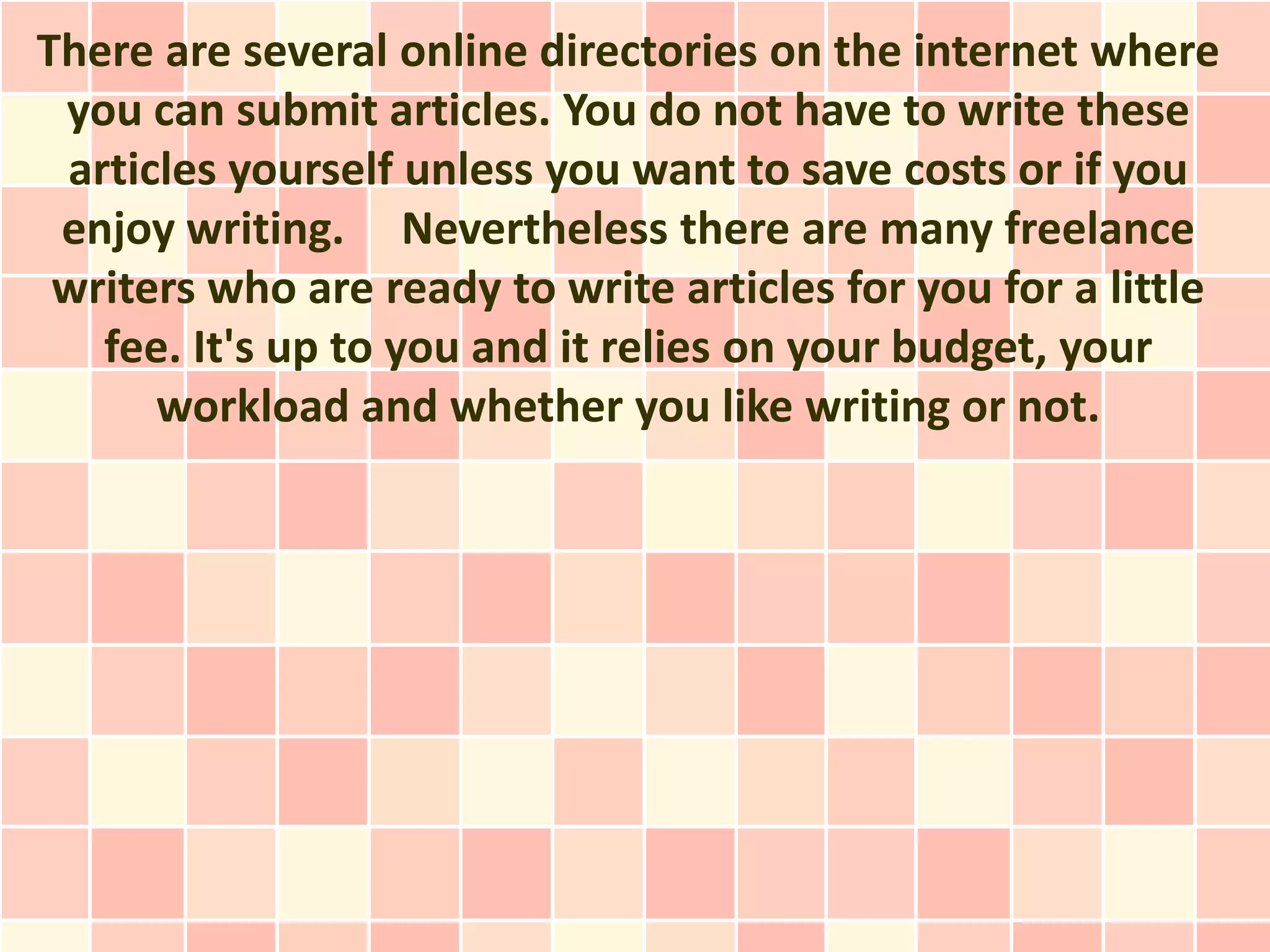 There are several online directories on the internet where
 you can submit articles. You do not have to write these
 articles yourself unless you want to save costs or if you
 enjoy writing. Nevertheless there are many freelance
 writers who are ready to write articles for you for a little
   fee. It's up to you and it relies on your budget, your
      workload and whether you like writing or not.
 
