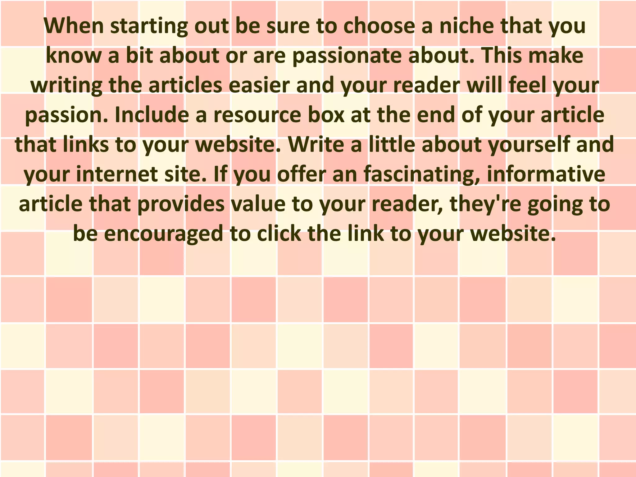 When starting out be sure to choose a niche that you
   know a bit about or are passionate about. This make
  writing the articles easier and your reader will feel your
 passion. Include a resource box at the end of your article
that links to your website. Write a little about yourself and
 your internet site. If you offer an fascinating, informative
article that provides value to your reader, they're going to
       be encouraged to click the link to your website.
 