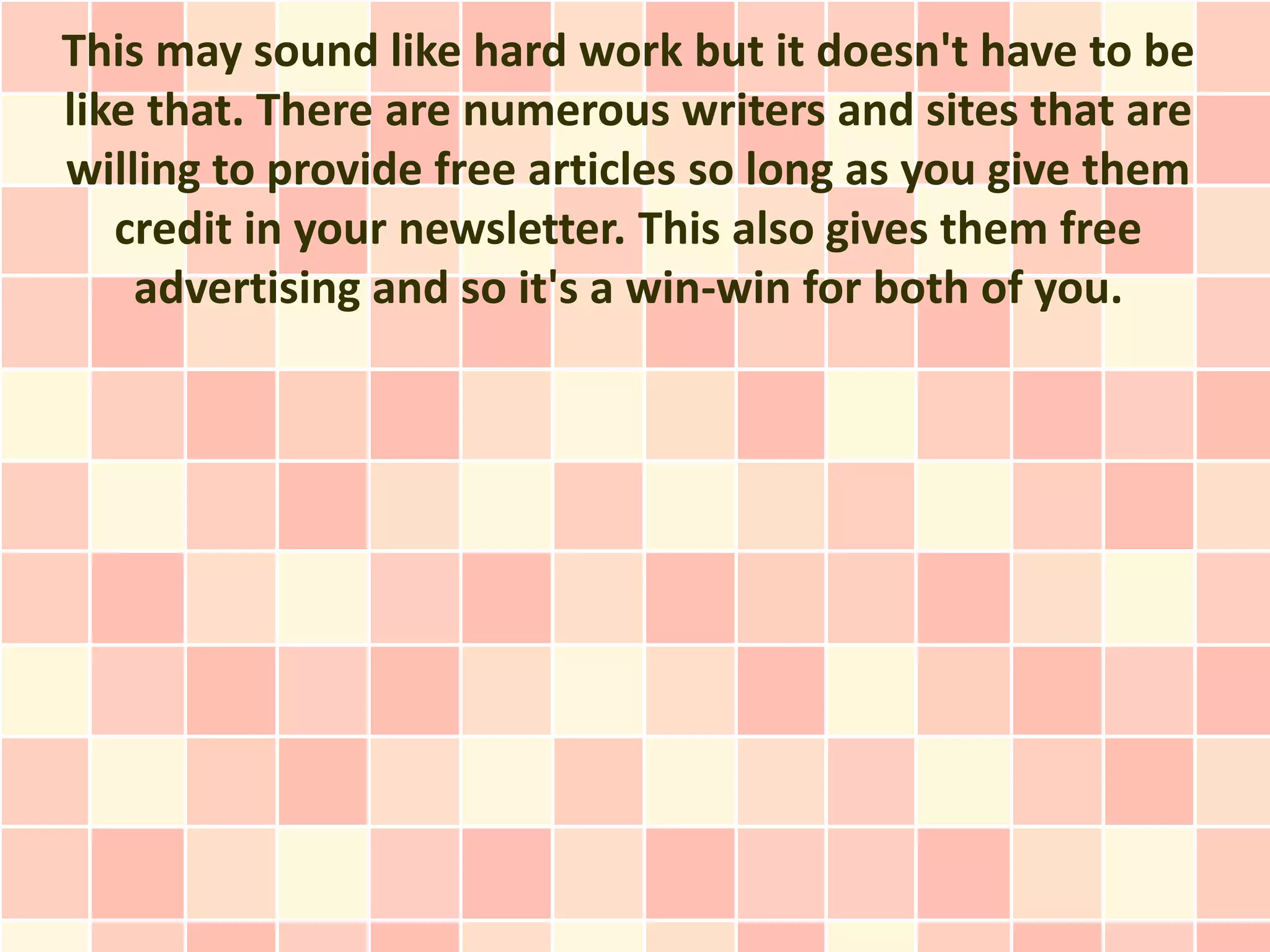 This may sound like hard work but it doesn't have to be
like that. There are numerous writers and sites that are
willing to provide free articles so long as you give them
   credit in your newsletter. This also gives them free
    advertising and so it's a win-win for both of you.
 