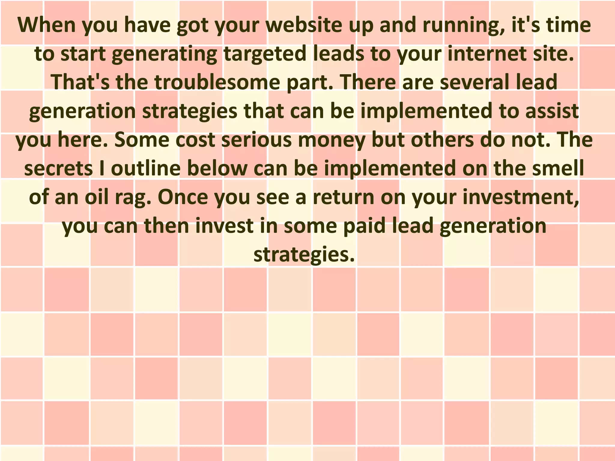 When you have got your website up and running, it's time
  to start generating targeted leads to your internet site.
    That's the troublesome part. There are several lead
  generation strategies that can be implemented to assist
you here. Some cost serious money but others do not. The
 secrets I outline below can be implemented on the smell
  of an oil rag. Once you see a return on your investment,
      you can then invest in some paid lead generation
                         strategies.
 