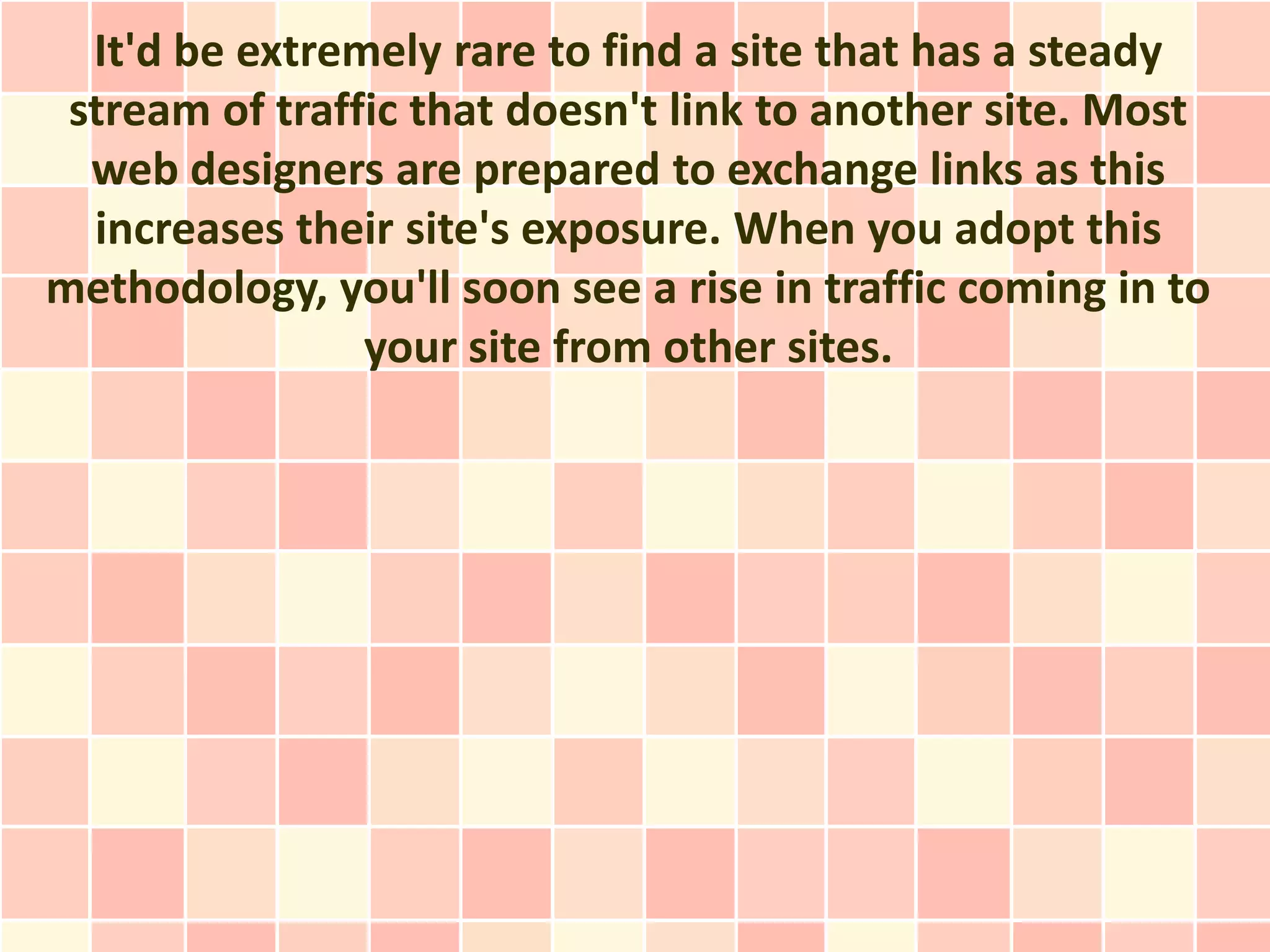 It'd be extremely rare to find a site that has a steady
 stream of traffic that doesn't link to another site. Most
  web designers are prepared to exchange links as this
  increases their site's exposure. When you adopt this
methodology, you'll soon see a rise in traffic coming in to
                your site from other sites.
 