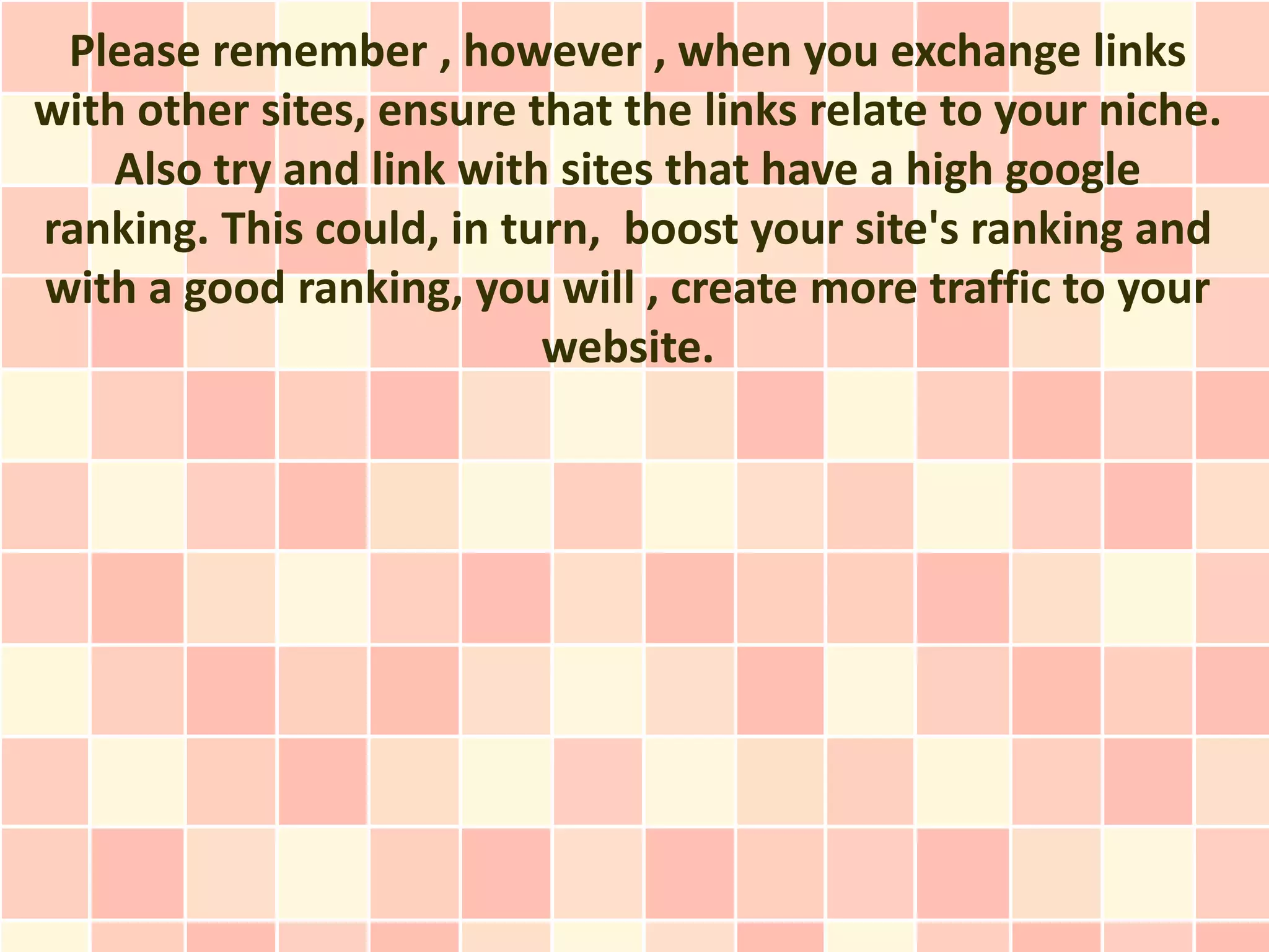 Please remember , however , when you exchange links
with other sites, ensure that the links relate to your niche.
    Also try and link with sites that have a high google
ranking. This could, in turn, boost your site's ranking and
with a good ranking, you will , create more traffic to your
                          website.
 