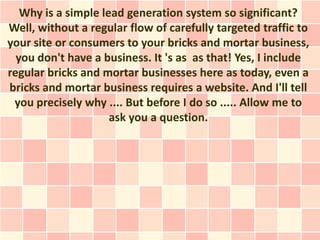 Why is a simple lead generation system so significant?
Well, without a regular flow of carefully targeted traffic to
your site or consumers to your bricks and mortar business,
  you don't have a business. It 's as as that! Yes, I include
regular bricks and mortar businesses here as today, even a
bricks and mortar business requires a website. And I'll tell
 you precisely why .... But before I do so ..... Allow me to
                     ask you a question.
 