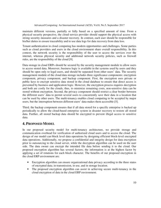 Advanced Computing: An International Journal (ACIJ), Vol.8, No.5, September 2017
10
maintain different versions, partially or fully based on a specified amount of time. From a
physical security perspective, the cloud service provider should support the physical access with
strong security measures and a disaster recovery. In contrast, each user should be responsible for
his/her duties to ensure traceability and to use data logs for data recovery from data loss.
Tenant authentication in cloud computing has modern opportunities and challenges. Some parties
such as cloud providers and users in the cloud environment share overall responsibility. In this
context, the network security is the responsibility of the user to access the services over the
internet, whereas physical security and additional network security policies, such as firewall
rules, are the responsibility of the cloud [9].
Data storage in cloud ERPs should be secured by the security management module to allow users
to access stored data. Moreover, business logic is available in the systems used by users and they
should be open only to legal users, and should be separated from other users’ data. The security
management module of the cloud data storage includes three significance components: encryption
component, privacy component, and backup component. First, the encryption uses private or
public keys to encrypt sensitive data stored in the cloud database to ensure that direct access is
prevented by business and application logic. However, the encryption process requires decryption
and both are costly for the clouds; thus, to minimize remaining costs, non-sensitive data can be
stored without encryption. Second, the privacy component should restrict a clear border between
the different users’ data to permit several users to concurrently save their data in a location that
can be used by other users. The multi-tenancy enables cloud computing to be accepted by major
users, but the interruption between different users’ data makes them accessible [5].
Third, the backup component ensures that if all data stored for a specific enterprise is backed up
periodically to allow the cloud-based enterprise system in disaster recovery to restore all stored
data. Further, all stored backup data should be encrypted to prevent illegal access to sensitive
data.
4. PROPOSED MODEL
In our proposed security model for multi-tenancy architecture, we provide storage and
communication overhead for verification of authorized cloud users and to access the cloud. The
design of our model can block level data operations by designing efficient block-level encrypted
data operations. Additionally, we propose a confidential and integrity design for data encryption
prior to outsourcing to the cloud server, while the decryption algorithm can be used on the user
side. The data owner can encrypt the intended file data before sending it to the cloud. Our
proposed encryption algorithm has several factors; the information is at the highest factor by
applying a set of rotations for each block character. The benefits of our proposed encryption in
the cloud ERP environment are:
• Encryption algorithm can ensure organizational data privacy according to the three states
of encrypted data; in transmission, in use, and in storage location.
• The proposed encryption algorithm can assist in achieving secure multi-tenancy in the
cloud encryption of data in the cloud ERP environment.
 