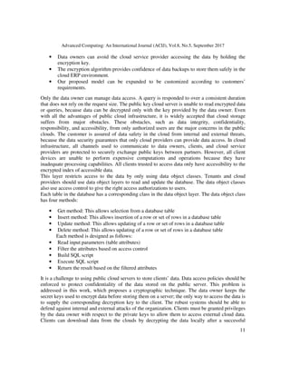 Advanced Computing: An International Journal (ACIJ), Vol.8, No.5, September 2017
11
• Data owners can avoid the cloud service provider accessing the data by holding the
encryption key.
• The encryption algorithm provides confidence of data backups to store them safely in the
cloud ERP environment.
• Our proposed model can be expanded to be customized according to customers’
requirements.
Only the data owner can manage data access. A query is responded to over a consistent duration
that does not rely on the request size. The public key cloud server is unable to read encrypted data
or queries, because data can be decrypted only with the key provided by the data owner. Even
with all the advantages of public cloud infrastructure, it is widely accepted that cloud storage
suffers from major obstacles. These obstacles, such as data integrity, confidentiality,
responsibility, and accessibility, from only authorized users are the major concerns in the public
clouds. The customer is assured of data safety in the cloud from internal and external threats,
because the data security guarantees that only cloud providers can provide data access. In cloud
infrastructure, all channels used to communicate to data owners, clients, and cloud service
providers are protected to securely exchange public keys between partners. However, all client
devices are unable to perform expensive computations and operations because they have
inadequate processing capabilities. All clients trusted to access data only have accessibility to the
encrypted index of accessible data.
This layer restricts access to the data by only using data object classes. Tenants and cloud
providers should use data object layers to read and update the database. The data object classes
also use access control to give the right access authorizations to users.
Each table in the database has a corresponding class in the data object layer. The data object class
has four methods:
• Get method: This allows selection from a database table
• Insert method: This allows insertion of a row or set of rows in a database table
• Update method: This allows updating of a row or set of rows in a database table
• Delete method: This allows updating of a row or set of rows in a database table
Each method is designed as follows:
• Read input parameters (table attributes)
• Filter the attributes based on access control
• Build SQL script
• Execute SQL script
• Return the result based on the filtered attributes
It is a challenge to using public cloud servers to store clients’ data. Data access policies should be
enforced to protect confidentiality of the data stored on the public server. This problem is
addressed in this work, which proposes a cryptographic technique. The data owner keeps the
secret keys used to encrypt data before storing them on a server; the only way to access the data is
to supply the corresponding decryption key to the client. The robust systems should be able to
defend against internal and external attacks of the organization. Clients must be granted privileges
by the data owner with respect to the private keys to allow them to access external cloud data.
Clients can download data from the clouds by decrypting the data locally after a successful
 