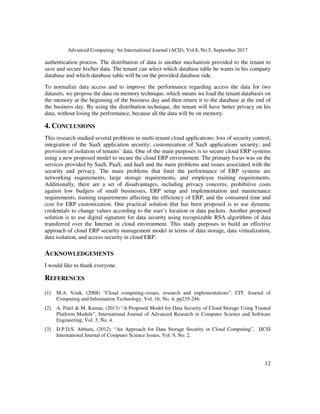 Advanced Computing: An International Journal (ACIJ), Vol.8, No.5, September 2017
12
authentication process. The distribution of data is another mechanism provided to the tenant to
save and secure his/her data. The tenant can select which database table he wants in his company
database and which database table will be on the provided database side.
To normalize data access and to improve the performance regarding access the data for two
datasets, we propose the data on memory technique, which means we load the tenant databases on
the memory at the beginning of the business day and then return it to the database at the end of
the business day. By using the distribution technique, the tenant will have better privacy on his
data, without losing the performance, because all the data will be on memory.
4. CONCLUSIONS
This research studied several problems in multi-tenant cloud applications: loss of security control;
integration of the SaaS application security; customization of SaaS applications security; and
provision of isolation of tenants’ data. One of the main purposes is to secure cloud ERP systems
using a new proposed model to secure the cloud ERP environment. The primary focus was on the
services provided by SaaS, PaaS, and IaaS and the main problems and issues associated with the
security and privacy. The main problems that limit the performance of ERP systems are
networking requirements, large storage requirements, and employee training requirements.
Additionally, there are a set of disadvantages, including privacy concerns, prohibitive costs
against low budgets of small businesses, ERP setup and implementation and maintenance
requirements, training requirements affecting the efficiency of ERP, and the consumed time and
cost for ERP customization. One practical solution that has been proposed is to use dynamic
credentials to change values according to the user’s location or data packets. Another proposed
solution is to use digital signature for data security using recognizable RSA algorithms of data
transferred over the Internet in cloud environment. This study purposes to build an effective
approach of cloud ERP security management model in terms of data storage, data virtualization,
data isolation, and access security in cloud ERP.
ACKNOWLEDGEMENTS
I would like to thank everyone.
REFERENCES
[1] M.A. Vouk, (2008) “Cloud computing–issues, research and implementations”, CIT. Journal of
Computing and Information Technology, Vol. 16, No. 4, pp235-246.
[2] A. Patel & M. Kumar, (2013) “A Proposed Model for Data Security of Cloud Storage Using Trusted
Platform Module”, International Journal of Advanced Research in Computer Science and Software
Engineering, Vol. 3, No. 4.
[3] D.P.D.S. Abburu, (2012). “An Approach for Data Storage Security in Cloud Computing”, IJCSI
International Journal of Computer Science Issues, Vol. 9, No. 2.
 