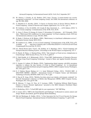 Advanced Computing: An International Journal (ACIJ), Vol.8, No.5, September 2017
13
[4] M. Almorsy, J. Grundy, & A.S. Ibrahim, (2012, June) “Tossma: A tenant-oriented saas security
management architecture”, In Cloud computing (cloud), 2012 IEEE 5th international conference on
(pp. 981-988). IEEE.
[5] S. Subashini & V. Kavitha, (2010), “A Survey on Security Issues in Service Delivery Models of
Cloud Computing”, Journal of Network and Computer Applications, Vol. 34, No.1, pp1 -11.
[6] M. Armbrust, A. Fox, R. Griffith, A.D. Joseph, R. Katz, Konwinski, A., ... & M. Zaharia, (2010) “A
view of cloud computing”, Communications of the ACM, 53(4), 50-58.
[7] A. Azeez, S. Perera, D. Gamage, R. Linton, P. Siriwardana, D. Leelaratne, ... & P. Fremantle, (2010,
July), “Multi-tenant SOA middleware for cloud computing”, In Cloud computing (cloud), 2010 ieee
3rd international conference on (pp. 458-465). IEEE.
[8] D. Banks, J. Erickson, & M. Rhodes, (2009), “Multi-tenancy in cloud-based collaboration services”,
Information Systems Journal. BCG (2012).
[9] M. Armbrust et al., (2009), “A view of cloud computing”, Communications of the ACM, 53(4), p.50.
Available at: http://inst.cs.berkeley.edu/~cs10/fa10/lec/20/2010-11-10-CS10-L20-AF-Cloud
Computing.pdf [Accessed July 30, 2012].
[10] S.L. Dinesh Kumar Saini, Yousif,, J.H. Sandhya, & V. Khandage, (2011), “Cloud Computing and
Enterprise Resource Planning Systems”, Proceedings of the World Congress on Engineering, Vol. 4.
[11] D. Harnik, B. Pinkas, A. Shulman-Peleg, (2010), “Side channels in Cloud services: deduplication in
Cloud Storage”, IEEE Security Privacy, Vol. 8, No. 6, pp40–47.
[12] E. Fathi Kiadehi, & S. Mohammadi, (2012), “Cloud ERP: Implementation of Enterprise Resource
Planning Using Cloud Computing Technology”, Journal of Basic and Applied Scientific Research,
Vol. 6.
[13] U. Somani, K. Lakhani, M. Mundra, (2010), “Implementing digital signature with RSA encryption
algorithm to enhance the data Security of Cloud in Cloud Computing”, In: 1st International
conference on parallel distributed and grid Computing (PDGC), IEEE Computer Society Washington,
DC, USA, pp211–216.
[14] G. F Fathima Haseen Raihana & J. A. Jamal Mohamed College, (2012), “CLOUD ERP– A
SOLUTION MODEL”, IRACST - International Journal of Computer Science and Information
Technology & Security (IJCSITS), ISSN, Vol. 2, No. 4, pp4.
[15] S. Xiao & W. Gong, (2010), “Mobility Can help: protect user identity with dynamic credential”, In:
Eleventh International conference on Mobile data Management (MDM), IEEE Computer Society,
Washington, DC, USA, pp378–380.
[16] R. Mietzner, T. Unger, R. Titze, & F. Leymann, (2009), “Combining Different Multi-Tenancy
Patterns in Service Oriented Applications,” presented at the IEEE Enterprise Distributed Object
Conference, Auckland.
[17] E. Kimberling, (2011), “Is SaaS ERP right for your organization,” 360° ERP Blog.
[18] A. Lenart, (2011), “ERP in the Cloud–Benefits and Challenges”, In Research in systems analysis and
design: Models and methods, pp39-50, Springer Berlin Heidelberg.
[19] Md Asif Mushtaque, R. Sindhu, (2014), “A New Innovation On User’S Level Security For Storage
Data In Cloud Computing”, International Journal of Grid Distribution Computing 7.3, pp213-220.
 