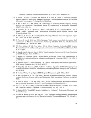 Advanced Computing: An International Journal (ACIJ), Vol.8, No.5, September 2017
14
[20] J. Müller, J. Krüger, S. Enderlein, M. Helmich, & A. Zeier, A, (2009), “Customizing enterprise
software as a service applications: Back-end extension in a multi-tenancy environment”, In Enterprise
Information Systems, pp66-77. Springer Berlin Heidelberg.
[21] S. Na, K. Kim, & E. Huh, (2013), “A Methodology for Evaluating Cloud Computing Security
Service-Level Agreements”, International Journal of Advancements in Computing Technology
(IJACT), Vol. 5, No. 13.
[22] R. Muhleman, P. Kim, V. J. Homan, & J. Breese-Vitelli, (2012), “Cloud Computing: Should I Stay or
Should I Cloud?”, presented at the Conference on Information Systems Applied Research, New
Orleans Louisiana, USA.
[23] M. Okuhara, T. Shiozaki, & T. Suzuki, (2010), “Security architecture for cloud computing”, Fujitsu
Sci. Tech. J, Vol. 46, No. 4, pp397-402.
[24] Z. Pervez, S. Lee, & Y.K. Lee, (2010, February), “Multi-tenant, secure, load disseminated SaaS
architecture”, In Advanced Communication Technology (ICACT), 2010 The 12th International
Conference on (Vol. 1, pp214-219). IEEE.
[25] P.S. Petra Schubert, & A.F. Femi Adisa, (2011), “Cloud Computing for Standard ERP Systems:
Reference Framework and Research Agenda”, Arbeitsberichte aus dem Fachbereich Informatik, Vol.
4, No. 27, pp29.
[26] L. Qian, Z. Luo, Y. Du, & L. Guo, L, (2009), “Cloud computing: An overview”, In Cloud Computing,
pp626-631. Springer Berlin Heidelberg.
[27] G. Reddy & N. Subashini, (2014), “Secure Storage Services and Erasure Code Implementation in
Cloud Servers”, International Journal of Engineering Research & Technology (IJERT), Vol. 3, No. 1,
pp1810-1814.
[28] P. Hofmann, (2010), “Cloud Computing: The Limits of Public Clouds for Business Applications”,
IEEE Internet Computing, Vol.. 14, No. 6, pp90–93.
[29] A. Satapathy, & J. Badajena, (2013), “A Secure Model and Algorithms for Cloud Computing based
on Multicloud Service Providers”, International Journal Computational Intelligence and Informatics,
Vol. 3, No. 1.
[30] B. McCrea, “Putting the spotlight on ERP,” Logistics Management, pp32 – 35, Jun-2011.
[31] Y. Xu, N. Rahmati, & V. Lee, (2008, June), “A review of literature on Enterprise Resource Planning
systems”, In Service Systems and Service Management, 2008 International Conference on (pp1-6).
IEEE.
[32] S. Salleh, S. Maliza, T. Yen, & C. Chan, (2012), “Cloud Enterprise Systems: A Review of Literature
and its Adoption”, presented at the PACIS 2012 Proceedings, Hochiminh City, 2012.
[33] J. Esteves, & J. Pastor, (2001), “ENTERPRISE RESOURCE PLANNING SYSTEMS RESEARCH:
AN ANNOTATED BIBLIOGRAPHY”, Communications of AIS, Vol. 7, No. 8.
[34] N. Sahin, (2013), “Cloud ERP Security: Guidelines for Evaluation”, Department of Computer and
Systems Sciences.
[35] J. Umble, R. Ronald, M. Haft, & U. Michael, (2003), “Enterprise resource planning: Implementation
procedures and critical success factors”, European Journal of Operational Research, Vol. 146, pp241–
257.
 