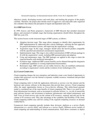 Advanced Computing: An International Journal (ACIJ), Vol.8, No.5, September 2017
3
objectives clearly, developing resource and work plans, and tracking the progress of the project
carefully. Therefore, the project plan should consist of aggressive and achievable tasks organized
into schedules that enhance the perception of urgent and dependent tasks [35].
2.1.1 ERP LIFE CYCLE
In 1999, Estaves and Pastor proposed a framework of ERP lifecycle that included structured
phases, and consisted of multiple stages that hosting organizations should follow throughout the
ERP life cycle [33].
This section focuses on the structured stages of ERP systems, as follows:
• Adoption decision stage: This stage allows managers to identify their requirements for
ERP implementation by addressing their critical challenges, selecting the best approach
for general information systems, and improving the organization’s strategy.
• Acquisition stage: In this stage, managers should select the best-fit product compatible
with the specified and minimized customization requirements.
• Implementation stage: This stage is also called customization of ERP software package to
fit with the organization’s needs, including ERP parametrization and adaption.
• Using and maintenance stage: The ERP packages are applied in this stage to return the
expected benefits with minimized interruption.
• Evolution stage: Additional ERP systems benefits can be obtained through the integration
of additional capabilities to existing implemented functionalities.
• Retirement stage: ERP systems are not stable; however, they are modified continuously
according to organization’s needs and the evolution of new technologies [33].
2.2. CLOUD COMPUTING
Cloud computing changes the way enterprises and industries create a new brand of opportunity to
conduct their processes over the internet in dynamic scalable resources virtualized and provided
by the internet [36].
Cloud computing refers to both the applications delivered as services over the internet and the
hardware and systems software in the datacenters that provide these services. Cloud computing
offers the major opportunities known as X-as-a-Service offerings. This utility-based payment
model is considered one of the main benefits of cloud computing [26]. There is no need for up-
front infrastructure investment, such as investment in software licenses, i.e., no risk of unused but
paid software licenses; and investment in hardware infrastructure and related maintenance and
staff. Users of cloud services only use the volume of IT resources required, and only pay for the
volume of IT resources used. They take advantage of the scalability and flexibility of the cloud.
Cloud computing enables easy and fast scaling of the required computing resources on demand
[1][6][10][23].
Commercial cloud computing typically includes three divisions: platform as a service (PaaS),
infrastructure as a service (IaaS), and software as a service (SaaS). Different service models of
cloud computing aid understanding of cloud communications. PaaS allows customers to deploy
 