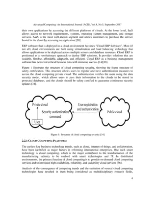 Advanced Computing: An International Journal (ACIJ), Vol.8, No.5, September 2017
4
their own applications by accessing the different platforms of clouds. At the lower level, IaaS
allows access to network requirements, systems, operating system management, and storage
services. SaaS is the most well-known segment and allows customers to purchase the service
hosted in the cloud by accessing an application [39].
ERP software that is deployed in a cloud environment becomes "Cloud ERP Software". Most (if
not all) cloud environments are built using virtualization and load balancing technology that
allows applications to be deployed across multiple servers and database resources. Cloud ERP is
positioned as a revolutionary approach to deploy ERP solutions. It provides solutions that are
scalable, flexible, affordable, adaptable, and efficient. Cloud ERP as a business management
software has delivered critical business data with immense success [14][18].
Figure 1 illustrates the structure of cloud computing security, showing the frame structure of
safety certification. This structure allows users to register and have authentication measures to
access the cloud computing private cloud. The authentication verifies the users using the data
security model, which allows users to pass their information to the clouds to be stored in
protected databases, and the clouds should be safety certified to guarantee continuous security
updates [34].
Figure 1: Structure of cloud computing security [34]
2.2.1 CLOUD COMPUTING PLATFORM
The earliest key business technology trends, such as cloud, internet of things, and collaboration,
have been identified as major factors in reforming international enterprises. One such smart
technology is cloud computing, which is the major contributor to the transformation of the
manufacturing industry to be enabled with smart technologies and IT. In distributed
environments, the primary function of cloud computing is to provide on-demand cloud computing
services and to introduce high availability, reliability, and scalability cloud services [36].
Analysis of the convergence of computing trends and the evolution of several cloud computing
technologies have resulted in them being considered as multidisciplinary research fields,
 