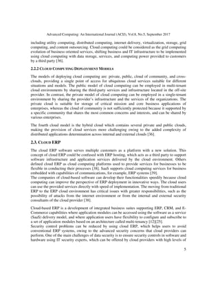 Advanced Computing: An International Journal (ACIJ), Vol.8, No.5, September 2017
5
including utility computing, distributed computing, internet delivery, virtualization, storage, grid
computing, and content outsourcing. Cloud computing could be considered as the grid computing
evolution of business oriented services, shifting business and IT infrastructure to be implemented
using cloud computing with data storage, services, and computing power provided to customers
by a third party [36].
2.2.2 CLOUD COMPUTING DEPLOYMENT MODELS
The models of deploying cloud computing are: private, public, cloud of community, and cross-
clouds, providing a single point of access for ubiquitous cloud services suitable for different
situations and models. The public model of cloud computing can be employed in multi-tenant
cloud environments by sharing the third-party services and infrastructure located in the off-site
provider. In contrast, the private model of cloud computing can be employed in a single-tenant
environment by sharing the provider’s infrastructure and the services of the organizations. The
private cloud is suitable for storage of critical mission and core business applications of
enterprises, whereas the cloud of community is not sufficiently protected because it supported by
a specific community that shares the most common concerns and interests, and can be shared by
various enterprises.
The fourth cloud model is the hybrid cloud which contains several private and public clouds,
making the provision of cloud services more challenging owing to the added complexity of
distributed applications determination across internal and external clouds [36].
2.3. CLOUD ERP
The cloud ERP software serves multiple customers as a platform with a new solution. This
concept of cloud ERP could be confused with ERP hosting, which acts as a third party to support
software infrastructure and application services delivered by the cloud environment. Others
defined cloud ERP as cloud computing platforms used to provide services for businesses to be
flexible in conducting their processes [38]. SaaS supports cloud computing services for business
embedded with capabilities of communications, for example, ERP systems [39].
The companies of cloud-based software can develop their functionalities speedily because cloud
computing can improve the perspective of ERP deployment in innovative ways. The cloud users
can use the provided services directly with speed of implementation. The moving from traditional
ERP to the ERP cloud environment has critical issues with greater responsibilities, such as the
possibility of attacks from the internet environment or from the internal and external security
consultants of the cloud provider [38].
Cloud-based ERP is a development of integrated business suites supporting ERP, CRM, and E-
Commerce capabilities where application modules can be accessed using the software as a service
(SaaS) delivery model, and where application users have flexibility to configure and subscribe to
a set of application modules based on an architecture called multi-tenancy [12][25].
Security control problems can be reduced by using cloud ERP, which helps users to avoid
conventional ERP systems, owing to the advanced security concerns that cloud providers can
perform. One of the main challenges of data security is to ensure security controls in software and
hardware using IT security experts, which can be offered by cloud providers with high levels of
 