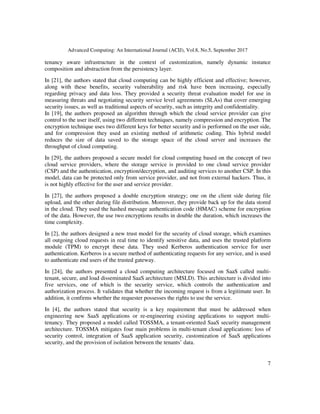 Advanced Computing: An International Journal (ACIJ), Vol.8, No.5, September 2017
7
tenancy aware infrastructure in the context of customization, namely dynamic instance
composition and abstraction from the persistency layer.
In [21], the authors stated that cloud computing can be highly efficient and effective; however,
along with these benefits, security vulnerability and risk have been increasing, especially
regarding privacy and data loss. They provided a security threat evaluation model for use in
measuring threats and negotiating security service level agreements (SLAs) that cover emerging
security issues, as well as traditional aspects of security, such as integrity and confidentiality.
In [19], the authors proposed an algorithm through which the cloud service provider can give
control to the user itself, using two different techniques, namely compression and encryption. The
encryption technique uses two different keys for better security and is performed on the user side,
and for compression they used an existing method of arithmetic coding. This hybrid model
reduces the size of data saved to the storage space of the cloud server and increases the
throughput of cloud computing.
In [29], the authors proposed a secure model for cloud computing based on the concept of two
cloud service providers, where the storage service is provided to one cloud service provider
(CSP) and the authentication, encryption/decryption, and auditing services to another CSP. In this
model, data can be protected only from service provider, and not from external hackers. Thus, it
is not highly effective for the user and service provider.
In [27], the authors proposed a double encryption strategy; one on the client side during file
upload, and the other during file distribution. Moreover, they provide back up for the data stored
in the cloud. They used the hashed message authentication code (HMAC) scheme for encryption
of the data. However, the use two encryptions results in double the duration, which increases the
time complexity.
In [2], the authors designed a new trust model for the security of cloud storage, which examines
all outgoing cloud requests in real time to identify sensitive data, and uses the trusted platform
module (TPM) to encrypt these data. They used Kerberos authentication service for user
authentication. Kerberos is a secure method of authenticating requests for any service, and is used
to authenticate end users of the trusted gateway.
In [24], the authors presented a cloud computing architecture focused on SaaS called multi-
tenant, secure, and load disseminated SaaS architecture (MSLD). This architecture is divided into
five services, one of which is the security service, which controls the authentication and
authorization process. It validates that whether the incoming request is from a legitimate user. In
addition, it confirms whether the requester possesses the rights to use the service.
In [4], the authors stated that security is a key requirement that must be addressed when
engineering new SaaS applications or re-engineering existing applications to support multi-
tenancy. They proposed a model called TOSSMA, a tenant-oriented SaaS security management
architecture. TOSSMA mitigates four main problems in multi-tenant cloud applications: loss of
security control, integration of SaaS application security, customization of SaaS applications
security, and the provision of isolation between the tenants’ data.
 