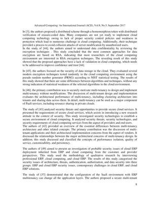Advanced Computing: An International Journal (ACIJ), Vol.8, No.5, September 2017
8
In [3], the authors proposed a distributed scheme through a homomorphism token with distributed
verification of erasure-coded data. Many companies are not yet ready to implement cloud
computing technology owing to lack of proper security control policies and weakness in
protection which lead to numerous challenge in cloud computing. Additionally, their technique
provided a process to avoid collusion attacks of server modification by unauthorized users.
In the study of [44], the authors aimed to understand data confidentiality by reviewing the
encryption techniques . This study concluded that the most common approaches for data
encryption are based on RSA, indicating that most researchers of the cloud computing
environment are interested in RSA encryption techniques. The revealing result of this study
showed that the proposed approaches have a lack of validation in cloud computing, which needs
to be addressed to improve confidence and trust [44].
In [45], the authors focused on the security of data storage in the cloud. They evaluated several
modern encryption techniques tested randomly in the cloud computing environment using the
pseudo random number generator (PRNG) according to NIST statistical testing. The results of
this study showed that there are some differences between algorithms and techniques, without any
strong indication of statistical weakness of the selected algorithms in the cloud environment.
In [46], the primary contribution was to securely motivate multi-tenancy to design and implement
multi-tenancy without modifications. The discussion of multi-tenant design and implementation
evaluates the architectural performance of multi-tenancy, including clustering architecture into
tenants and sharing data across them. In detail, multi-tenancy can be used as a major component
of PaaS services, including resource sharing in private clouds.
The study of [43] analyzed security threats and opportunities to provide secure cloud services. It
presented the requirements of secure cloud services, which assists in introducing a new research
attitude in the context of security. This study investigated security technologies to establish a
secure environment of cloud computing. It analyzed security threats, security technologies, and
security requirements of cloud computing services from the aspect of providers and end users.
The authors of [42] provided an overview of the essential differences between multi-tenancy
architecture and other related concepts. The primary contribution was the discussion of multi-
tenant applications and their architectural implementation concerns from the aspect of vendors. It
discussed the relationships between the major architectural concerns of multi-tenancy design. In
addition, this study discussed and classified the concepts of performance isolation, quality of
service, customizability, and persistency.
The authors of [49] aimed to present an investigation of probable security issues of cloud ERP
deployment inherited from ERP and cloud computing from the customer and provider
perspectives. This study used the methodology of qualitative research by interviewing
professional ERP, cloud computing, and cloud ERP. The results of this study categorized the
security issues of architecture, threats, authentication, authorization, and data security into three
groups: ERP and cloud ERP security issues, contemporary challenges in cloud ERP, and cloud
ERP solutions.
The study of [37] demonstrated that the configuration of the SaaS environment with ERP
multitenancy can change all the application layers. The authors proposed a secure multi-tenant
 