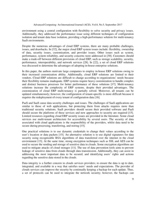 Advanced Computing: An International Journal (ACIJ), Vol.8, No.5, September 2017
9
environment using a central configuration with flexibility to solve security and privacy issues.
Additionally, they addressed the performance issue using different techniques of configuration
isolation and tenant data base isolation, providing a high-performance solution for multi-tenancy
SaaS environments.
Despite the numerous advantages of cloud ERP systems, there are many probable challenges,
issues, and drawbacks. In [32], the major cloud ERP system issues include: flexibility, ownership
of data, security issues, customization, and provider issues. Other issues such as system,
performance, system reliability, and security concerns were addressed in [30]. Customers should
make a trade-off between different provisions of cloud ERP, such as storage scalability, security,
performance, interoperability, and network services [28]. In [22], a set of cloud ERP solutions
was discussed to determine the advantages of adopting in-house enterprise solutions.
In this paper, the authors motivate large companies to employ in-house ERP solutions owing to
their increased customization ability. Additionally, cloud ERP solutions are limited to their
vendors. Cloud ERP solutions are difficult to change according to organizations’ needs because
their flexibility remains inadequate. ERP systems require heavy customization to handle complex
and distinct business processes for better performance of these solutions [17]. Multi-tenancy
solutions increase the complexity of ERP systems, despite their provided advantages. The
customization of cloud ERP multi-tenancy is partially solved. Moreover, all tenants can be
updated simultaneously; however, the configuration of tenant-specific is more difficult because it
requires the redeployment of every tenant of configuration data [16].
PaaS and SaaS cause data security challenges and issues. The challenges of SaaS applications are
similar to those of web applications, but protecting them from attacks requires more than
traditional security solutions. SaaS providers should secure their provided software and PaaS
should secure the platforms of these services and new approaches to security are required [15].
Limited resources regarding cloud ERP security issues are provided in the literature. Some cloud
services use multi-tenant architecture for accessibility by several users. The security of data
associated with cloud applications is the responsibility of the providers, whilst data need to be
secure during processing, transferring, and storing [15].
One practical solutions is to use dynamic credentials to change their values according to the
user’s location or data packets [15]. An alternative solution is to use digital signatures for data
security using recognizable RSA algorithms of data transferred over the internet in the cloud
environment [13]. At the same time, strong encryption techniques such as SSL and AES can be
used to secure the sending and storage of sensitive data in clouds. Some encryption algorithms are
used to mitigate attacks of cloud storages [11]. The use of data prevention tools aims to prevent
leakage of sensitive data from clouds through data transmission. Additionally, they can assist in
addressing the most important data to be secured, and identifying users’ rights and actions
regarding the sensitive data stored in the clouds.
Data integrity is a further concern in clouds services providers; to ensure the data is up to date,
integrated, and available in a way that satisfies users’ needs and expectations. The provider of
clouds services can improve the security by continually keeping a backup for each update. Thus,
a set of protocols can be used to integrate the network security; however, the backups can
 