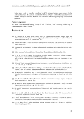 International Journal of Artificial Intelligence and Applications (IJAIA), Vol.8, No.5, September 2017
13
In the future work, we intend to extend our Look-Up table and lexicon to cover more Arabic
colloquial dialects. In addition, we intend to find an effective solution for sarcastic reviews
and the ambiguous reviews. We think that semantics and ontology may help to solve such
problems.
Acknowledgements
We thank Salma Amr El Werdany, Faculty of Dar Al-Oloom, Cairo University for her help in
constructing the Arabic Lexicon.
REFERENCES
[1] H. S. Ibrahim, S. M. Abdou and M. Gheith, "MIKA: A Tagged corpus for Modern Standard Arabic and
Colloquial Sentiment Analysis," in In proceeding of the 2nd IEEE International Conference on Recent Trends in
Information Systems (ReTIS-15), Kolkata, India, 2015.
[2] A. Paul, "What is Web 2.0?Ideas, technologies and implications for education," JISC Technology and Standards
Watch, Bristol, 2007.
[3] R. Zafarani, M. A. Abbasi and H. Liu, Social Media Mining An Introduction, Egypt: Cambridge University Press,
2014.
[4] B. Liu, Sentiment Analysis and Opinion Mining, China: Morgan & Claypool Publishers, May 2012.
[5] U. N. G. o. E. O. G. Names, "UNGEGN list of country names," 2 May 2011. [Online]. Available:
https://unstats.un.org/unsd/geoinfo/UNGEGN/docs/26th-gegn-
docs/WP/WP54_UNGEGN%20WG%20Country%20Names%20Document%202011.pdf. [Accessed 17 July
2017].
[6] H. Hazrat, "Arabic Language: Characteristics and Importance," A journal of Humanities & Social Science, vol.
I, no. 2278-5264, pp. 11-16, 2013.
[7] F. Salem, "Social Media and the Internet of Things - Towards Data-Driven Policymaking in the Arab World:
Potential, Limits and Concerns," Mohammed Bin Rashid Al Maktoum Global Initiatives, Dubai, 2017.
[8] M. Dholariya, A. Ganatra and D. Bhoi, "A Survey on Sentiment Analysis: Tools and Techniques," International
Journal of Innovative Research in Computer and Communication Engineering, vol. 5, no. 3, pp. 6046-6050,
2017.
[9] A. B. Al-Saleh and M. E. B. Menai, "Automatic Arabic text summarization: a survey," Artificial Intelligence
Review, vol. 45, no. 2, p. 203–234, 2016.
[10] W. Medhat, A. Hassan and H. Korashy, "Sentiment analysis algorithms and applications: A survey," Ain Shams
Engineering Journal, vol. 5, no. 4, pp. 1093-1113, 2014.
[11] M. Aronoff, "Morphological stems: what William of Ockham really said," Word Structure, vol. 5, no. 1, pp. 28-
51, 2012.
[12] M. N. AL-Kabi and R. S. A.-. Mustafa, "Arabic Root Based Stemmer," in The 2006 International Arab
Conference on Information Technology, Jordan, 2006.
[13] s. Khoja, "Research Interests," Pacific University | 2043 College Way • Forest Grove, Oregon 97116, [Online].
Available: http://zeus.cs.pacificu.edu/shereen/research.htm. [Accessed 11 July 2017].
[14] L. L. S. and C. M. E., "Arabic information retrieval at UMass in TREC-10," in TREC-10 conference,
Gaithersburg, Maryland, 2001.
 