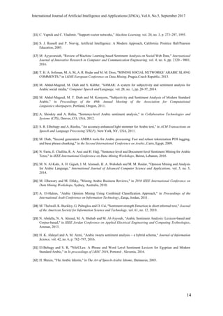 International Journal of Artificial Intelligence and Applications (IJAIA), Vol.8, No.5, September 2017
14
[15] C. Vapnik and C. Vladimir, "Support-vector networks," Machine Learning, vol. 20, no. 3, p. 273–297, 1995.
[16] S. J. Russell and P. Norvig, Artificial Intelligence: A Modern Approach, California: Prentice Hall/Pearson
Education, 2003.
[17] M. Ayyavaraiah, "Review of Machine Learning based Sentiment Analysis on Social Web Data," International
Journal of Innovative Research in Computer and Communication Engineering, vol. 4, no. 6, pp. 2320 - 9801,
2016.
[18] T. H. A. Soliman, M. A. M, A. R. Hedar and M. M. Doss, "MINING SOCIAL NETWORKS’ ARABIC SLANG
COMMENTS," in IADIS European Conference on Data Mining, Prague,Czech Republic, 2013.
[19] M. Abdul-Mageed, M. Diab and S. Kübler, "SAMAR: A system for subjectivity and sentiment analysis for
Arabic social media," Computer Speech and Language, vol. 28, no. 1, pp. 20-37, 2014.
[20] M. Abdul-Mageed, M. T. Diab and M. Korayem, "Subjectivity and Sentiment Analysis of Modern Standard
Arabic," in Proceedings of the 49th Annual Meeting of the Association for Computational
Linguistics:shortpapers, Portland, Oregon, 2011.
[21] A. Shoukry and A. Rafea, "Sentence-level Arabic sentiment analysis," in Collaboration Technologies and
Systems (CTS), Denver, CO, USA, 2012.
[22] S. R. Elbeltagy and A. Reafea, "An accuracy-enhanced light stemmer for Arabic text," in ACM Transactions on
Speech and Language Processing (TSLP), New York, NY, USA, 2011.
[23] M. Diab, "Second generation AMIRA tools for Arabic processing: Fast and robust tokenization POS tagging,
and base phrase chunking," in the Second International Conference on Arabic, Cairo, Egypt, 2009.
[24] N. Farra, E. Challita, R. A. Assi and H. Hajj, "Sentence-level and Document-level Sentiment Mining for Arabic
Texts," in IEEE International Conference on Data Mining Workshops, Beirut, Lebanon, 2010.
[25] M. N. Al-Kabi, A. H. Gigieh, I. M. Alsmadi, H. A. Wahsheh and M. M. Haidar, "Opinion Mining and Analysis
for Arabic Language," International Journal of Advanced Computer Science and Applications, vol. 5, no. 5,
2014.
[26] M. Elhawary and M. Elfeky, "Mining Arabic Business Reviews," in 2010 IEEE International Conference on
Data Mining Workshops, Sydney, Australia, 2010.
[27] A. El-Halees, "Arabic Opinion Mining Using Combined Classification Approach," in Proceedings of the
International Arab Conference on Information Technology, Zarqa, Jordan, 2011.
[28] M. Thelwall, K. Buckley, G. Paltoglou and D. Cai, "Sentiment strength Detection in short informal text," Journal
of the American Society for Information Science and Technology, vol. 61, no. 12, 2010.
[29] N. Abdulla, N. A. Ahmed, M. A. Shehab and M. Al-Ayyoub, "Arabic Sentiment Analysis: Lexicon-based and
Corpus-based," in IEEE Jordan Conference on Applied Electrical Engineering and Computing Technologies,
Amman, 2013.
[30] H. K. Aldayel and A. M. Azmi, "Arabic tweets sentiment analysis – a hybrid schema," Journal of Information
Science, vol. 42, no. 6, p. 782–797, 2016.
[31] El-Beltagy and S. R, "NileULex: A Phrase and Word Level Sentiment Lexicon for Egyptian and Modern
Standard Arabic," in In proceedings of LREC 2016, Portorož , Slovenia, 2016.
[32] H. Maxos, "The Arabic Idioms," in The Art of Speech-Arabic Idioms, Damascus, 2003.
 