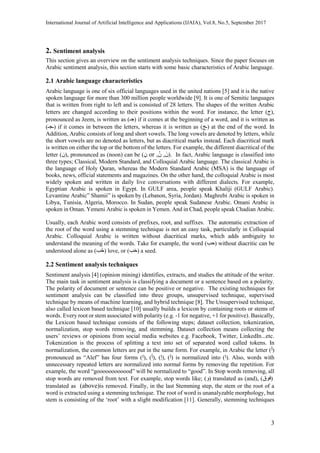 International Journal of Artificial Intelligence and Applications (IJAIA), Vol.8, No.5, September 2017
3
2. Sentiment analysis
This section gives an overview on the sentiment analysis techniques. Since the paper focuses on
Arabic sentiment analysis, this section starts with some basic characteristics of Arabic language.
2.1 Arabic language characteristics
Arabic language is one of six official languages used in the united nations [5] and it is the native
spoken language for more than 300 million people worldwide [9]. It is one of Semitic languages
that is written from right to left and is consisted of 28 letters. The shapes of the written Arabic
letters are changed according to their positions within the word. For instance, the letter (‫ج‬),
pronounced as Jeem, is written as ( ‫ج‬‫ـ‬ ) if it comes at the beginning of a word, and it is written as
(‫ـجـ‬) if it comes in between the letters, whereas it is written as (‫ـج‬) at the end of the word. In
Addition, Arabic consists of long and short vowels. The long vowels are denoted by letters, while
the short vowels are no denoted as letters, but as diacritical marks instead. Each diacritical mark
is written on either the top or the bottom of the letters. For example, the different diacritical of the
letter (‫ن‬), pronounced as (noon) can be ( ‫ن‬,,ُ‫ن‬orِ‫ن‬ ). In fact, Arabic language is classified into
three types; Classical, Modern Standard, and Colloquial Arabic language. The classical Arabic is
the language of Holy Quran, whereas the Modern Standard Arabic (MSA) is the language of
books, news, official statements and magazines. On the other hand, the colloquial Arabic is most
widely spoken and written in daily live conversations with different dialects. For example,
Egyptian Arabic is spoken in Egypt. In GULF area, people speak Khaliji (GULF Arabic).
Levantine Arabic” Shamii” is spoken by (Lebanon, Syria, Jordan). Maghrebi Arabic is spoken in
Libya, Tunisia, Algeria, Morocco. In Sudan, people speak Sudanese Arabic. Omani Arabic is
spoken in Oman. Yemeni Arabic is spoken in Yemen. And in Chad, people speak Chadian Arabic.
Usually, each Arabic word consists of prefixes, root, and suffixes. The automatic extraction of
the root of the word using a stemming technique is not an easy task, particularly in Colloquial
Arabic. Colloquial Arabic is written without diacritical marks, which adds ambiguity to
understand the meaning of the words. Take for example, the word (‫حب‬) without diacritic can be
understood alone as (‫ب‬ُ‫ح‬) love, or (‫ب‬‫ح‬) a seed.
2.2 Sentiment analysis techniques
Sentiment analysis [4] (opinion mining) identifies, extracts, and studies the attitude of the writer.
The main task in sentiment analysis is classifying a document or a sentence based on a polarity.
The polarity of document or sentence can be positive or negative. The existing techniques for
sentiment analysis can be classified into three groups, unsupervised technique, supervised
technique by means of machine learning, and hybrid technique [8]. The Unsupervised technique,
also called lexicon based technique [10] usually builds a lexicon by containing roots or stems of
words. Every root or stem associated with polarity (e.g. -1 for negative, +1 for positive). Basically,
the Lexicon based technique consists of the following steps; dataset collection, tokenization,
normalization, stop words removing, and stemming. Dataset collection means collecting the
users’ reviews or opinions from social media websites e.g. Facebook, Twitter, LinkedIn...etc.
Tokenization is the process of splitting a text into set of separated word called tokens. In
normalization, the common letters are put in the same form. For example, in Arabic the letter (‫أ‬)
pronounced as “Alef” has four forms (‫ا‬), (‫أ‬), (‫إ‬), (‫آ‬) is normalized into (‫ا‬). Also, words with
unnecessary repeated letters are normalized into normal forms by removing the repetition. For
example, the word “goooooooooood” will be normalized to “good”. In Stop words removing, all
stop words are removed from text. For example, stop words like; (‫و‬) translated as (and), (‫فوق‬)
translated as (aboveِ) is removed. Finally, in the last Stemming step, the stem or the root of a
word is extracted using a stemming technique. The root of word is unanalyzable morphology, but
stem is consisting of the ‘root’ with a slight modification [11]. Generally, stemming techniques
 