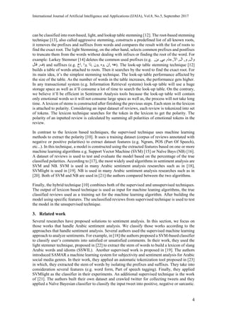 International Journal of Artificial Intelligence and Applications (IJAIA), Vol.8, No.5, September 2017
4
can be classified into root-based, light, and lookup table stemming [12]. The root-based stemming
technique [13], also called aggressive stemming, constructs a predefined list of all known roots,
it removes the prefixes and suffixes from words and compares the result with the list of roots to
find the exact root. The light Stemming, on the other hand, selects common prefixes and postfixes
to truncate them from the words without dealing with infixes or finding the root of the word. For
example: Larkey Stemmer [14] deletes the common used prefixes (e.g. ,‫بن‬ ,‫بي‬ ,‫بت‬ ,‫اال‬ ,‫ال‬ ,‫و‬ ,‫وال‬
‫فال‬ ,‫ف‬) and suffixes (e.g. ‫اخ‬, ‫وا‬, ‫ذا‬, ‫ون‬, ‫وه‬, ‫ان‬, ‫هه‬). The look-up table stemming technique [12]
builds a table of words attached to roots. Then it searches by the word to find the exact root. For
its main idea, it’s the simplest stemming technique. The look-up table performance affected by
the size of the table. As the number of words in the table increases, the performance gets higher.
In any transactional system (e.g. Information Retrieval systems) look-up table will use a huge
storage space as well as it’ll consume a lot of time to search the look-up table. On the contrary,
we believe it’ll be efficient in Sentiment Analysis tools because the look-up table will contain
only emotional words so it will not consume large space as well as, the process will not take long
time. A lexicon of stems is constructed after finishing the previous steps. Each stem in the lexicon
is attached to polarity. Considering an input dataset of reviews, each review is tokenized into set
of tokens. The lexicon technique searches for the token in the lexicon to get the polarity. The
polarity of an inputted review is calculated by summing all polarities of emotional tokens in the
review.
In contrast to the lexicon based techniques, the supervised technique uses machine learning
methods to extract the polarity [10]. It uses a training dataset (corpus of reviews annotated with
negative or positive polarities) to extract dataset features (e.g. Ngram, POS (Part Of Speech),
etc...). In this technique, a model is constructed using the extracted features based on one or more
machine learning algorithms e.g. Support Vector Machine (SVM) [15] or Naïve Bays (NB) [16].
A dataset of reviews is used to test and evaluate the model based on the percentage of the true
classified polarities. According to [17], the most widely used algorithms in sentiment analysis are
SVM and NB. SVM is used in many Arabic sentiment analysis researches such as in [18],
SVMlight is used in [19]. NB is used in many Arabic sentiment analysis researches such as in
[20]. Both of SVM and NB are used in [21] the authors compared between the two algorithms.
Finally, the hybrid technique [10] combines both of the supervised and unsupervised techniques.
The output of lexicon based technique is used as input for machine leaning algorithms, the true
classified reviews used as a training set for the machine learning algorithm. After building the
model using specific features. The unclassified reviews from supervised technique is used to test
the model in the unsupervised technique.
3. Related work
Several researches have proposed solutions to sentiment analysis. In this section, we focus on
those works that handle Arabic sentiment analysis. We classify those works according to the
approaches that handle sentiment analysis. Several authors used the supervised machine learning
approach to analyze sentiments. For example, in [18] the authors proposed a SVM-based classifier
to classify user’s comments into satisfied or unsatisfied comments. In their work, they used the
light stemmer technique, proposed in [22] to extract the stem of words to build a lexicon of slang
Arabic words and idioms (SSWIL). Another supervised work is proposed in [19]. The authors
introduced SAMAR a machine learning system for subjectivity and sentiment analysis for Arabic
social media genres. In their work, they applied an automatic tokenization tool proposed in [23]
in which, they extracted the stem of words by isolating the prefixes and suffixes. They take into
consideration several features (e.g. word form, Part of speech tagging). Finally, they applied
SVMlight as the classifier in their experiments. An additional supervised technique is the work
of [21]. The authors built their own dataset and crawled twitter for collecting tweets and they
applied a Naïve Bayesian classifier to classify the input tweet into positive, negative or sarcastic.
 
